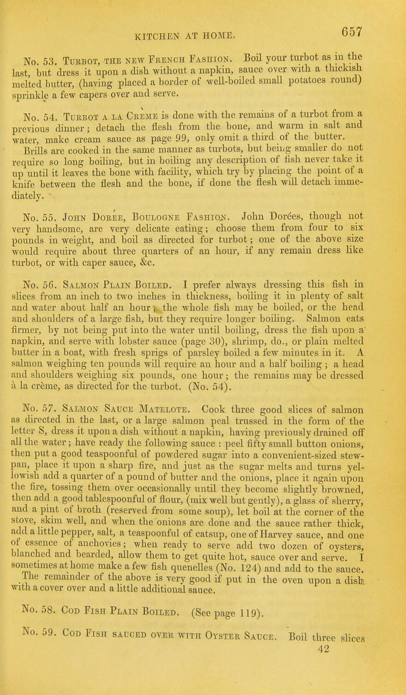 No 53. TuRBOT, THE NEW FxiENCH FASHION. Boil youi' turbot as 111 the last, but 'dress it xipon a disb without a napkin, sauce over with a thickish melted butter, (having placed a border of weU-boiled small potatoes round) sprinkle a few capers over and serve. No. 54. Turbot a la Creme is done with the remams of a turbot from a previous dinner; detach the flesh from the bone, and warm in salt and water, make cream sauce as page 99, only omit a third of the butter. Brills are cooked in the same manner as turbots, but being smaller do not require so long boihng, but iu boiling any description of fish never take it up until it leaves the bone with facility, which try by placing the point of a knife between the flesh and the bone, if done the flesh will detach imme- diately. No. 55. John Doree, Boulogne Fashiojj. John Dories, though not very handsome, are very delicate eating; choose them from four to six pounds in weight, and boil as directed for turbot; one of the above size woidd require about three quarters of an hour, if any remain dress like turbot, or with caper sauce, &c. No. 56. Salmon Plain Boiled. I prefer always dressing this fish in shces from an inch to two inches in thickness, boiling it in plenty of salt and water about half an hour the whole fish may be boiled, or the head and shoulders of a large fish, but they require longer boiling. Salmon eats firmer, by not being put into the water until boiling, dress the fish upon a' napkin, and serve with lobster sauce (page 30), shrimp, do., or plain melted butter in a boat, with fresh sprigs of parsley boiled a few minutes in it. A salmon weighing ten pounds will require an hour and a half boiling ; a head and shoulders weighing six pounds, one hour; the remains may be dressed a la cr^me, as dhected for the turbot. (No. 54). No. 57. Salmon Sauce Matelote. Cook three good slices of salmon as du-ected in the last, or a large salmon peal trussed in the form of the letter S, di-ess it upon a dish without a napkin, having previously di-ained off all the water; have ready the following sauce : peel fifty small button onions, then put a good teaspoonful of powdered sugar into a convenient-sized stew- pan, place it upon a sharp fire, and just as the sugar melts and turns yel- lowish add a quarter of a pound of butter and the onions, place it again upon the fire, tossing them over occasionally until they become slightly browned, then add a good tablespoonful of flour, (mix well but gently), a glass of sherry, and a pint of broth (reserved from some soup), let boil at the corner of the stove, skim well, and when the onions are done and the sauce rather thick, add a little pepper, salt, a teaspoonful of catsup, one of Harvey sauce, and one ot essence of anchovies; when ready to serve add two dozen of oysters, blanched and bearded, aUow them to get quite hot, sauce over and serve. I sometimes at home make a few fish queneUes (No. 124) and add to the sauce. The remainder of the above is very good if put in the oven upon a dish with a cover over and a Uttle additional sauce. No. 58. Cod Fish Plain Boiled. (See page 119). . 59. Cod Fish sauced over wtth Oyster Sauce. Boil three slices 42