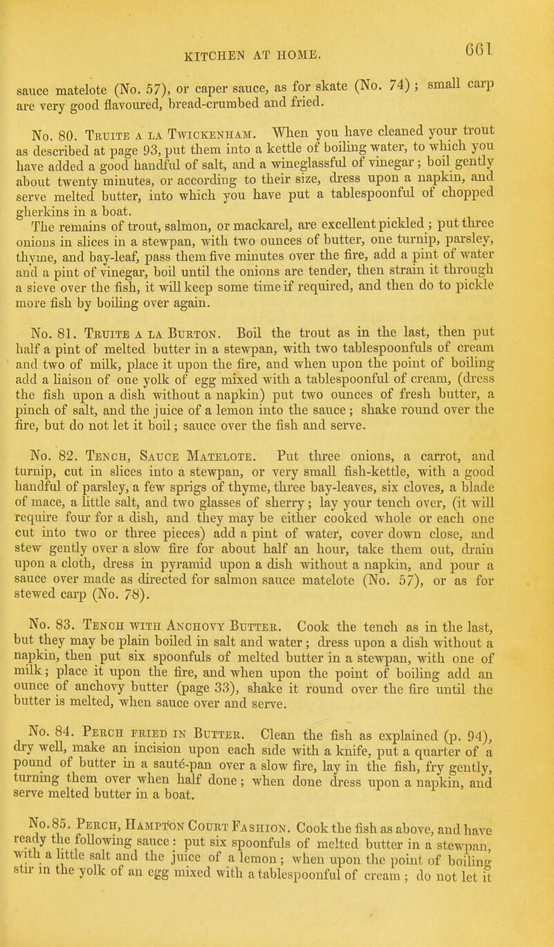 G61 sauce matelote (No. 57), or caper sauce, as for skate (No. 74) ; small carp are very good flavoured, bread-crumbed and fried. No. 80. Truite a la Twickenham. When you have cleaned your trout as described at page 93, put them into a kettle of boiling water, to which you have added a good handful of salt, and a wineglassful of vinegar; boil gently about twenty minutes, or according to their size, dress upon a napkin, and serve melted butter, into which you have put a tablespoonful of chopped gherkins in a boat. The remains of trout, salmon, ormackarel, are excellent pickled ; put three onious in shces in a stewpan, with two ounces of butter, one turnip, parsley, thyme, and bay-leaf, pass them five minutes over the fire, add a pint of water and a pint of vinegar, boil until the onions are tender, then strain it through a sieve over the fish, it will keep some time if required, and then do to piclde more fish by boihng over again. No. 81. Truite a la Burton. Boil the trout as in the last, then put half a pint of melted butter in a stewpan, with two tablespoonfuls of cream and two of millc, place it upon the fire, and when upon the point of boiling add a haison of one yolk of egg mixed with a tablespoonful of cream, (dress the fish upon a dish without a napkin) put two ounces of fresh butter, a pinch of salt, and the juice of a lemon into the sauce; shake round over the fire, but do not let it boil; sauce over the fish and serve. No. 82. Tench, Sauce Matelote. Put thiee onions, a carrot, and turnip, cut in slices into a stewpan, or very small fish-kettle, with a good handful of parsley, a few sprigs of thyme, three bay-leaves, six cloves, a blade of mace, a little salt, and two glasses of sherry; lay your tench over, (it will require four for a dish, and they may be either cooked whole or each one cut into two or three pieces) add a pint of water, cover down close, and stew gently over a slow fire for about half an hour, take them out, di-aiu upon a cloth, di-ess in pyramid upon a dish without a napkin, and pour a sauce over made as directed for salmon sauce matelote (No. 57), or as for stewed carp (No. 78). No. 83. Tench with Anchovy Butter. Cook the tench as in the last, but they may be plain boUed in salt and water; dress upon a dish without a napkin, then put six spoonfuls of melted butter in a stewpan, with one of milk; place it upon the fii-e, and when upon the point of boiling add an ounce of anchovy butter (page 33), shake it round over the fire until the butter is melted, when sauce over and serve. No. 84. Perch fried in Butter. Clean the fish as explained (p. 94), dry well, make an incision upon each side with a knife, put a quarter of a pound of butter in a saute-pan over a slow fire, lay in the fish, fry gently, turning them over when half done; when done dress upon a napkin, and serve melted butter in a boat. No. 85. Perch, Hampton Court Fashion. Cook the fish as above, and have ready the foUowing sauce : put six spoonfuls of melted butter in a stewpan with a httle salt and the juice of a lemon; when upon the point of boiling stu- in the yolk of an egg mixed with a tablespoonful of cream; do not let it