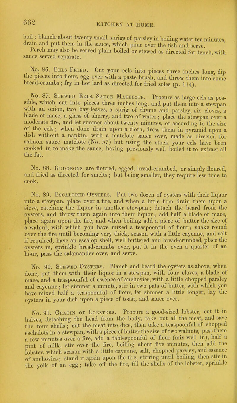 bon; blanch about twenty small sprigs of parsley in boiling water ten minutes, dram and put them m the sauce, which pour over the fish and serve. Perch may also be served plain boiled or stewed as directed for tench, with sauce served separate. No. 86. Eels Fried, Cut your eels into pieces three inches long, dip the pieces into flour, egg over with a paste brush, and throw them into some bread-crumbs; fry in hot lard as directed for fried soles (p. 114). _ No. 87. Stewed Eels, Sauce Matelote. Procure as large eels as pos- sible, which cut into pieces three inches long, and put them into a stewpan with an onion, two bay-leaves, a sprig of thyme and parsley, six cloves, a blade of mace, a glass of sheiTy, and two of water; place the stewpan over a moderate fire, and let simmer about twenty minutes, or according to the size of the eels; when done drain upon a cloth, dress them in pyramid upon a dish without a napkin, with a matelote sauce over, made as directed for salmon sauce matelote (No. 57) but using the stock your eels have been cooked in to make the sauce, having previously well boiled it to extract all the fat. No. 88. Gudgeons are floured, egged, bread-crumbed, or sumply floured, and fried as directed for smelts; but being smaller, they require less time to cook. No. 89. Escaloped Oysteus. Put two dozen of oysters with their liquor into a stewpan, place over a fire, and when a little firm drain them upon a sieve, catching the liquor in another stewpan; detach the beard from the oysters, and throw them again into their liquor; add half a blade of mace, place again upon the fire, and when boiling add a piece of butter the size of a walnut, with which you have mixed a teaspoonful of flour; shake round over the fire until becoming very thick, season with a little cayenne, and salt if required, have an escalop shell, well buttered and bread-crumbed, place the oysters in, sprinkle bread-crumbs over, put it in the oven a quarter of an hour, pass the salamander over, and serve. No. 90. STEVfED Oysters. Blanch and beard the oysters as above, when done, put them with their Uquor in a stewpan, with four cloves, a blade of mace, and a teaspoonful of essence of anchovies, with a little chopped parsley and cayenne ; let simmer a minute, stir in two pats of butter, with which you have mixed half a teaspoonful of flour, let simmer a little longer, lay the oysters in your dish upon a piece of toast, and sauce over. No. 91. Gratin of Lobsters. Procure a good-sized lobster, cut it in halves, detaching the head from the body, take out all the meat, and save the four shells ; cut the meat into dice, then take a teaspoonful of chopped eschalots in a stewpan, with a piece of butter the size of two walnuts, pass them a few minutes over a fire, add a tablespoonful of flour (mix well in), half a pint of milk, stir over the fire, boiling about five minutes, then add the lobster, which season with a little cayenne, salt, chopped parsley, and essence of anchovies; stand it again upon the fire, stirring until boihng, then stir in the yolk of an egg; take off the fire, fill the shells of the lobster, sprinkle