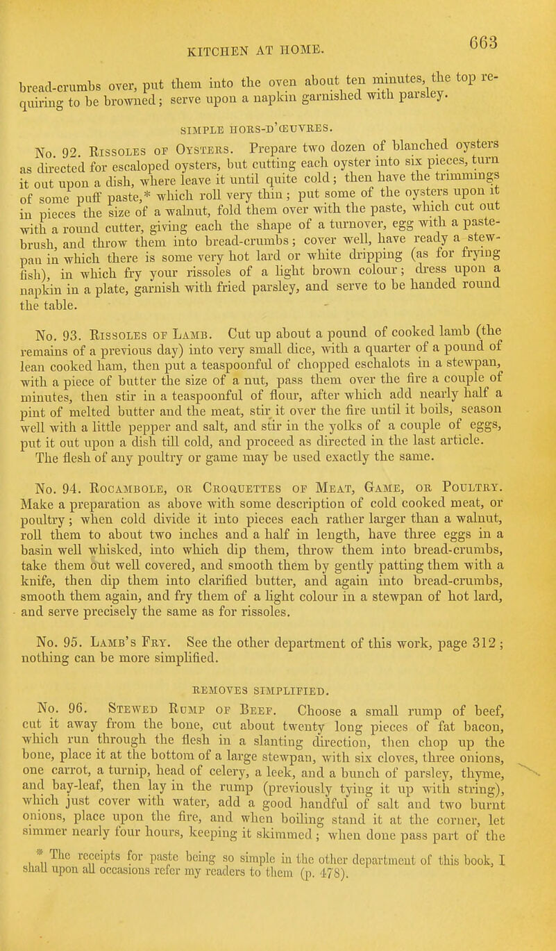 G63 bread-crumbs over, put them into the oven '-^bout ten rmnutes t^^ top re- quiring to be browned; serve upon a napkin garnished with parsley. SIMPLE HORS-d'cEUVBES. No 92 Rissoles of Oysters. Prepare two dozen of blanched oysters as directed for escaloped oysters, but cutting each oyster into six pieces, turn it out upon a dish, where leave it until quite cold; then have the trimmings of some piitF paste,* which roll very thia; put some of the oysters upon it in pieces the size of a walnut, fold them over with the paste, which cut out with a round cutter, gi\dng each the shape of a turnover, egg with a paste- brush and throw them into bread-crumbs; cover well, have ready a stew- pan in which there is some veiy hot lard or white diupping (as for frying fish), in which fry your rissoles of a light brown colour; dress upon a napkin in a plate, garnish with fried parsley, and serve to be handed round the table. No. 93. Rissoles of Lamb. Cut up about a pound of cooked lamb (the remains of a previous day) into very small dice, with a quarter of a pound of lean cooked ham, then put a teaspoonful of chopped eschalots in a stewpan, with a piece of butter the size of a nut, pass them over the fire a couple of minutes, then stir in a teaspoonful of flour, after which add nearly half a pint of melted butter and the meat, stir it over the fire until it boUs, season well with a little pepper and salt, and stir in the yolks of a couple of eggs, put it out upon a dish till cold, and proceed as directed in the last article. The flesh of any poultry or game may be used exactly the same. No. 94. Rocambole, or Crouuettes of Meat, Game, or Poultry. Make a preparation as above with some description of cold cooked meat, or poultry; when cold divide it into pieces each rather larger than a walnut, roU them to about two inches and a half in length, have three eggs in a basin well whisked, into which dip them, throw them into bread-crumbs, take them out well covered, and smooth them by gently patting them with a knife, then dip them into clarified butter, and again into bread-crumbs, smooth them again, and fry them of a Kght colour in a stewpan of hot lard, and serve precisely the same as for rissoles. No. 95. Lamb's Fry. See the other department of this work, page 312 ; nothing can be more simplified. remotes simplified. No. 96. Stewed Rump of Beef. Choose a small rump of beef, cut it away from the bone, cut about twenty long pieces of fat bacon, which run through the flesh in a slanting direction, tlien chop up the bone, place it at the bottom of a large stewpan, with six cloves, three onions, one carrot, a turnip, head of celery, a leek, and a bunch of parsley, thyme, and bay-leaf, then lay in the rump (previously tying it up with string), which just cover with water, add a good handful of salt and two burnt onions, place upon the fire, and when boiling stand it at the corner, let simmer nearly four hours, keeping it skimmed ; when done pass part of the * The receipts for paste bemg so simple in the other department of this book, I siiaLl upon all occasions refer my readers to them (p. 478).