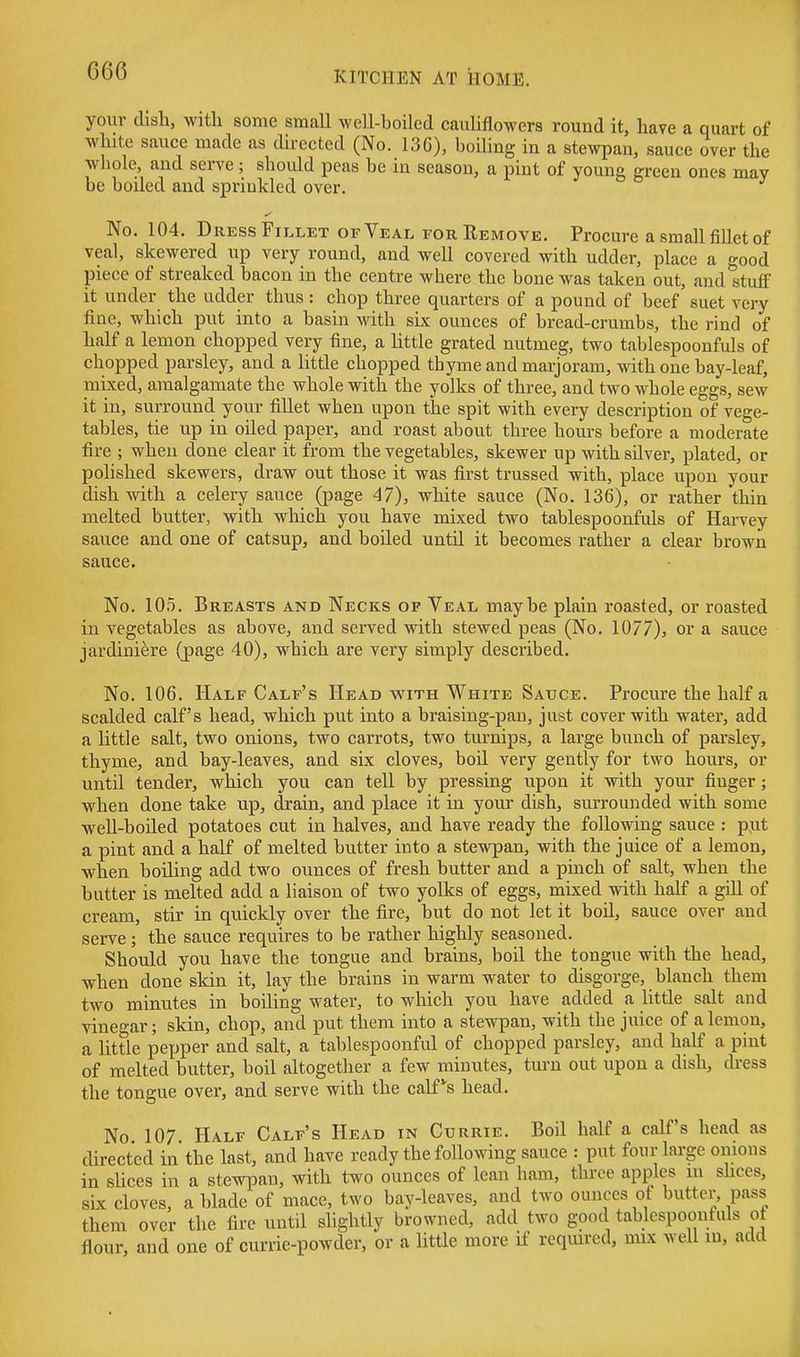 your dish, witli some small well-boiled cauliflowers round it, have a quart of white sauce made as directed (No. 13G), boiling in a stewpan, sauce over the whole, and serve; shoidd peas be in season, a pint of young green ones may be boiled and sprinkled over. No. 104. Dress Fillet of Veal for Remove. Procure a small fillet of veal, skewered up very round, and well covered with udder, place a good piece of streaked bacon in the centre where the bone was taken out, and stuff it under the udder thus : chop three quarters of a pound of beef suet very fine, which put into a basin with six ounces of bread-crumbs, the rind of half a lemon chopped very fine, a little grated nutmeg, two tablespoonfuls of chopped parsley, and a little chopped tbyme and marjoram, with one bay-leaf, mixed, amalgamate the whole with the yolks of three, and two whole eggs, sew it in, surround your fillet when upon the spit with every description of vege- tables, tie up in oded paper, and roast about three hours before a moderate fire ; when done clear it from the vegetables, skewer up with silver, plated, or polished skewers, draw out those it was first trussed with, place upon your dish with a celery sauce (page 47), white sauce (No. 136), or rather thin melted butter, with which you have mixed two tablespoonfuls of Harvey sauce and one of catsup, and boiled untU it becomes rather a clear brown sauce. No. 105. Breasts and Necks of Veal maybe plain roasted, or roasted in vegetables as above, and served with stewed peas (No. 1077), or a sauce jardiniere (j)age 40), which are very simply described. No. 106. Half Calf's Heab with White Sauce. Procure the half a scalded calf's head, which put into a braising-pan, just cover with water, add a little salt, two onions, two carrots, two turnips, a large bunch of parsley, thyme, and bay-leaves, and six cloves, boil very gently for two hours, or until tender, which you can tell by pressing upon it with your finger; when done take up, drain, and place it in your dish, surrounded with some well-boiled potatoes cut in halves, and have ready the following sauce : p,ut a pint and a half of melted butter into a stewpan, with the juice of a lemon, when boUing add two ounces of fresh butter and a pinch of salt, when the butter is melted add a liaison of two yolks of eggs, mixed with half a gdl of cream, stir in quickly over the fire, but do not let it boil, sauce over and serve ; the sauce requires to be rather highly seasoned. Should you have the tongue and brains, boil the tongue with the head, when done skin it, lay the brains in warm water to disgorge, blanch them two minutes in boiling water, to which you have added a little salt and vinegar; skin, chop, and put them into a stewpan, with the juice of a lemon, a little pepper and salt, a tablespoonful of chopped parsley, and half a pint of melted butter, boil altogether a few minutes, turn out upon a dish, dress the tongue over, and serve with the calfs head. No 107 Half Calf's Head in Currie. Boil half a calf's head as directed in the last, and have ready the following sauce : put four large onions in slices in a stewpan, with two ounces of lean ham, three apples in shces, six cloves, a blade of mace, two bay-leaves, and two ounces ot butter, pass them over the fire until shghtly browned, add two good tablespoonhils o flour, and one of currie-powder, or a little more if required, mix well in, add