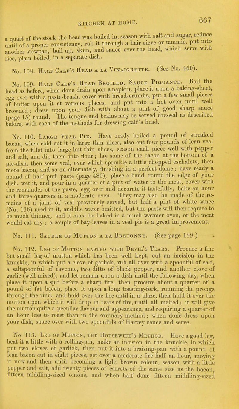a auart of the stock the head was boiled in, season witb salt and sugar, reduce until of a proper consistency, rub it through a hair sieve or tammie, put into another stewpan, boil up, skim, and sauce over the head, which serve with rice, plain boiled, in a separate dish. No. 108. Half Calf's Head a la Vinaigrette. (See No. 460). No 109. Half Calf's Head Broiled, Sauce PiauANTE. Boil the head as before, when done drain upon a napkin, place it upon a bakmg-sheet, e^g over with a paste-brush, cover with bread-crumbs, put a few smaU pieces of butter upon it at various places, and put into a hot oven imtil well browned; dress upon your dish with about a pint of good sharp sauce (page 15) round. The tongue and brains may be served dressed as described before, with each of the methods for dressing calf's head. No. 110. Large Veal Pie. Have ready boiled a pound of streaked bacon, when cold cut it in large thin slices, also cut four pounds of lean veal from tbe fillet into large but thin slices, season each piece well with pepper and salt, and dip them into flour; lay some of the bacon at the bottom of a pie-dish, then some veal, over which sprinkle a Httle chopped eschalots, then more bacon, and so on alternately, finishing in a perfect dome; have ready a pound of half puff paste (page 480), place a band round the edge of your dish, wet it, and pour in a quarter of a pint of water to the meat, cover with the remainder of the paste, egg over and decorate it tastefully, bake an hour and three quarters in a moderate oven. They may also be made of the re- mains of a joint of veal previously served, but half a pint of white sauce (No. 136) used in it, and the water omitted, but tlie paste will then require to be much thinner, and it must be baked in a much warmer oven, or the meat would eat dry ; a couple of bay-leaves in a veal pie is a great improvement. No. 111. Saddle OF Mutton A LA Bretonne. (See page 189.) No. 112. Leg of Mutton basted with Devil's Tears. Procure a fine but small leg of mutton which has been well kept, cut an incision in tbe knuckle, in which put a clove of garlick, rub all over with a spoonful of salt, a saltspoonful of cayenne, two ditto of black pepper, and another clove of garlic (well mixed), and let remain upon a disb until the following day, when place it upon a spit before a sharp fire, then procure about a quarter of a pound of fat bacon, place it upon a long toasting-fork, running the prongs through the rind, and hold over the fire until in a blaze, then hold it over the mutton upon which it will drop in tears of fire, until all melted ; it will give the mutton quite a peculiar flavour and appearance, and requiring a quarter of an hour less to roast than in the ordinary method; when done dress upon your dish, sauce over with two spoonfids of Harvey sauce and serve. No. 113. Leg of Mutton, the Housewife's Method. Have a good ]eg, beat it a little with a rolling-pin, make an incision in the knuckle, in which put two cloves of garhck, then put it into a braising-pan with a pound of lean bacon cut in eight pieces, set over a moderate fire half an hour, moving it now and then until becoming a light brown colom-, season with a httle pepper and salt, add twenty pieces of carrots of the same size as the bacon, fifteen middling-sized onions, and when half done fifteen middling-sized