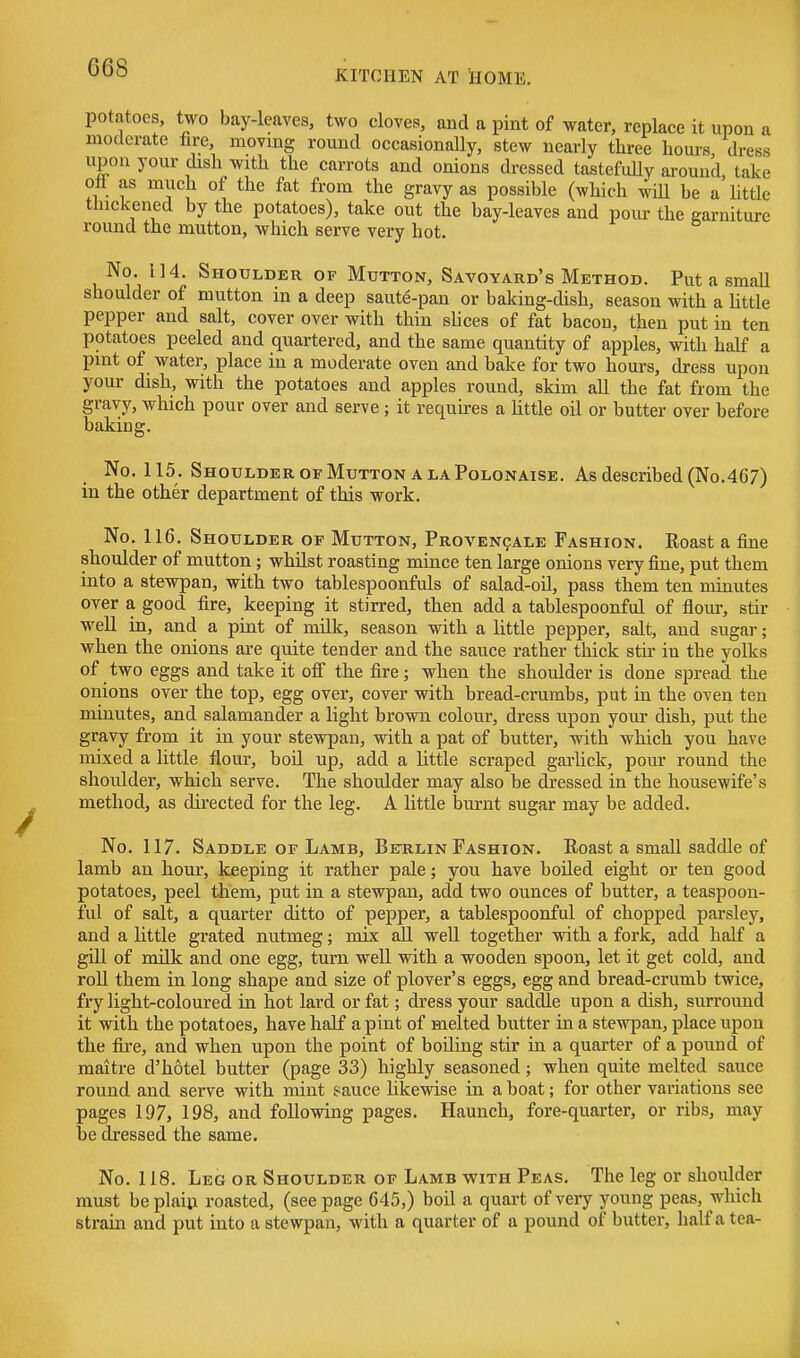 KITCHEN AT SOME. potatoes, two bay-leaves, two cloves, and a pint of water, replace it upon a moderate fire, moving round occasionally, stew nearly three hours dress upon your dish with the carrots and onions dressed tastefidly around take ott as much of the fat from the gravy as possible (which will be a little thickened by the potatoes), take out the bay-leaves and pour the garniture round the mutton, which serve very hot. No. 114. Shoulder of Mutton, Savoyard's Method. Put a smaU shoulder of mutton in a deep saut^-pan or baking-dish, season with a little pepper and salt, cover over with thin sUces of fat bacon, then put in ten potatoes peeled and quartered, and the same quantity of apples, with half a pint of water, place in a moderate oven and bake for two hours, dress upon your dish, with the potatoes and apples round, skim all the fat from the gravy, which pour over and serve ; it requires a Uttle oil or butter over before baking. No. 115. Shoulder of Mutton a la Polonaise. As described (No.467) in the other department of this work. No. 116. Shoulder of Mutton, Proven9Ale Fashion. Roast a fine shoulder of mutton; whilst roasting mince ten large onions very fine, put them into a stewpan, with two tablespoonfuls of salad-oil, pass them ten minutes over a good fire, keeping it stirred, then add a tablespoonful of flour, stir well in, and a pmt of milk, season with a little pepper, salt, and sugar; when the onions are quite tender and the sauce rather thick stir in the yolks of two eggs and take it off the fire; when the shoulder is done spread the onions over the top, egg over, cover with bread-crumbs, put in the oven ten minutes, and salamander a light brown colour, dress upon your dish, put the gravy from it in your stewpan, with a pat of butter, with which you have mixed a little flour, boil up, add a little scraped garlick, pour round the shoulder, which serve. The shoulder may also be dressed in the housewife's method, as directed for the leg. A little burnt sugar may be added. No. 117. Saddle OF Lamb, Berlin Fashion. Roast a small saddle of lamb an hour, keeping it rather pale; you have boiled eight or ten good potatoes, peel them, put in a stewpan, add two ounces of butter, a teaspoon- iul of salt, a quarter ditto of pepper, a tablespoonful of chopped parsley, and a little grated nutmeg; mix aH. well together with a fork, add half a gill of milk and one egg, turn well with a wooden spoon, let it get cold, and roU them in long shape and size of plover's eggs, egg and bread-crumb twice, fry light-coloured in hot lard or fat; dress your saddle upon a dish, surround it with the potatoes, have half a pint of melted butter in a stewpan, place upon the fixe, and when upon the point of boiling stir in a quarter of a pound of maitre d'hotel butter (page 33) highly seasoned; when quite melted sauce round and serve with mint sauce likewise in a boat; for other variations see pages 197, 198, and following pages. Haunch, fore-quarter, or ribs, may he dressed the same. No. 118. Leg or Shoulder of Lamb vfith Peas. The leg or shoulder must be plain roasted, (seepage 645,) boil a quart of very young peas, which strain and put into a stewpan, with a quarter of a pound of butter, half a tea-