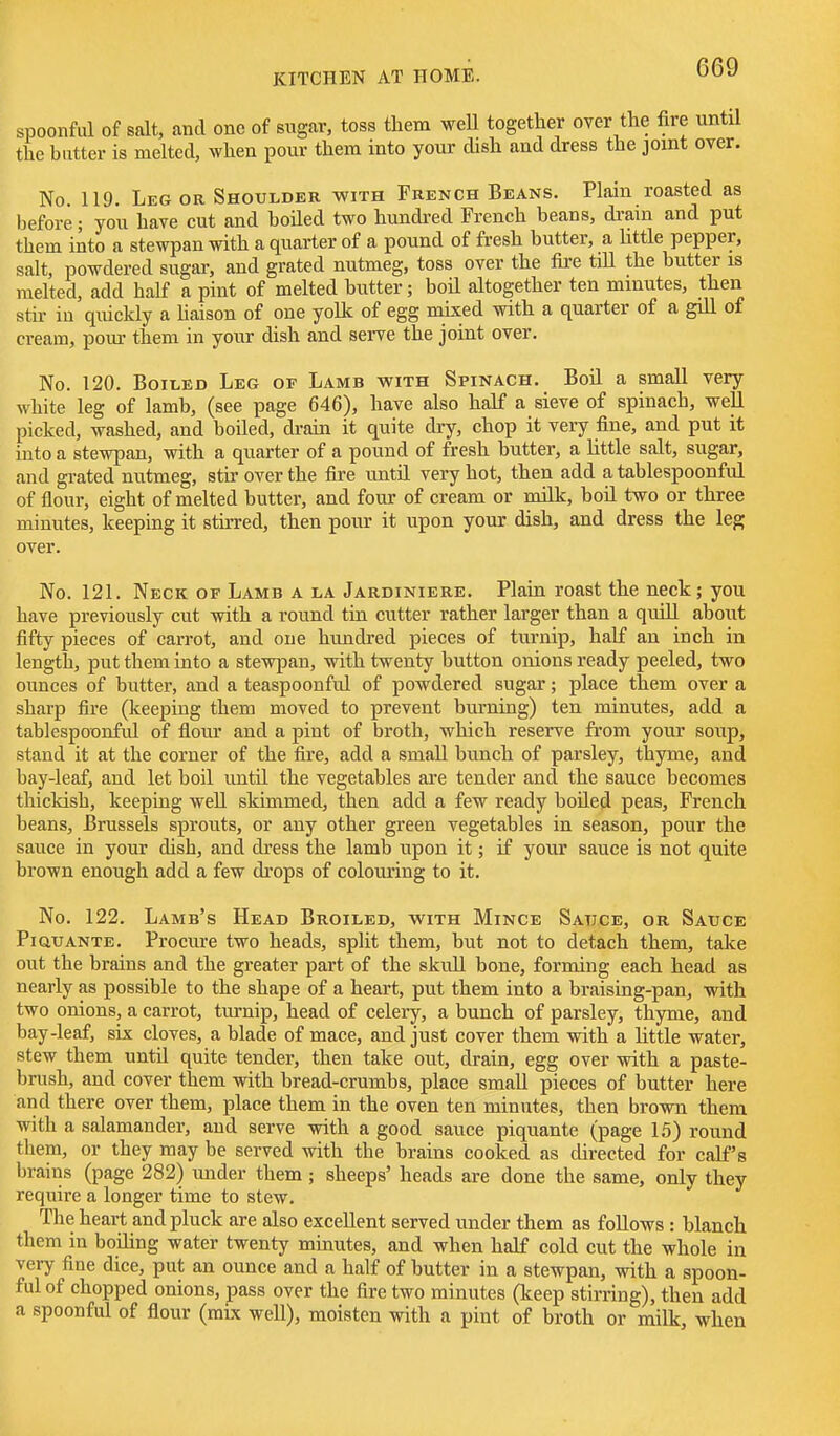 spoonful of salt, and one of sugar, toss them weU together over the fire until the batter is melted, when pour them into your dish and dress the joint over. No 119. Leg or Shoulder with French Beans. Plain roasted as before; you have cut and boiled two hundred French beans, di'am and put them into a stewpan with a quarter of a pound of fresh butter, a little pepper, salt, powdered sugar, and grated nutmeg, toss over the fire tiU the butter is melted, add half a pint of melted bntter; boil altogether ten minutes, then stu- in quickly a haison of one yolk of egg mixed with a quarter of a gill of cream, pom- them in your dish and serve the joint over. No. 120. Boiled Leg of Lamb with Spinach. Boil a small very white leg of lamb, (see page 646), have also half a sieve of spinach, weU picked, washed, and boiled, drain it quite dry, chop it very fine, and put it into a stewpan, with a quarter of a pound of fresh butter, a little salt, sugar, and grated nutmeg, stir over the fire until very hot, then add a tablespoonful of flour, eight of melted butter, and four of cream or milk, boil two or three minutes, keeping it stirred, then pour it upon your dish, and dress the leg over. No. 121. Neck of Lamb a la Jardiniere. Plain roast the neck; you have previously cut with a round tin cutter rather larger than a quill about fifty pieces of carrot, and one hundred pieces of turnip, half an inch in length, put them into a stewpan, with twenty button onions ready peeled, two ounces of butter, and a teaspoonful of powdered sugar; place them over a sharp fire (keeping them moved to prevent burning) ten minutes, add a tablespoonful of flour and a pint of broth, which reserve from your soup, stand it at the corner of the fire, add a small bunch of parsley, thyme, and bay-leaf, and let boil until the vegetables are tender and the sauce becomes thickish, keeping weU skimmed, then add a few ready boUed peas, French beans, Brussels sprouts, or any other green vegetables in season, pour the sauce in your dish, and dress the lamb upon it; if your sauce is not quite brown enough add a few drops of colouring to it. No. 122. Lamb's Head Broiled, with Mince Satjce, or Satjce PiauANTE. Procure two heads, split them, but not to detach them, take out the brains and the greater part of the skull bone, forming each head as nearly as possible to the shape of a heart, put them into a braising-pan, with two onions, a carrot, turnip, head of celery, a bunch of parsley, thyme, and bay-leaf, six cloves, a blade of mace, and just cover them with a little water, stew them until quite tender, then take out, drain, egg over with a paste- brush, and cover them with bread-crumbs, place small pieces of butter here and there over them, place them in the oven ten minutes, then brown them with a salamander, and serve with a good sauce piquante (page 15) round them, or they may be served with the brains cooked as directed for calf's brains (page 282) under them ; sheeps' heads are done the same, only they require a longer time to stew. The heart and pluck are also excellent served under them as foUows : blanch them in boiling water twenty minutes, and when half cold cut the whole in very fine dice, put an ounce and a half of butter in a stewpan, with a spoon- ful of chopped onions, pass over the fire two minutes (keep stirring), then add a spoonful of flour (mix well), moisten with a pint of broth or milk, when