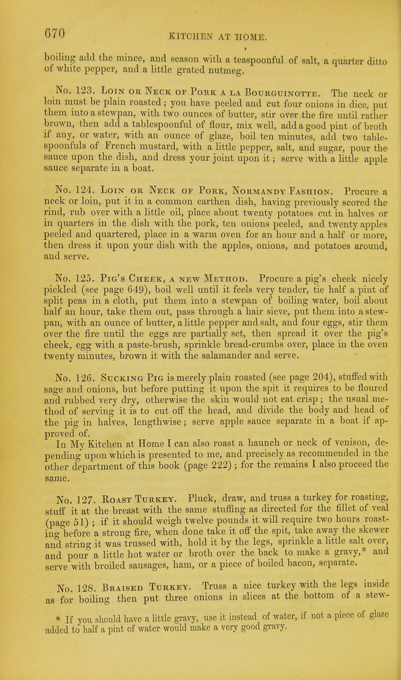 boiling add tlie mince, and season with a teaspoonful of salt, a quarter ditto of white pepper, and a little grated nutmeg. No. 123. Loin or Neck of Pork a la Botjrguinotte. The neck or loin must be plain roasted; you have peeled and cut four onions in dice, put them into a stewpan, with two ounces of butter, stir over the fire until rather brown, then add a tablespoonful of flour, mix well, add a good pint of broth if any, or water, with an ounce of glaze, boil ten minutes, add two table- spoonfuls of French mustard, with a little pepper, salt, and sugar, pour the sauce upon the dish, and dress your joint upon it; serve with a httle apple sauce separate in a boat. No. 124. Loin or Neck of Pork, Normandy Fashion. Procure a neck or loin, put it in a common earthen dish, having previously scored the rind, rub over with a little oil, place about twenty potatoes cut in halves or in quarters in the dish with the pork, ten onions peeled, and twenty apples peeled and quartered, place in a warm oven for an hour and a half or more, then dress it upon your dish with the apples, onions, and potatoes around, and serve. No. 125. Pig's Cheek, a new Method. Procure a pig's cheek nicely pickled (see page 649), boil well until it feels very tender, tie half a pint of spht peas in a cloth, put them into a stewpan of boiling water, boil about half an hour, take them out, pass through a hair sieve, put them into a stew- pan, with an ounce of butter, a httle pepper and salt, and four eggs, stir them over the fire until the eggs are partially set, then spread it over the pig's cheek, egg with a paste-brush, sprinkle bread-crumbs over, place in the oven twenty minutes, brown it with the salamander and serve. No. 126. Sucking Pig is merely plain roasted (see page 204), stuffedmth sage and onions, but before putting it upon the spit it requires to be floiu-ed and rubbed very dry, otherwise the skin would not eat crisp ; the usual me- thod of serving*^ it is to cut off the head, and divide the body and head of the pig in halves, lengthwise; serve apple sauce separate in a boat if ap- proved of. In My Kitchen at Home I can also roast a haunch or neck of venison, de- pending upon which is presented to me, and precisely as recommended in the other department of this book (page 222) ; for the remains I also proceed the same. No. 127. Roast Turkey. Pluck, draw, and truss a turkey for roasting, stuff it at the breast with the same stuffing as directed for the fillet of veal (page 51) ; if it should weigh twelve pounds it will require two hours roast- ing before 'a strong fire, when done take it off the spit, take away the skewer and string it was trussed with, hold it by the legs, sprinkle a little salt over, and pour a little hot water or broth over the back to make a gravy,* and serve with broiled sausages, ham, or a piece of boiled bacon, separate. No. 128. Braised Turkey. Truss a nice turkey with the legs inside as for boiling then put three onions in slices at the bottom of a stew- * If you should have a little gravy, use it ijistead of water, if not a piece of glaze udded to half a pint of water would make a very good gravy.