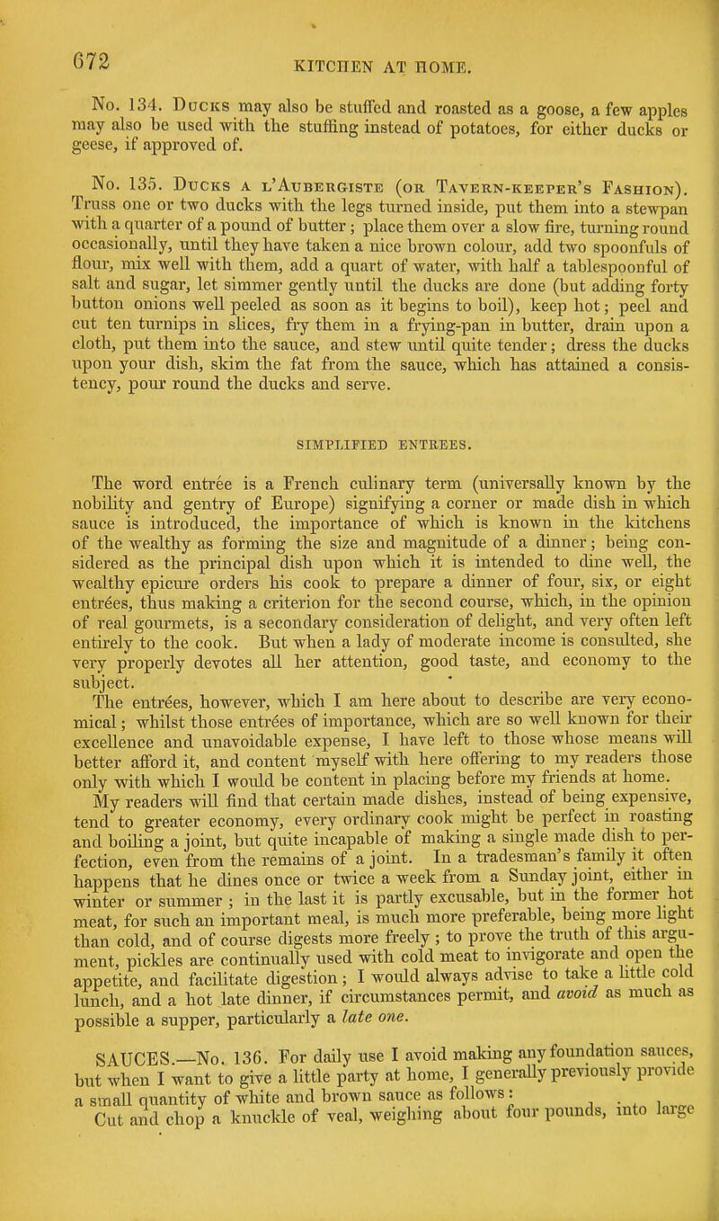 No. 134. Ducks may also be stuffed and roasted as a goose, a few apples may also be used with the stuffing instead of potatoes, for either ducks or geese, if approved of. No. 135. Ducks a l'Axjbergiste (or TAVERN-KEErER's Fashion). Truss one or two ducks with the legs turned inside, put them into a stewpan with a quarter of a pound of butter; place them over a slow fire, turning round occasionally, until they have taken a nice brown colour, add two spoonfuls of flour, mix well with them, add a quart of water, with half a tablespoonful of salt and sugar, let simmer gently until the ducks are done (but adding forty button onions well peeled as soon as it begins to boil), keep hot; peel and cut ten turnips in slices, fry them in a frying-pan in butter, drain upon a cloth, put them into the sauce, and stew until quite tender; dress the ducks upon your dish, skim the fat from the sauce, which has attained a consis- tency, pour round the ducks and serve. SIMPLIFIED ENTREES. The word entree is a French culinary term (universally known by the nobility and gentry of Europe) signifying a corner or made dish in which sauce is introduced, the importance of which is known in the kitchens of the wealthy as forming the size and magnitude of a dinner; being con- sidered as the principal dish upon which it is intended to dine well, the wealthy epicure orders his cook to prepare a dinner of four, six, or eight entrees, thus making a criterion for the second course, which, in the opinion of real gourmets, is a secondary consideration of delight, and very often left entirely to the cook. But when a lady of moderate income is considted, she very properly devotes all her attention, good taste, and economy to the subject. The entrees, however, which I am here about to describe are very econo- mical ; whilst those entrees of importance, which are so well known for theh excellence and unavoidable expense, I have left to those whose means will better afford it, and content myself with here offering to my readers those only with which I would be content in placing before my fi-iends at home. My readers will find that certain made dishes, instead of being expensive, tend to greater economy, every ordinary cook might be perfect in roasting and boiling a joint, but quite incapable of making a single made dish to per- fection, even from the remains of a joint. In a tradesman's family it often happens that he dines once or twice a week from a Sunday joint, either m winter or summer ; in the last it is partly excusable, but in the former hot meat, for such an important meal, is much more preferable, being more light than cold, and of course digests more freely ; to prove the truth of this argu- ment, pickles are continually used with cold meat to invigorate and open the appetite, and facilitate digestion; I would always advise to take a httle cold lunch, and a hot late dinner, if circumstances permit, and avoid as much as possible a supper, particularly a late one. SAUCES —No. 136. For daily use I avoid making any foundation sauces, but when I want to give a httle party at home, I generally previously provide a small quantity of white and brown sauce as follows : , . , , Cut and chop a knuckle of veal, weighing about four pounds, into large