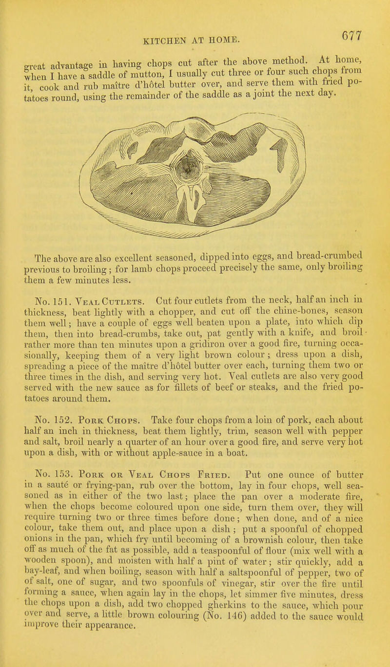 .rreat advantage in having chops cut after the above method At home, when I have a saddle of muttonf I usually cut three or four such chops from it cook and rub maitre d'hAtel butter over, and serve them with tried po- tatoes round, using the remainder of the saddle as a joint the next day. The above are also excellent seasoned, dipped into eggs, and bread-crumbed previous to broiling ; for lamb chops proceed precisely the same, only broihng them a few minutes less. No. 151. Veal Cutlets. Cut four cutlets from the neck, half an inch in thickness, beat Hghtly with a chopper, and cut off the chine-bones, season them well; have a couple of eggs well beaten upon a plate, into which dip them, then into bread-crumbs, take out, pat gently with a knife, and broil • rather more than ten minutes upon a gridiron over a good fire, turning occa- sionally, keeping them of a very light brown colour ; di-ess upon a dish, spreading a piece of the maitre d'hotel butter over each, turning them two or three times in the dish, and serving very hot. Veal cutlets are also very good served with the new sauce as for fiUets of beef or steaks, and the fried po- tatoes around them. No. 152. Pork Chops. Take four chops from a loin of pork, each about half an inch in thickness, beat them lightly, trim, season well with pepper and salt, broU nearly a quarter of an hour over a good fire, and serve very hot upon a dish, with or without apple-sauce in a boat. No. 153. Pork or Veal Chops Fried. Put one ounce of butter in a saute or fi-ying-pan, rub over the bottom, lay in four cliops, well sea- soned as in either of the two last; place the pan over a moderate fire, when the chops become coloured upon one side, turn them over, they wlU require turning two or three times before done ; when done, and of a nice colour, take them out, and place upon a dish ; put a spoonful of chopped onions in the pan, which fry until becoming of a brownish colour, then take oir as much of the fat as possible, add a teaspoonful of fiour (mix well with a wooden spoon), and moisten with half a pint of water; stir quickly, add a bay-leaf, and when boihng, season with half a saltspoonful of pepper, two of of salt, one of sugar, and two spoonfuls of vinegar, stir over the fire until forming a sauce, when again lay in the chops, let simmer five minutes, dress the chops upon a disb, add two chopped gherkins to the sauce, which pour over and serve, a little brown colouring (No. 146) added to the sauce would improve their appearance.