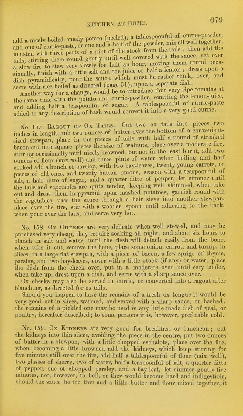 G79 tails stirrinff them round gently until well covered with the sauce, set over r sbw fie to stew very slowly for half an hour, moving them round occa- li alVfin sh wiTh a Lie salt and the juice of half a lemon ; dress upon a dT^^va^^cUj, pour the sauce, which must be rather thick, over, and serve with rice boUed as directed (page 51), upon a separate dish. Another way for a change, would be to introduce four very ripe tomatas at the Lme time^with the potato and currie-powder omitting the lemon-jnice, and adding half a teaspoonful of sugar. A tab espoonful of currie-paste added to aSy description of hash would convert it into a very good curne. No 157. Ragout op Ox Tails. Cut two ox tails into pieces two inches in length, rub two ounces of butter over the bottom of a convenient- sized stewpan, place in the pieces of taUs, with half a pound of streaked bacon cat into square pieces the size of walnuts, place over a moderate fire, stirring occasionally until nicely browned, but not in the least burnt, add two ounces of flour (mix weU) and three pints of water, when boiling and halt cooked add a bunch of parsley, with two bay-leaves, twenty young carrots or pieces of old ones, and twenty button onions, season with a teaspoontul ot salt, a half ditto of sugar, and a quarter ditto of pepper, let simmer until the tails and vegetables are quite tender, keeping weU skimmed, when take out and dress them in pyramid upon mashed potatoes, garnish round with the vegetables, pass the sauce through a hair sieve into another stewpan, place over the fire, stir with a wooden spoon until adhering to the back, when pour over the tails, and serve very hot. No. 158. Ox Cheeks are very dehcate when well stewed, and may be purchased very cheap, they require soaking aU night, and about six hours to blanch in salt and water, until the flesh wiU detach easily from the bone, when take it out, remove the bone, place some onion, carrot, and turnip, in sUces, in a large flat stewpan, with a piece of bacon, a few sprigs of thyme, pai-sley, and two bay-leaves, cover with a little stock (if any) or water, place the flesh from the cheek over, put in a moderate oven until very tender, when take up, dress upon a dish, and serve with a sharp sauce over. Ox cheeks may also be served in currie, or converted into a ragout after blanching, as directed for ox tails. Should you happen to have the remains of a fresh ox tongue it would be very good cut in slices, warmed, and served with a shaip sauce, or hashed ; the remains of a pickled one may be used in any little made dish of veal, or poultry, hereafter described; to some persons it is, however, preferable cold. No. 159. Ox Kidneys are very good for breakfast or luncheon; cut the kidneys into thin slices, avoiding the piece in the centre, put two ounces' of butter in a stewpan, with a little chopped eschalots, place over the fire, when becoming a little browned add the kidneys, which keep stirring for five minutes still over tlie fire, add half a tablespoonful of flour (mLx well), two glasses of sherry, two of water, half a teaspoonful of salt, a quarter ditto of pepper, one of chopped parsley, and a bay-leaf, let simmer gently five minutes, not, however, to boil, or they would become hard and indigestible, should the sauce be too thin add a little butter and flour mixed together, it