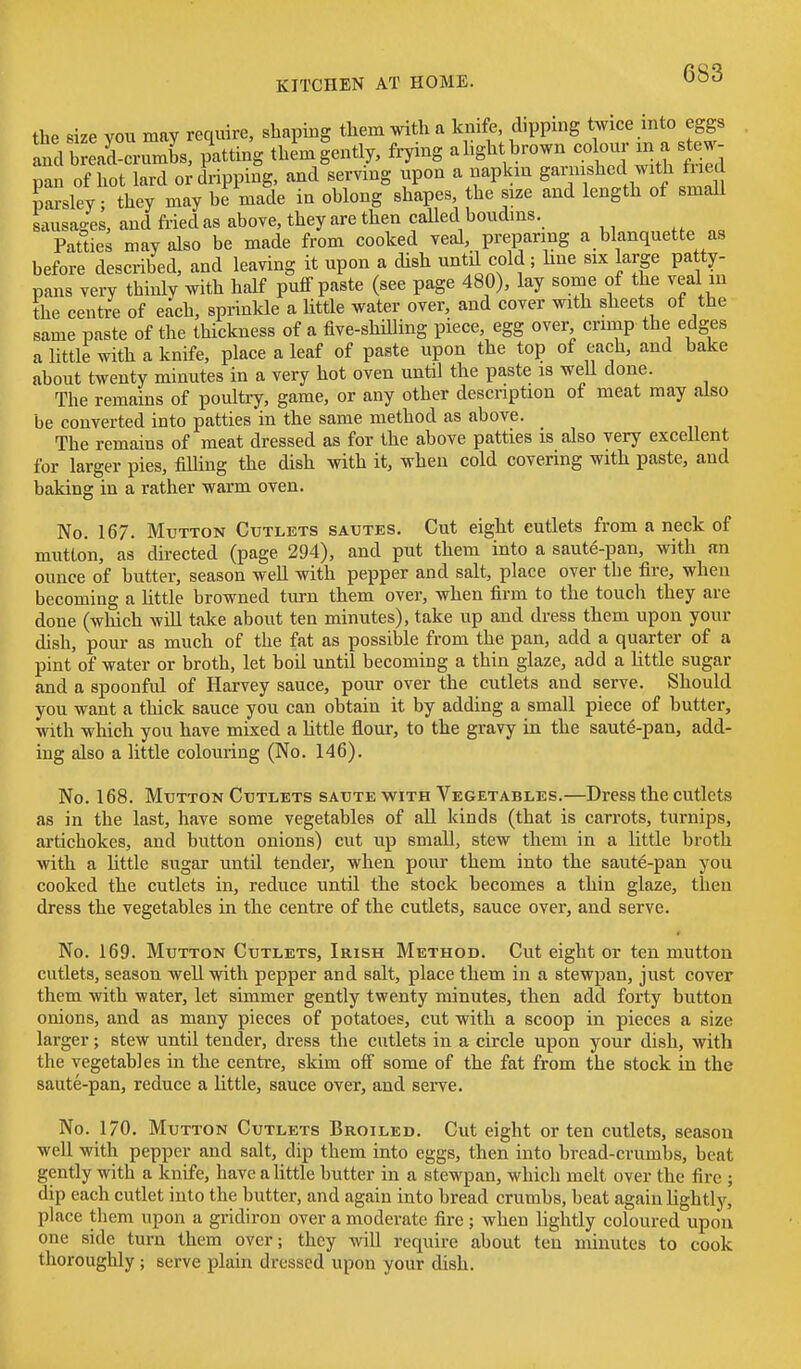 the size vou may require, shaping them with a knife, dipping twice into eggs and b arcrumL. patting thL|ently, frying alightbrown -lour m a ste pan of hot lard or dripping, and serving upon a napkin gar ushcd with fned parsley; they may be made in oblong shapes, the size and length of smaU sausaaes, and fried as above, they are then called boudins. Patties may also be made from cooked veal, preparing a blanquette as before described, and leaving it upon a dish untd cold ; hue six large patty- pans very thinly with half puff paste (see page 480), lay some of the veal in the centre of each, sprinkle a little water over, and cover with sheets of the same paste of the thickness of a five-shilling piece, egg over crimp the edges a little with a knife, place a leaf of paste upon the top of each, and bake about twenty minutes in a very hot oven until the paste is weU done. The remains of poultiy, game, or any other description of meat may also be converted into patties in the same method as above. The remains of meat dressed as for the above patties is also very excellent for larger pies, filling the dish with it, when cold covering with paste, and baking in a rather warm oven. No. 167. Mutton Cutlets sautes. Cut eight cutlets from a neck of mutton, as directed (page 294), and put them into a saute-pan, with an ounce of butter, season well with pepper and salt, place over the fire, when becoming a httle browned turn them over, when firm to the touch they are done (which will take about ten minutes), take up and dress them upon your dish, pour as much of the fat as possible from the pan, add a quarter of a pint of water or broth, let boil until becoming a thin glaze, add a little sugar and a spoonful of Harvey sauce, pour over the cutlets and serve. Should you want a thick sauce you can obtain it by adding a small piece of butter, with which you have mixed a little flour, to the gravy in the saute-pan, add- ing also a little colouring (No. 146). No. 168. Mutton Cutlets saute w^ith Vegetables.—Dress the cutlets as in the last, have some vegetables of all kinds (that is carrots, turnips, artichokes, and button onions) cut up small, stew them in a little broth with a Uttle sugar until tender, when pour them into the saute-pan you cooked the cutlets in, reduce until the stock becomes a thin glaze, then dress the vegetables in the centre of the cutlets, sauce over, and serve. No. 169. Mutton Cutlets, Irish Method. Cut eight or ten mutton cutlets, season well with pepper and salt, place them in a stewpan, just cover them with water, let simmer gently twenty minutes, then add forty button onions, and as many pieces of potatoes, cut with a scoop in pieces a size larger; stew until tender, dress the cutlets in a circle upon your dish, with the vegetables in the centre, skim off some of the fat from the stock in the saute-pan, reduce a little, sauce over, and serve. No. 170. Mutton Cutlets Broiled. Cut eight or ten cutlets, season well with pepper and salt, dip them into eggs, then into bread-crumbs, beat gently with a knife, have a little butter in a stewpan, which melt over the fire ; dip each cutlet into the butter, and again into bread crumbs, beat again lightly, place them upon a gridiron over a moderate fire ; when lightly coloured upon one side turn them over; they will require about ten minutes to cook thoroughly; serve plain dressed upon your dish.
