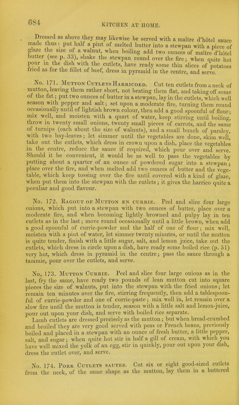 KITCHEN AT HOME. Dressed as above they may likewise be served with a maitre d'h6tel sauce made thus : put half a pint of melted butter into a stewpan with a piece of gkze the size of a walnut, when boiling add two ounces of maitre d'hotel butter (see p. 33), shake the stewpan round over the fire; when quite hot pour in the dish with the cutlets, have ready some thin shces of potatoes tried as for the Met of beef, dress in pyramid in the centre, and serve. No. 171. Mutton Cutlets Harricoed. Cut ten cutlets from a neck of mutton, leaving them rather short, not beating them flat, and taking off some of the fat; put two ounces of butter in a stewpan, lay in the cutlets, which well season with pepper and salt; set upon a moderate fire, turning them round occasionally until of lightish brown colour, then add a good spoonful of flour; mix well, and moisten with a quart of water, keep stirring until boiling,' throw in twenty small onions, twenty small pieces of carrots, and the same of turnips (each about the size of walnuts), and a small bunch of parsley, with two bay-leaves; let simmer until the vegetables are done, skim well^ take out the cutlets, which dress in crown upon a dish, place the vegetables in the centre, reduce the sauce if required, which pour over and serve. Should it be convenient, it would be as well to pass the vegetables by putting about a quarter of an ounce of powdered sugar into a stewpan ; place over the fire, and when melted add two ounces of butter and the vege- table, which keep tossing over the fire until covered with a kind of glaze, when put them into the stewpan with the cutlets; it gives the harrico quite a peculiar and good flavour. No. 172. Ragout OF Mutton en currie. Peel and slice four large onions, which put into a stewpan with two ounces of butter, place over a moderate fire, and when becoming lightly browned and pulpy lay in ten cutlets as in the last; move round occasionally until a little brown, when add a good spoonful of currie-powder and the half of one of flour; mix well, moisten with a pint of water, let simmer twenty minutes, or until the mutton is quite tender, finish with a little sugar, salt, and lemon juice, take out the cutlets, which dress in circle upon a dish, have ready some boiled rice (p. 51) very hot, which dress in pyramid in the centre; pass the sauce through a tammie, pour over the cutlets, and serve. No, 173. Mutton Currie. Peel and slice four large onions as in the last, fry the same, have ready two pounds of lean mutton cut into square pieces the size of walnuts, put into the stewpan with the fried onions; let remain ten minutes over the fire, stirring frequently, then add a tablespoou- ful of currie-powder and one of currie-paste; mix well in, let remain over a slow fire until the mutton is tender, season with a little salt and lemon-juice, pour out upon your dish, and serve with boiled rice separate. Lamb cutlets are dressed precisely as the mutton; but when bread-crumbed and broiled they are very good served with peas or French beans, previously boiled and placed in a stewpan with an ounce of fresh butter, a Mttle pepper, salt, and sugar; when quite hot stir in half a gill of cream, with which you have well mixed the yolk of an egg, stir in quickly, pour out upon your dish, dress the cutlet over, and serve. No. 174. Pork Cutlets sautes. Cut six or eight good-sized cutlets from the neck, of the same shape as the mutton, lay them in a buttered