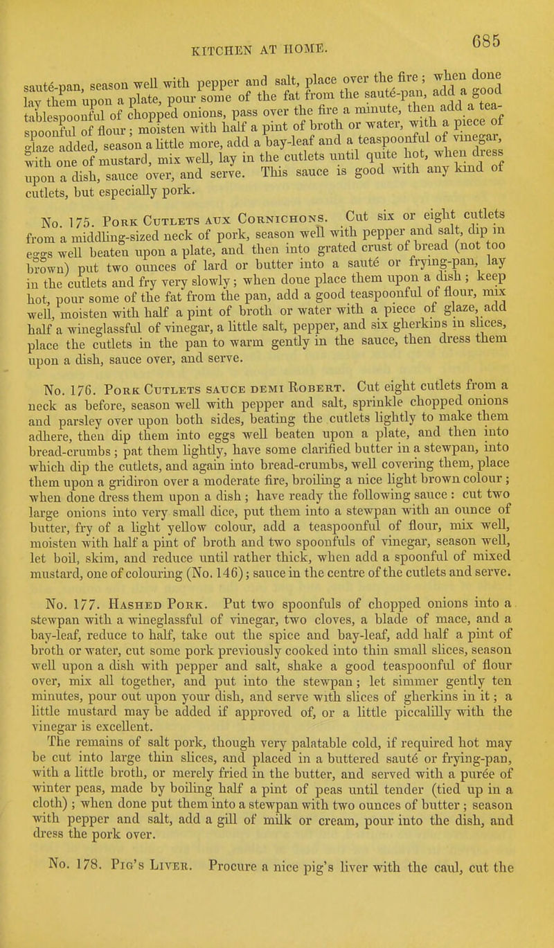 .siute nan season well with pepper and salt, place over the fire ; when done afth^ruZ a plate, pour sc^ne of the fat from the saute-pan, add a good tSlesronful of Chopped onions, pass over the fire a minute, then add a tea- spooXl of flour; moisten with half a pint of hroth or water, wi h a piece of Xze added, season a httle more, add a bay-leaf and a teaspoonful of vinegar, a one of mustard, mix weU, lay in the cutlets until quite hot, when dress upon a dish, sauce over, and serve. This sauce is good with any kind of cutlets, but especially pork. No 175. Pork Cutlets ATJX Cornichons. Cut six or eight cutlets from a middhng-sized neck of pork, season well with pepper and salt, dip in e-<.s well beaten upon a plate, and then into grated crust of bread (not too bi-own) put two ounces of lard or butter into a saute or frying-pan lay in the cutlets and fry very slowly; when done place them upon a dish ; keep hot, pour some of the fat from the pan, add a good teaspoonful ot flour, mix well, moisten with half a pint of broth or water with a piece of glaze, add half a wineglassful of vinegar, a Uttle salt, pepper, and six gherkins in slices, place the cutlets in the pan to warm gently in the sauce, then dress them upon a dish, sauce over, and serve. No. 176. Pork Cutlets sauce demi Robert. Cut eight cutlets from a neck as before, season well with pepper and salt, sprinkle chopped onions and parsley over upon both sides, beating the cutlets lightly to make them adhere, then dip them into eggs well beaten upon a plate, and then into bread-crumbs ; pat them hghtly, have some clarified butter in a stewpan, into which dip the cutlets, and again into bread-crumbs, well covering them, place them upon a gridiron over a moderate fire, broiling a nice light brown colour ; when done dress them upon a dish ; have ready the following sauce : cut two large onions mto very small dice, put them into a stewpan with an ounce of butter, fi7 of a light yellow colour, add a teaspoonful of flour, mix well, moisten with half a pint of broth and two spoonfids of vinegar, season well, let bod, skim, and reduce until rather thick, when add a spoonful of mixed mustard, one of colouring (No. 146); sauce in the centre of the cutlets and serve. No. 177. Hashed Pork. Put two spoonfuls of chopped onions into a stewpan with a wineglassful of vinegar, two cloves, a blade of mace, and a bay-leaf, reduce to half, take out the spice and bay-leaf, add half a pint of broth or water, cut some pork previously cooked into thin small slices, season weU upon a dish with pepper and salt, shake a good teaspoonful of flour over, mix all together, and put into the stewpan; let simmer gently ten minutes, pour out upon your dish, and serve with slices of gherkins in it; a little mustard may be added if approved of, or a little piccalilly with the vinegar is excellent. The remains of salt pork, though very palatable cold, if required hot may be cut into large thin slices, and placed in a buttered saute or frying-pan, with a little broth, or merely fried in the butter, and served with a puree of winter peas, made by boding half a pint of peas until tender (tied up in a cloth); when done put them into a stewpan with two ounces of butter; season with pepper and salt, add a gdl of milk or cream, pour into the dish, and dress the pork over. No. 178. Pig's Livek. Procure a nice pig's liver with the caul, cut the