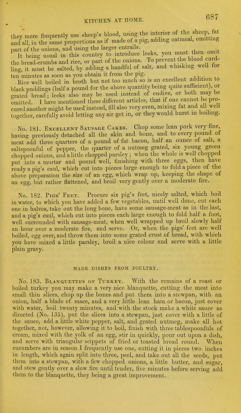 they more frequently use sheep's blood, using the interior and all, in the same proportions as if made of a pig, adding oatmeal, omitting part of the onions, and using the larger entrails. It being usual in this country to introduce leeks, you must then omit the bread crumbs and rice, or part of the onions. To prevent the blood curd- hng, it must be salted, by adding a handful of salt, and whiskmg weU for ten minutes as soon as you obtain it from the pig. „ , i vr Rice well boiled in broth but not too much so is an exceHent addition to black puddings (half a pound for the above quantity being quite sufficient), or grated bread; leeks also may be used instead of endive, or both may be omitted. I have mentioned these dilferent articles, that if one cannot be pro- cured another might be used instead, fiU also very even, mixing fat and aU well together, carefully avoid letting any air get in, or they would burst m boihng. No. 181. Excellent Sausage Cakes. Chop some lean pork very fine, having previously detached all the skin and bone, and to every pound of meat add three quarters of a pound of fat bacon, half an ounce of salt, a saltspoonful of pepper, the quarter of a nutmeg grated, six young green chopped onions, and aUttle chopped parsley ; when the whole is well chopped put into a mortar and pound well, finishing with three eggs, then have ready a pig's caul, which cut into pieces large enough to fold a piece of the above preparation the size of an egg, which wrap up, keeping the shape of an egg, but rather flattened, and broil very gently over a moderate fire. No. 182, Pigs' Feet. Procure six pig's feet, nicely salted, which boil in water, to which you have added a few vegetables, until well done, cut each one in halves, take out the long bone, have some sausage-meat as in the last, and a pig's caul, which cut into pieces each large enough to fold half a foot, well surrounded with sausage-meat, when well wrapped up broil slowly half an hour over a moderate fire, and serve. Or, when the pigs' feet are well boiled, egg over, and throw them into some grated crust of bread, with which you have mixed a little parsley, broil a nice colour and serve with a little plain gravy. MADE DISHES FROM POULTRY. No. 183. Blanquettes of Turkey. With the remains of a roast or boiled turkey you may make a very nice blanquette, cutting the meat into smaU thin slices, chop up the bones and put them into a stewpan, with an onion, half a blade of mace, and a very little lean ham or bacon, just cover with water, boil twenty minutes, and with the stock make a white sauce as directed (No. 135), put the slices into a stewpan, just cover with a httle of the sauce, add a little white pepper, salt, and grated nutmeg, make all hot together, not, however, allowing it to boil, finish with three tablespoonfuls of cream, mixed with the yolk of an egg, stir in quickly, pour out upon a dish, and serve with triangular scippets of fried or toasted bread round. When cucumbers are in season I frequently use one, cutting it in pieces two inches in length, which again spht into three, peel, and take out all the seeds, put them into a stewpan, with a few chopped onions, a httle butter, and sugar, and stew gently over a slow fire until tender, five minutes before serving add them to the blanquette, they being a great improvement.