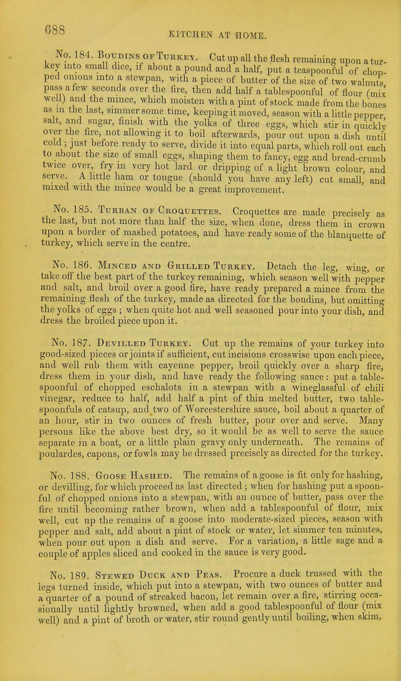 C88 KITCIIHN AT HOME. No 184. BouDiNS ofTurkk^. Cutup aU the flesh remaining upon atur- key mto small dice, if about a pound and a half, put a teaspoonful of chon- ped onions mto a stewpan, with a piece of butter of the size of two walnuts pass a few seconds over the fire, then add half a tablespoonful of flour fmi^ well) and the mmce, which moisten with a pint of stock made from the bones as in the last, simmer some time, keeping it moved, season with a little pepper salt, and sugar, finish with the yolks of three eggs, which stir in quicklv over the fire, not allowing it to boil aftei-wards, pour out upon a dish untU cold; just before ready to serve, divide it into equal parts, which roU out each to about the size of small eggs, shaping them to fancy, egg and bread-crumb twice over, fry m very hot lard or dripping of a light brown colour, and serve. A little ham or tongue (should you have any left) cut small, and nuxed with the mince would be a great improvement. No. 185. Turban of Croquettes. Croquettes are made precisely as the last, but not more than half the size, when done, dress them in crown upon a border of mashed potatoes, and have ready some of the blanquette of turkey, which serve in the centre. No. 186. Minced AND Grilled Turkey. Detach the leg, wing, or take ofi the best part of the turkey remaining, which season well with pepper and salt, and broil over a good fire, have ready prepared a mince from the remaining flesh of the turkey, made as directed for the boudins, but omitting the yolks of eggs ; when quite hot and well seasoned pour into your dish, and dress the broiled piece upon it. No. 187. Devilled Turkey. Cut up the remains of your turkey into good-sized pieces or joints if sufiicient, cut incisions crosswise upon each piece, and well rub them with cayenne pepper, broil quickly over a sharp fire, dress them in your dish, and have ready the following sauce: put a table- spoonful of chopped eschalots in a stewpan with a wineglassful of chili vinegar, reduce to half, add half a pint of thin melted butter, two table- spoonfuls of catsup, and two of Worcestershire sauce, boil about a quarter of an hour, stir in two ounces of fresh butter, pour over and serve. Many persons like the above best dry, so it would be as well to serve the sauce separate in a boat, or a little plain gravy only underneath. The remains of poulardes, capons, or fowls may be dressed precisely as directed for the tui-key. No. 188. Goose Hashed. The remains of a goose is fit only for hashing, or devilling, for which proceed as last directed; when for hashing put a spoon- ful of chopped onions into a stewpan, with an ounce of butter, pass over the fire until becoming rather brown, when add a tablespoonful of flour, mix well, cut up the remains of a goose into moderate-sized pieces, season with pepper and salt, add about a pint of stock or water, let simmer ten minutes, when pour out upon a dish and serve. For a variation, a httle sage and a couple of apples shced and cooked in the sauce is very good. No. 189. Stewed Duck and Peas. Procure a duck trussed with the legs turned inside, which put into a stewpan, with two ounces of butter and a quarter of a pound of streaked bacon, let remain over a fire, stirring occa- sionally until lightly browned, when add a good tablespoonful of flour (mix well) and a pint of broth or water, stir round gently until boiling, when skim.