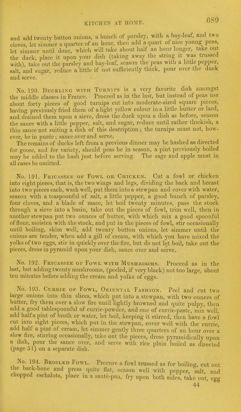 G89 and add twenty button onions, a bunch of parsley, with a bay-leaf, and two cloves let simmer a quarter of an hour, then add a quart of nice young peas, let simmer untU done, which will take about half an hour longer, take out the duck, place it upon your dish (taking away the string it was trussed with), take out the parsley and bay-leaf, season the peas with a little pepper, salt, and sugar, reduce a httle if not sufficiently thick, pour over the duck and serve. No. 190. Duckling with Turnips is a veiy favorite dish amongst the middle classes in France. Proceed as in the last, but instead of peas use about forty pieces of good turnips cut into moderate-sized square pieces, having previously fried them of alight yellow colour in a little butter or lard, and. drained them upon a sieve, dress the duck upon a dish as before, season the sauce with a httle pepper, salt, and sugar, reduce until rather thickish, a thin sauce not suiting a dish of this description; the turnips must not, how- ever, be in puree ; sauce over and serve. The remains of ducks left from a previous dinner may be hashed as directed for goose, and for variety, should peas be in season, a pint previously boiled may be added to the hash just before serving. The sage and apple must in all cases be omitted. No. 191. Fricassee of Fowl or Chicken. Cut a fowl or chicken into eight pieces, that is, the two wings and legs, dividing the back and breast into two pieces each, wash well, put them into a stewpan and cover with water, season with a teaspoonful of salt, a little pepper, a good bunch of parsley, four cloves, and a blade of mace, let boil twenty minutes, pass the stock through a sieve into a basin, take out the pieces of fowl, trim well, then in another stewpan put two ounces of butter, with which mix a good spoonful of flour, moisten with the stock, and put in the pieces of fowl, stir occasionally until boiling, skim well, add twenty button onions, let simmer until the onions are tender, when add a gill of cream, with which you have mixed the yolks of two eggs, stir in quickly over the fire, but do not let boil, take out the pieces, dress in pyramid upon your dish, sauce over and serve. No. 192. Fricassee OF Fowl WITH Mushrooms. Proceed as in the last, but adding twenty mushrooms, (peeled, if very black) not too large, about ten minutes before adding the cream and yolks of eggs. No. 193. CuRRiE OF Fowl, Oriental Fashion. Peel and cut two large onions into thin shces, which put into a stewpan, with two ounces of butter, fry them over a slow fire until lightly browned and quite pulpy, then add a good tablespoonful of currie-powder, and one of currie-paste, mix well, add half a pint of broth or water, let boil, keeping it stirred, then have a fowl cut into eight pieces, which put in the stewpan, cover well with the currie, add half a pint of cream, let simmer gently three quarters of an hour over a slow fire, stirring occasionally, take out the pieces, dress pyramidically upon a dish, pour the sauce over, and serve with rice plain boiled as directed (page .51) on a separate dish. No. 194 Broiled Fowl. Procure a fowl trussed as for boiling, cut out the back-bone and press quite flat, season well with pepper, salt, and chopped eschalots, place in a saute-pan, fry upon both sides, take out, egg 44