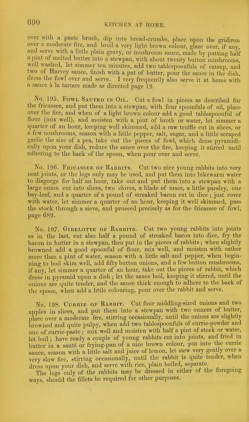 KITCTTEN AT HOME, over with a paste brush, dip into bread-crumbs, place upon the gridiron over a moderate fire, and broil a very light brown colour, glaze over, if any, and serve with a little plain gravy, or mushroom sauce, made by putting half a pint of melted butter into a stewpan, with about twenty button mushrooms, well washed, let simmer ten minutes, add two tablespoonfuls of catsup, and two of Harvey sauce, finish with a pat of butter, pour the sauce in the dish, dress the fowl over and serve. I very frequently also serve it at home with a sauce k la tartare made as directed page 19. No. 195. Fowl Sauted in Oil. Cut a fowl in pieces as described for the fricassee, and put them into a stewpan, with four spoonfuls of oil, place over the fire, and when of a hght brown colour add a good tablespoonful of flour (mix well), and moisten with a pint of broth or water, let simmer a quarter of an hour, keeping well slcimmed, add a raw trufile cut in sUces, or a few mushrooms, season with a Uttle pepper, salt, sugar, and a httle scraped garlic the size of a pea, take out the pieces of fowl, which dress pyramidi- cally upon your dish, reduce the sauce over the fire, keeping it stirred until adhering to the back of the spoon, when pour over and serve. No. 196, Fricassee of Rabbits. Cut two nice young rabbits into very neat joints, or the legs only may be used, and put them into lukewarm water to disgorge for half an hour, take out and put them into a stewpan with a large onion cut into slices, two cloves, a blade of mace, a little parsley, one bay-leaf, and a quarter of a pound of streaked bacon cut in dice ; just cover with water, let simmer a quarter of an hour, keeping it well skimmed, pass the stock through a sieve, and proceed precisely as for the fricassee of fowl, page 689. No. 197. GiBELOTTE OF Rabbits. Cut two youug rabbits into joints as in the last, cut also half a pound of streaked bacon into dice, fry the bacon in butter in a stewpan, then put in the pieces of rabbits; when sUghtly browned add a good spoonful of flour, mix well, and moisten with rather more than a pint of water, season with a little salt and pepper, when begin- ning to boil skim well, add fifty button onions, and a few button mushrooms, if any, let simmer a quarter of an hour, take out the pieces of rabbit, wliich dress in pyramid upon a dish ; let the sauce boil, keeping it stirred, until the onions are quite tender, and the sauce thick enough to adhere to the back of the spoon, when add a little colouring, pour over the rabbit and serve. No. 198. CuRRiE OF Rabbit. Cut four middling-sized onions and two apples in sUces, and put them into a stewpan with two ounces of butter, place over a moderate fire, stirring occasionally, until the onions are shghtly browned and quite pulpy, when add two tablespoonfuls of currie-powder and one of currie-paste ; mix well and moisten with half a pint of stock or water, let boil; have ready a couple of young rabbits cut into joints, and fried in butter in a saute or frying-pan of a nice brown colour, put into the currie sauce, season with a little salt and juice of lemon, let stew very gently over a very slow fire, stirring occasionaUy, until the rabbit is quite tender, when dress upon your dish, and serve with rice, plain boiled, separate. The legs only of the rabbits may be dressed in either of the foregoing ways, should the fillets be required for other purposes.