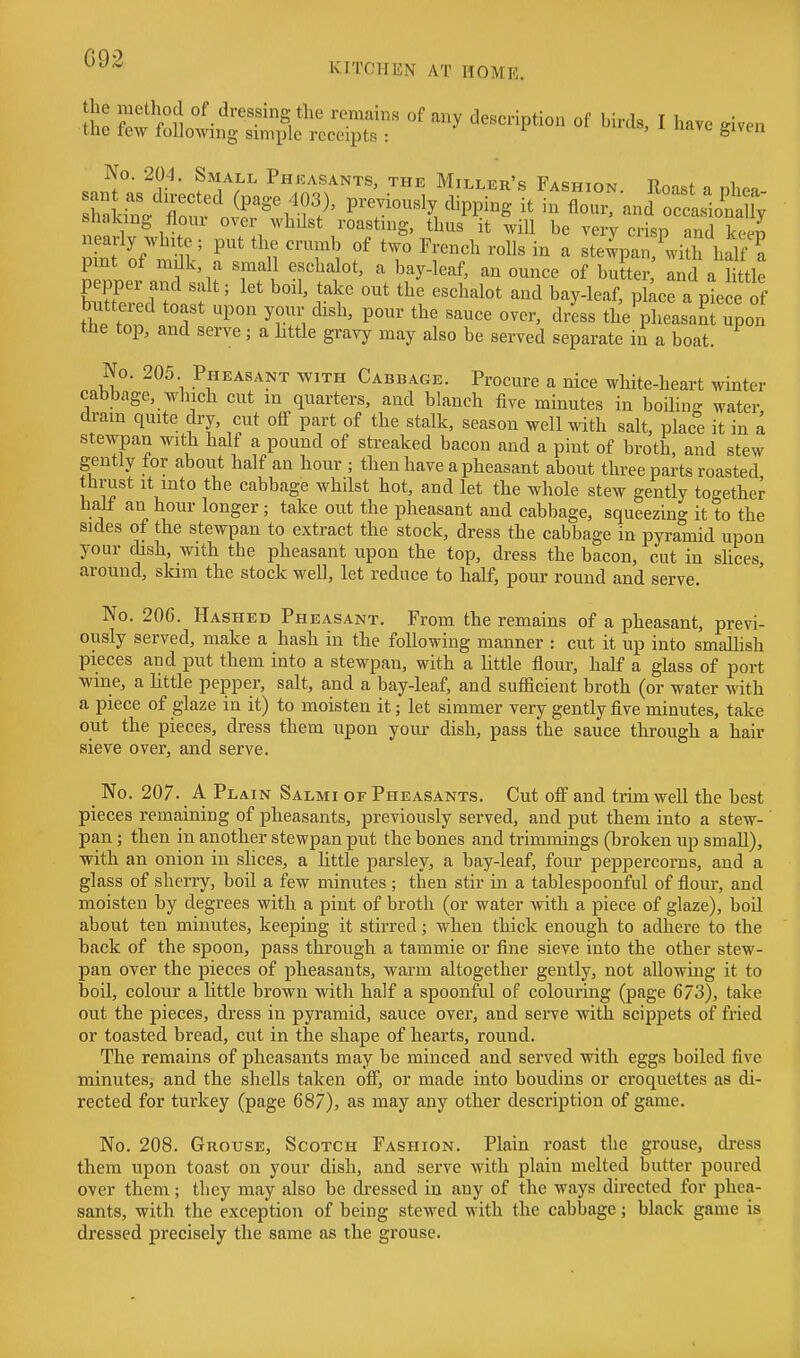G92 KITCHEN AT IIOMR. So ^^.'^^•^^.^^S/^'' ''y description of birds, I have given the tew toUownig simple receipts : ^i^en No. 201. Small Pheasants, the Miller's FAswir^M t?^o ^ i ...rr^ i f , roasting, thus it will be very crisp and keen n of'^h r ^11 1 f' ''r^'^^^ ^ ste^pan,^witli half ? pint ot milk, a small eschalot, a bay-leaf, an ounce of butter, and a little Ered to\:f' r'^' ^^'^^^^^^ ^^ bay-leaf, pkce a pte e of butt^ied toast upon your dish, pour the sauce over, dress the pheasant upon tbe top, and serve; a httle gravy may also be served separate in a boat. No. 205. Pheasant with Cabbage. Procure a nice white-heart winter cabbage, which cut in quarters, and blanch tive minutes in boiling water drain quite dry, cut off part of the stalk, season well with salt, place it in a stewpan with half a pound of streaked bacon and a pint of broth, and stew gently for about half an hour ; then have a pheasant about three parts roasted thrust It into the cabbage whilst hot, and let the whole stew gently together half an hour longer; take out the pheasant and cabbage, squeezing it to the sides of the stewpan to extract the stock, dress the cabbage in pyramid upon your dish, with the pheasant upon the top, dress the bacon, cut in shoes around, slam the stock well, let reduce to half, pour round and serve. No. 206. Hashed Pheasant. From the remains of a pheasant, previ- ously served, make a hash in the following manner : cut it up into smaUish pieces and put them into a stewpan, with a little flour, half a glass of port wine, a little pepper, salt, and a bay-leaf, and sufficient broth (or water with a piece of glaze in it) to moisten it; let simmer very gently five minutes, take out the pieces, dress them upon your dish, pass the sauce through a hair sieve over, and serve. No. 207. A Plain Salmi of Pheasants, Cut off and trun well the best pieces remaining of pheasants, previously served, and put them into a stew- pan ; then in another stewpan put the bones and trimmings (broken up small), with an onion in slices, a little parsley, a bay-leaf, four peppercorns, and a glass of sherry, boil a few minutes ; then stir in a tablespoonful of fiour, and moisten by degrees with a pint of broth (or water with a piece of glaze), boil about ten minutes, keeping it stirred; when thick enough to adliere to the back of the spoon, pass through a tammie or fine sieve into the other stew- pan over the pieces of pheasants, warm altogether gently, not allowing it to boU, colour a little brown with half a spoonful of colouring (page 673), take out the pieces, dress in pyramid, sauce over, and serve with scippets of fried or toasted bread, cut in the shape of hearts, round. The remains of pheasants may be minced and served with eggs boiled five minutes, and the shells taken off, or made into boudins or croquettes as di- rected for turkey (page 687), as may any other description of game. No. 208. Grouse, Scotch Fashion. Plain roast the grouse, dress them upon toast on your dish, and serve with plain melted butter poured over them; they may also be dressed in any of the waj's directed for phea- sants, with the exception of being stewed with the cabbage; black game is dressed precisely the same as the grouse.