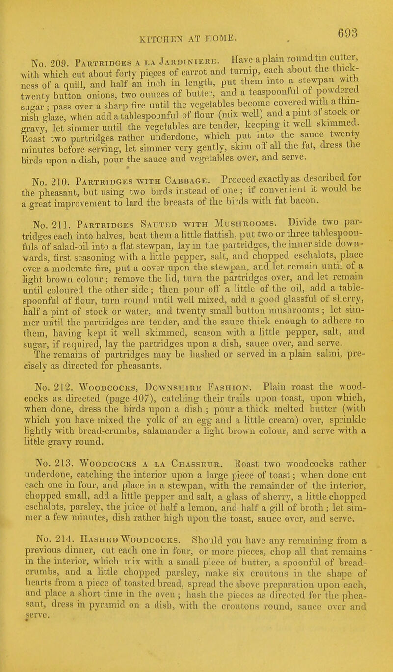No. 209. Partridges a la Jardiniere. Have a plain rouud tin ci^^tte,, with which cut about forty pieces of carrot and turnip, each about the thick- ness of a quill, and half an inch in length, put them into a stewpaa with twenty button onions, two ounces of butter, and a teaspoonful of powdered su-ar • pass over a sharp fire until the vegetables become covered with a thm- nish glaze, when add a tablespoonful of flour (mix weU) and a pint of stock or gravv! let simmer until the vegetables are tender, keeping it weU skimmed. Roast two partridges rather underdone, which put into the sauce twenty minutes before serving, let simmer very gently, skim oflf all the fat, dress tlie birds upon a dish, pour the sauce and vegetables over, and serve. No. 210. Partridges with Cabbage. Proceed exactly as described for the pheasant, but using two bkds instead of one ; if convenient it would be a great improvement to lard the breasts of the birds with fat bacon. No. 211. Partridges Sauted with Mushrooms. Divide two par- tridges each into halves, beat them a little flattish, put two or three tablespoon- fuls of salad-oil into a flat stewpan, lay in the partridges, the inner side down- wards, first seasoning with a little pepper, salt, and chopped eschalots, place over a moderate fire, put a cover upon the stewpan, and let remain until of a light brown colour; remove the lid, turn the partridges over, and let remain until coloured the other side; then pour off a httle of the oil, add a table- spoonful of flour, turn round until well mixed, add a good glassful of sherry, half a pint of stock or water, and twenty small button mushrooms ; let sim- mer until the partridges are tender, and the sauce thick enough to adhere to them, having kept it well skimmed, season with a little pepper, salt, and sugar, if required, lay the partridges upon a dish, sauce over, and seiTe. The remains of partridges may be hashed or served in a plain salmi, pre- cisely as directed for pheasants. No. 212. Woodcocks, Downshire Fashion. Plain roast the wood- cocks as directed (page 407), catching theii trails upon toast, upon which, when done, dress the birds upon a dish ; pour a thick melted butter (with which you have mixed the yolk of an egg and a little cream) over, sprinkle lightly with bread-crumbs, salamander a hght brown colour, and serve with a httle gravy round. No. 213. Woodcocks a la Chasseur. Roast two woodcocks rather underdone, catching the interior upon a large piece of toast; when done cut each one in four, and place in a stewpan, with the remainder of the interior, chopped small, add a little pepper and salt, a glass of sherry, a little chopped eschalots, parsley, the juice of half a lemon, and half a gill'of broth ; let sim- mer a few minutes, dish rather high upon the toast, sauce over, and serve. No. 214. Hashed Woodcocks. Should you have any remaining from a previous dinner, cut each one in four, or more pieces, chop all that remains in the interior, which mix with a small piece of butter, a spoonful of bread- crumbs, and a little chopped parsley, make six croutons in the shape of hearts from a piece of toasted bread, spread the above preparation upon each, and place a short time in the oven ; hash the pieces as directed for the phea- sant, dress in pyramid on a dish, with the croutons round, sauce over and serve.