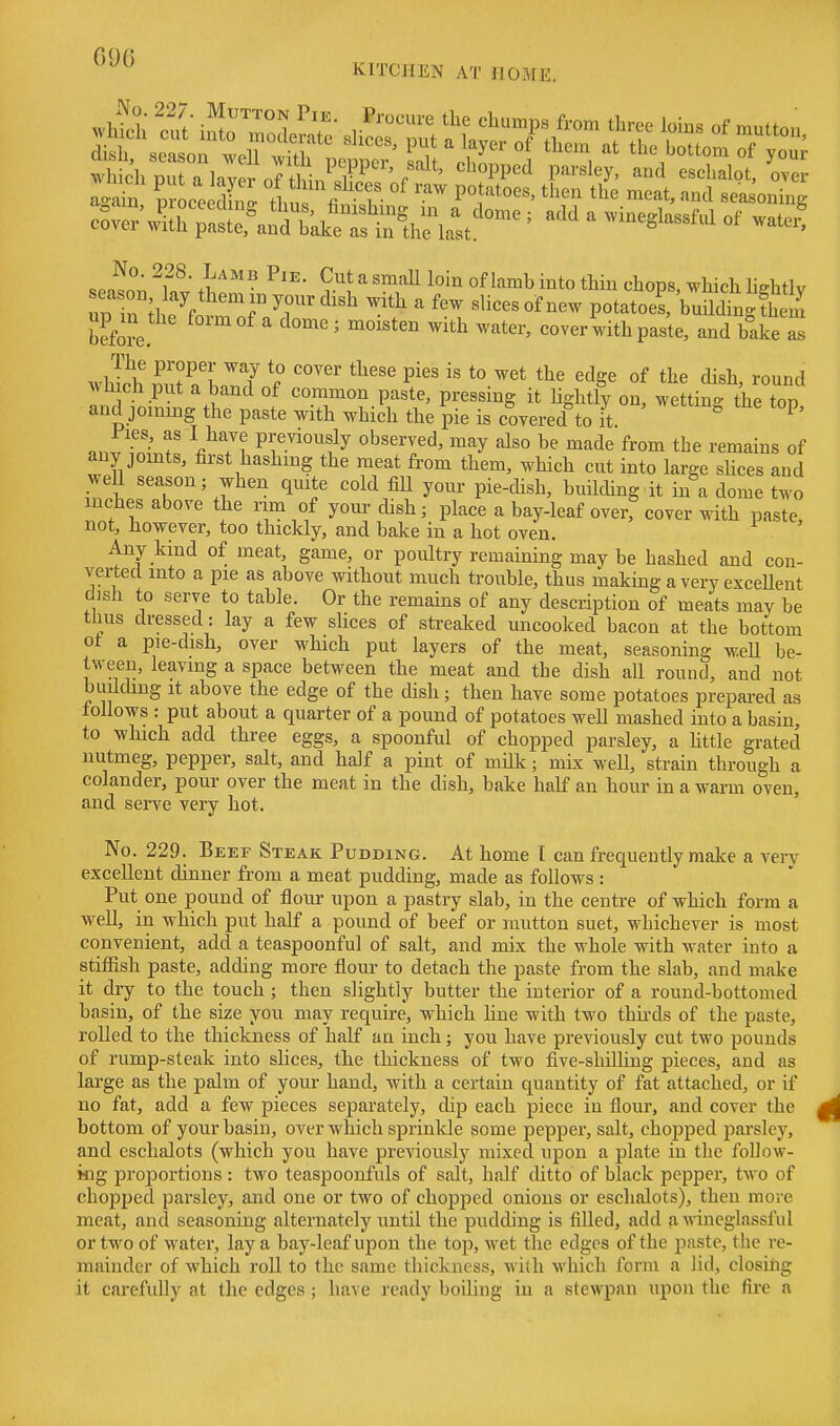 which nut a lavor nf ih^Jv^ r ' ^'^°PP'-^ parsley, and eschalot, over IX proceed 1 ' thu fin'l' ^1''^' '^'^ ^^'^^^^ing cSverVT;:SraS^& ' ^ of water! No. 228. Lamb Pie. Cut a smaU loin of lamb into thin chops which hshtlv rir^hrfornTo; ^ ^•^^^^ potatotl CSdtgfhe^ '' ^^'^ ««ver with paste, and bake as whTi' P^-oper-^ay to cover these pies is to wet the edge of the dish, round which put a band of common paste, pressing it Ughtly on, wettino- the top and jommg the paste with which the pie is covered to it ^' T V'Y? previously observed, may also be made from the remains of any joints, first hashmg the meat from them, which cut into large slices and weU season; when quite cold fiU your pie-dish, building it in a dome two inches above the rim of your dish; place a bay-leaf over,^ cover with paste, not, however, too thickly, and bake in a hot oven. Any kind of meat, game, or poultry remaining may be hashed and con- verted into a pie as above without much trouble, thus making a very excellent dish to serve to table. Or the remains of any description of meats may be thus dressed: lay a few slices of streaked uncooked bacon at the bottom of a pie-dish, over which put layers of the meat, seasoning weU be- tween, leaving a space between the meat and the dish all round, and not building It above the edge of the dish; then have some potatoes prepared as follows : put about a quarter of a pound of potatoes weU mashed into a basin, to which add three eggs, a spoonful of chopped parsley, a Httle grated nutmeg, pepper, salt, and half a pint of milk; mix well, strain through a colander, pour over the meat in the dish, bake habP an hour in a warm oven, and serve very hot. No. 229. Beef Steak Pudding. At home T can frequently make a very excellent dinner from a meat pudding, made as follows : Put one pound of flour upon a pastry slab, in the centre of which form a weU, in which put half a pound of beef or mutton suet, whichever is most convenient, add a teaspoonful of salt, and mix the whole with water into a stiffish paste, adding more flour to detach the paste from the slab, and make it dry to the touch ; then slightly butter the interior of a round-bottomed basin, of the size you may require, w^hich hne with two thu-ds of the paste, rolled to the thickness of half an inch; you have previously cut two pounds of rump-steak into slices, the thickness of two five-shilhng pieces, and as large as the palm of your hand, with a certain quantity of fat attached, or if no fat, add a few pieces separately, dip each piece in flour, and cover the bottom of your basin, over which sprinkle some pepper, salt, chopped parsley, and eschalots (which you have previously mixed upon a plate in the follow- ing proportions : two teaspoonfuls of salt, half ditto of black pepper, two of chopped parsley, and one or two of chopped onions or eschalots), then more meat, and seasoning alternately until the pudding is filled, add a Mineglassful or two of water, lay a bay-leaf upon the top, wet the edges of the paste, the re- mainder of which roll to the same thickness, with which form a lid, closing it carefully at the edges ; have ready boiling in a stewpan upon the fire a