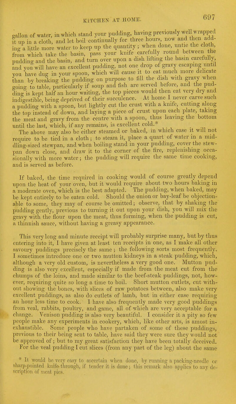 gallon of water, iu which stand your pudding, having previously well wrapped it up in a cloth, and let boil continually for three hours now and then add- ing a little more water to keep up the quantity ; when done, untie the cloth from which take the basin, pass your knife carefully i^ound between the puddino- and the basin, and turn over upon a dish lifting the basin carefully, and YOU will have an exceUent pudding, not one drop of gravy escaping until you have duo- in your spoon, which will cause it to eat much more delicate than by breaking the pudding on purpose to fill the dish with gravy when going to table, particularly if soup and fish are served before, and the pud- ding is kept half an hour waiting, the top pieces would then eat very dry and indigestible, being deprived of their succiUence. At home I never carve such a pudding with a spoon, but lightly cut the crust with a knife, cutting along the top instead of down, and laying a piece of crust upon each plate, taking the meat and gravy from the centre with a spoon, thus leaving the bottom until the last, which, if any remains, is excellent cold.* The above may also be either steamed or baked, in which case it wdl not require to be tied in a cloth; to steam it, place a quart of water in a mid- dling-sized stewpan, and when boiling stand in your puddmg, cover the stew- pan down close, and draw it to the corner of the fire, replenishing occa- sionally with more water; the pudding will require the same time cooking, and is served as before. If baked, the time required in cooking would of course greatly depend upon the heat of your oven, but it would require about two hours baking in a moderate oven, which is the best adapted. The pudding, when baked, may be kept entirely to be eaten cold. Should the onion or bay-leaf be objection- able to some, they may of course be omitted; observe, that by shaking the pudding gently, previous to turning it out upon your dish, you will mix the gravy with the flour upon the meat, thus forming, when the pudding is cut, a thinnish sauce, without having a greasy appearance. This veiylong and minute receipt will probably surprise many, but by thus entering into it, I have given at least ten receipts in one, as I make aU other savoury puddings precisely the same ; the following sorts most fi-equently. I sometimes introduce one or two mutton kidneys in a steak pudding, which, although a very old custom, is nevertheless a very good one. Mutton pud- ding is also very excellent, especially if made from the meat cut from the chumps of the loins, and made similar to the beef-steak puddings, not, how- ever, requiring quite so long a time to boil. Short mutton cutlets, cut with- out showing the bones, with slices of raw potatoes between, also make very excellent puddings, as also do cutlets of lamb, but in either case requiring an hour less time to cook. I have also frequently made very good puddings from veal, rabbits, poultry, and game, all of which are very acceptable for a change. Venison pudding is also very beautiful. I consider it a pity so few people make any experiments in cookery, which, like other arts, is amost in- exhaustible. Some people who have partaken of some of these puddings, previous to their being sent to table, have said they were sure they would not be approved of; but to my great satisfaction they have been totally deceived. For the veal pudding I cut slices (from any part of the leg) about the same * It would bo very easy to ascertain wlieu done, by riumiii£^ a packiug-nepdlc or sharp-pointed knii'& t'lirough, if tender it is done; this remark also applies to any de- scription of meat pies.