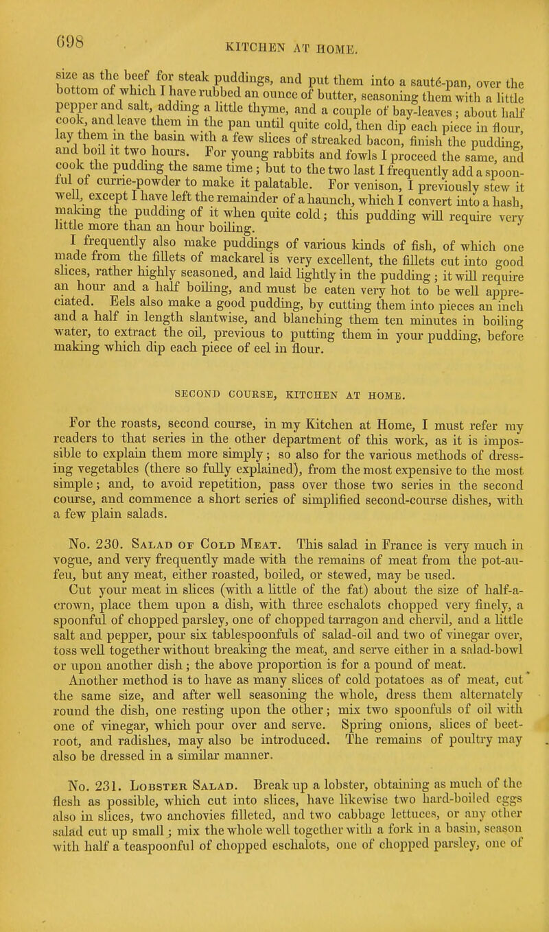 G98 KITCHEN AT HOME. sue as the beef for steak puddings, and put them into a sautd-pan, over the bottom of which I have rubbed an ounce of butter, seasoning them with a little pepper and salt, addmg a little thyme, and a couple of bay-leaves ; about half cook and leave them in the pan until quite cold, then dip each piece in flour, lay them in the basin with a few slices of streaked bacon, finish the pudchng and boil It two hours. For young rabbits and fowls I proceed the sime, and cook the pudding the same time; but to the two last I frequently add a spoon- ful of currie-powder to make it palatable. For venison, I previously stew it well, except I have left the remainder of a haunch, which I convert into a hash making the pudding of it when quite cold; this pudding wiU require very httie more than an hour boiUng. I frequently also make puddings of various kinds of fish, of which one made from the fillets of mackarel is very excellent, the fillets cut into good shces, rather highly seasoned, and laid lightly in the pudding ; itwiU require an hour and a half boihng, and must be eaten very hot to be well appre- ciated. Eels also make a good pudding, by cutting them into pieces an inch and a half in length slantwise, and blanching them ten minutes in boiling water, to extract the oil, previous to putting them in your pudding, before making which dip each piece of eel in flour. SECOND COURSE, KITCHEN AT HOME. For the roasts, second course, in my Kitchen at Home, I must refer my readers to that series in the other department of this work, as it is impos- sible to explain them more simply; so also for the various methods of di-ess- ing vegetables (there so fuUy explained), from the most expensive to the most simple; and, to avoid repetition, pass over those two series in the second course, and commence a short series of simplified second-course dishes, with a few plain salads. No. 230. Salad of Cold Meat. This salad in France is very much in vogue, and very frequently made with the remains of meat from the pot-au- feu, but any meat, either roasted, boiled, or stewed, may be used. Cut your meat in sHces (with a httle of the fat) about the size of half-a- crown, place them upon a dish, with three eschalots chopped very finely, a spoonful of chopped parsley, one of chopped tarragon and chervil, and a httle salt and pepper, pour six tablespoonfuls of salad-oil and two of vinegar over, toss well together without breaking the meat, and serve either in a salad-bowl or upon another dish; the above proportion is for a pound of meat. Another method is to have as many sUces of cold potatoes as of meat, cut the same size, and after well seasoning the whole, dress them alternately round the dish, one resting upon the other; mix two spoonfuls of oil with one of vinegar, which pour over and serve. Spring onions, slices of beet- root, and radishes, may also be introduced. The remains of poultry may also be dressed in a similar manner. No. 231. Lobster Salad. Break up a lobster, obtaining as much of the flesh as possible, which cut into slices, have likewise two hard-boiled eggs also in slices, two anchovies filleted, and two cabbage lettuces, or any other salad cut up small; mix the whole well together with a fork in a basin, season with half a teaspoouful of chopped eschalots, one of chopped parsley, one of