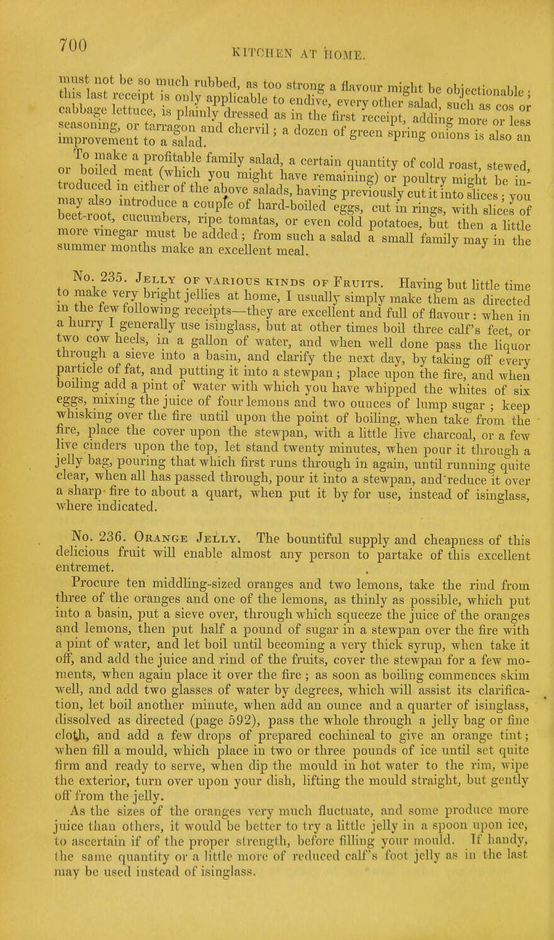 KITCHEN AT HOME. must not be so much rubbed, as too strong a flavour might be objectionable • th s last receipt ,s only applicable to endive, every other salad S n« ? ' cabbage lettuce, is plainirdresscd as in the'fi'rC^rS'nr^ rToi ess To make a profitable family salad, a certain quantity of cold roast steM^ed or boiled mea (which you might have remaining) ol poultry St be in troduced in either of the above salads, having previously cut it fn^o sites you niay also introduce a couple of hard-boiled eggs, cut in rings, with si c'el of beet-root, cucumbers, ripe tomatas, or even cold potatoes, but then a httle more vinegar must be added; from such a salad i small family may In the summer months make an exceUent meal. ^ No 235. Jelly of various kinds of Fruits. Having but little time to make very bright jellies at home, I usually simply make them as directed m the tew foUowmg receipts—they are excellent and full of flavour : when in a hurry 1 generally use isinglass, but at other times boil three calf's feet or two cow heels, in a gaUon of water, and when weU done pass the liquor througJi a sieve into a basin, and clarify the next day, by taking off every particle of fat, and putting it into a stewpan; place upon the fire, and when boiling add a pint of water with which you have whipped the whites of six eggs, mixing the juice of four lemons and two ounces of lump sugar ; keep whiskmg over the fire until upon the point of boihng, when take from the fire, place the cover upon the stewpan, with a httle live charcoal, or a few live cinders upon the top, let stand twenty minutes, when pour it tlu-ough a jelly bag, pouring that which first runs through in agam, until running quite clear, when all has passed through, pour it into a stevq^an, and'reduce it over a sharp - fire to about a quart, when put it by for use, instead of isinglass, where indicated. No. 236. Orange Jelly, The bountifol supply and cheapness of this delicious fruit will enable almost any person to partake of this excellent entremet. Procure ten middling-sized oranges and two lemons, take the rind from three of the oranges and one of the lemons, as thinly as possible, which put into a basin, put a sieve over, through which squeeze the juice of the oranges and lemons, then put half a pound of sugar in a stewpan over the fire with a pint of water, and let boil until becoming a very thick syrup, when take it oS, and add the juice and rind of the fruits, cover the stewpan for a few mo- ments, when again place it over the fire ; as soon as boiling commences skim well, and add two glasses of water by degrees, which will assist its clarifica- tion, let boil another minute, when add an ounce and a quarter of isinglass, dissolved as directed (page 592), pass the whole through a jelly bag or fine cloth, and add a few drops of prepared cochineal to give an orange tint; when fill a mould, which place in two or three pounds of ice until set quite firm and ready to serve, when dip the mould in hot water to the rim, wipe the exterior, turn over upon your dish, lifting the mould straight, but gently off from the jelly. As the sizes of the oranges very much fluctuate, and some produce more juice than others, it would be better to try a little jelly in a spoon upon ice, to ascertain if of the proper strength, before filling your mould. If handy, the same quantity or a little more of reduced calf's foot jelly as in the last may be used instead of isinglass.