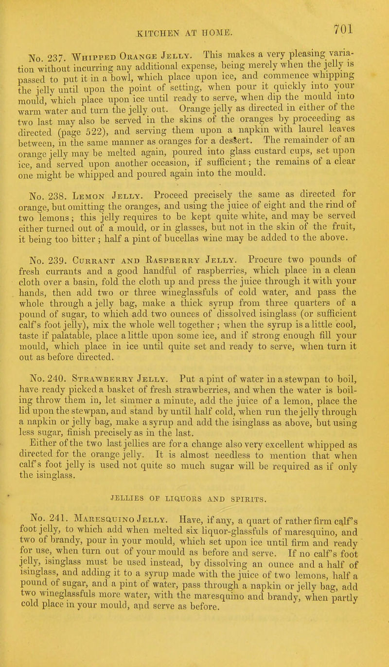 No 23*7 Whipped Orange Jelly. This makes a very pleasing varia- tion without incurring any additional expense, being merely when the jelly is passed to put it in a bowl, which place upon ice, and commence whipping the icllv until upon the point of settmg, when pour it quickly into your mould 'which place upon ice until ready to serve, when dip the mould into warm water and turn the jeUy out. Orange jelly as chrected in either of the two last may also be served in the skins of the oranges by proceeding as directed (page 522), and serving them upon a napkin with laurel leaves between, in the same manner as oranges for a desSert. The remainder of an orange jelly may be melted again, poured into glass custard cups, set upon ice, and served upon another occasion, if sufficient; the remains of a clear one might be whipped and poured again into the mould. No. 238. Lemon Jelly. Proceed precisely the same as directed for orange, but omitting the oranges, and using the juice of eight and the rind of two lemons; this jelly requires to be kept quite white, and may be served either turned out of a mould, or in glasses, but not in the skin of the fruit, it being too bitter ; half a pint of bucellas wine may be added to the above. No. 239. Currant and Raspberry Jelly. Procure two pounds of fresh currants and a good handful of raspberries, which place in a clean cloth over a basin, fold the cloth up and press the juice through it with your hands, then add two or three wineglassfuls of cold water, and pass the whole through a jelly bag, make a thick syrup from three quarters of a pound of sugar, to which add two ounces of dissolved isinglass (or sufficient calf's foot jelly), mix the whole well together ; when the syrup is a little cool, taste if palatable, place a little upon some ice, and if strong enough fiU your mould, which place in ice until quite set and ready to serve, when turn it out as before directed. No. 240. Strawberry Jelly. Put a pint of water in a stewpan to boil, have ready picked a basket of fresh strawberries, and when the water is boil- ing throw them in, let simmer a minute, add the juice of a lemon, place the Hd upon the stewpan, and stand by until half cold, when run the jelly through a napkin or jelly bag, make a syrup and add the isinglass as above, but using less sugar, finish precisely as in the last. Either of the two lastjeUies are for a change also very excellent whipped as directed for the orange jelly. It is almost needless to mention that when calf's foot jelly is used not quite so much sugar will be required as if only the isinglass. JELLIES OF LiaUOKS AND SPIRITS. No. 241. Maresquino Jelly. Have, if any, a quart of rather firm calf's foot jelly, to which add when melted six liquor-glassfuls of maresquino, and two of brandy, pour in your mould, which set upon ice until firm and ready for use, when turn out of your mould as before and serve. If no calf's foot jelly, isinglass must be used instead, by dissolving an ounce and a half of isinglass, and adding it to a syrup made with the juice of two lemons, half a pound of sugar, and a pint of water, pass through a napkin or jelly bag, add two wineglassfuls more water, ydth. the maresquino and brandy, when partly cold place m your mould, and serve as before.