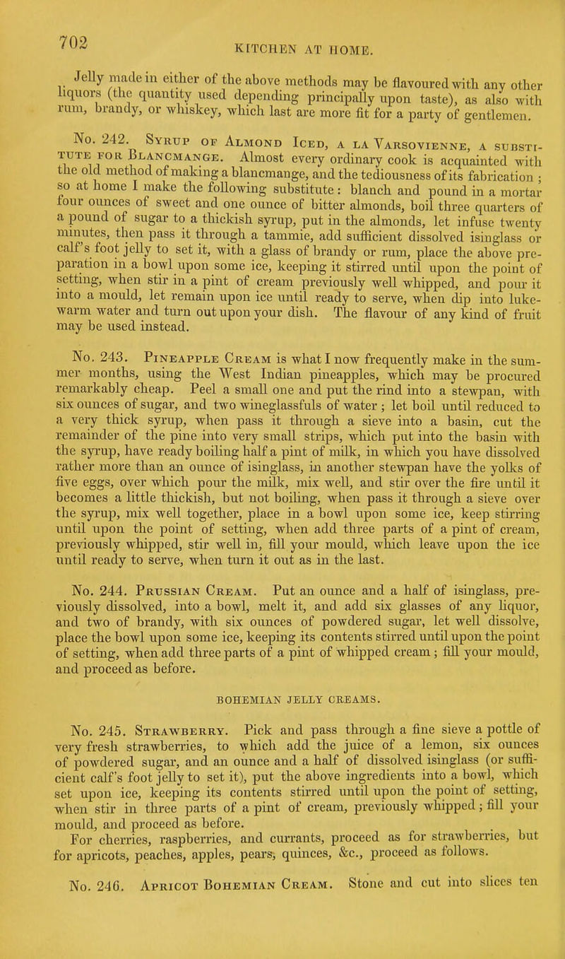 KITCHEN AT HOME. Jelly made m either of the above methods may be flavoured with any other liquors (the quantity used depending principally upon taste), as also with rum, brandy, or whiskey, which last are more fit for a party of gentlemen. No. 242. Syrup of Almond Iced, a la Varsovienne, a substi- TUTE FOR Blancmange. Almost every ordinary cook is acquainted with the old method of making a blancmange, and the tediousness of its fabrication ■ so at home I make the foUowing substitute : blanch and pound in a mortar tour ounces of sweet and one ounce of bitter almonds, boil three quarters of a pound of sugar to a thickish syrup, put in the almonds, let infuse twenty minutes, then pass it through a tammie, add sufficient dissolved isinglass or calf's foot jelly to set it, with a glass of brandy or rum, place the above pre- paration in a bowl upon some ice, keeping it stirred until upon the point of setting, when stir in a pint of cream previously well whipped, and pom- it into a mould, let remain upon ice until ready to serve, when dip into luke- warm water and turn out upon your dish. The flavour of any kind of fruit may be used instead. No. 243. Pineapple Cream is what I now frequently make in the sum- mer months, using the West Indian pineapples, which may be procured remarkably cheap. Peel a small one and put the rind into a stewpan, with six ounces of sugar, and two wineglassfuls of water ; let boil until reduced to a very thick syrup, when pass it through a sieve into a basin, cut the remainder of the pine into very small strips, which put into the basin with the spup, have ready boiling half a pint of milk, in which you have dissolved rather more than an ounce of isinglass, in another stewpan have the yolks of five eggs, over which pour the nidk, mix well, and stir over the fire until it becomes a little thickish, but not boiling, when pass it through a sieve over the syrup, mix well together, place in a bowl upon some ice, keep stii-ring until upon the point of setting, when add three parts of a pint of cream, previously whipped, stir well in, fill your mould, which leave upon the ice until ready to serve, when turn it out as in the last. No. 244. Prussian Cream. Put an ounce and a half of isinglass, pre- viously dissolved, into a bowl, melt it, and add six glasses of any Uquor, and two of brandy, with six ounces of powdered sugar, let well dissolve, place the bowl upon some ice, keeping its contents stirred until upon the point of setting, when add three parts of a pint of whipped cream; fill your mould, and proceed as before. BOHEMIAN JELLY CREAMS. No. 245. Strawberry. Pick and pass through a fine sieve a pottle of very fresh strawberries, to which add the juice of a lemon, six ounces of powdered sugar, and an ounce and a half of dissolved isinglass (or suffi- cient calf's foot jelly to set it), put the above ingredients into a bowl, which set upon ice, keeping its contents stirred until upon the point of setting, when stir in three parts of a pint of cream, previously whipped; fill your mould, and proceed as before. For cherries, raspberries, and currants, proceed as for strawberries, but for apricots, peaches, apples, pears, quinces, &c., proceed as follows. No. 246. Apricot Bohemian Cream. Stone and cut into slices ten