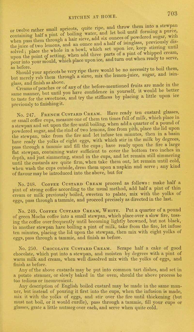 tlipinipp of two lemons, and an ounce and ahali ot ismgiass, previoubi)' u SlviT IcI tWliole in a bowl, which set upon ice, keep stirring until unon the point of setting, when add three parts of a pint of whipped cream, ;rint ?rr mWd, wLh place upon ice, and turn out when ready to serve. Should your apricots be very ripe there would be no necessity to boil them, burm^ly rub them thi-ough a sieve, mix the lemon-juice, sugar, and ism- C:;:m^ o^l^achetTof any of the before-mentioned fruits are made in the same manner but until you have confidence m yourself, it Wd be better to taste for the sweetness, and try the stiffness by placmg a httle upon ice previously to finishing it. No 247 French Custard Cream. Have ready ten custard glasses, or small coffee cups, measure one of them ten times full of milk, which place m a stewTJan and set upon the fire until boihng, when add a quar er of a pound ot powdered sugar, and the rind of two lemons, free from pith, place the hd upon the stewpan, take from the fire and let infuse ten minutes, then in a basin have ready the yolks of eight eggs, with which stir in the milk by degrees, pass through a tammie and fill the cups; have ready upon the fire a large flat stewpan, containing water sufficient to cover the bottom two inches m depth, and just simmermg, stand in the cups, and let remam still simmering until the custards are quite fii-m, when take them out, let remain until cold, when wash the cups outside, dress them upon a napkin and serve ; any kind of flavour may be introduced into the above, but for No. 248. Coffee Custard Cream proceed as follows: make half a pint of strong coffee according to the usual method, add half a pint of thin cream or mdk previously boiled, sweeten to palate, mix with the yolks of eggs, pass through a tammie, and proceed precisely as directed in the last. No. 249. Coffee Custard Cream, White. Put a quarter of a pound of green Mocha coffee into a smaU stewpan, which place over a slow fire, toss- ing the coffee over frequently until becoming lightly browned, but not black, in another stewpan have boUing a pint of milk, take from the fire, let infuse ten minutes, placing the lid upon the stewpan, then mix with eight yolks of eggs, pass through a tammie, and finish as before. No. 250. Chocolate Custard Cream. Scrape half a cake of good chocolate, which put into a stewpan, and moisten by degrees with a pint of warm milk and cream, when well dissolved mix with the yolks of eggs, and finish as before. Any of the above custards may be put into common tart dishes, and set in a potato steamer, or slowly baked in the oven, should the above process be too tedious or inconvenient. Any description of Enghsh boiled custard may be made in the same man- ner, but instead of pouring it first into the cups, when the infusion is made, mix it with the yoDcs of eggs, and stir over the fire until thickening (but must not boU, or it would curdle), pass through a tammie, fill your cups or glasses, grate a little nutmeg over each, and serve when quite cold.