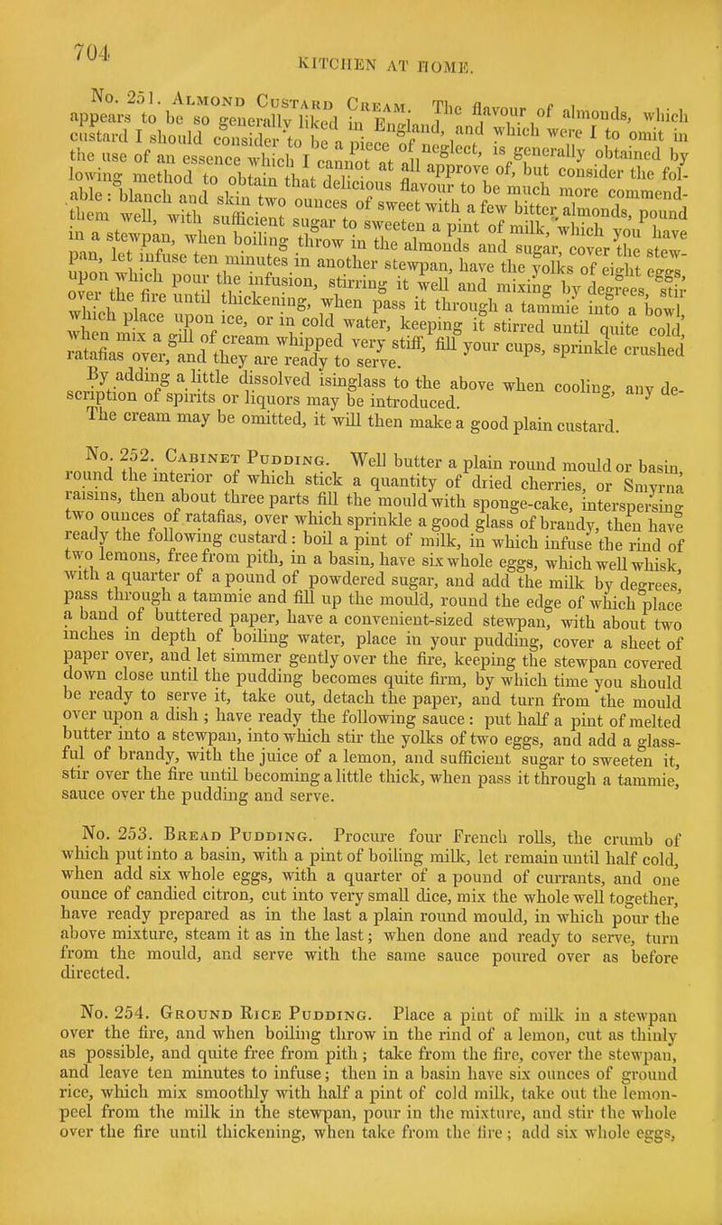 cSstard I should coSe to o n i 1^'^'/''' ' o^^it ^ the use of an essence wh oh T . ^ f . of neglect, is generally obtained by w 1 t«™tes in another stewpan, have the yolks of eight e^T over tl fi i^^'^'^' ^^11 ^^^i ™i-i»S by deSs sS wllh , In ', r tl^i^kening, when pass it through a tannnil info a bow?^ which place upon ice, or m cold water, keeping it stirred untU ouite cnkl when mix a gill of cream whipped very sti£f,%%our cups, sprhikT^^ ratahas over, and they are ready to serve F^iuiiie ciusnea By adding a little dissolved isinglass to the above when cooling any de scription of spirits or liquors may be introduced ^' ^ The cream may be omitted, it wiU then make a good plain custard. No 252. Cabinet Pudding. Well butter a plain round mould or basin round the interior of which stick a quantity of diied cherries, or Smyrn^ raisms, then about three parts fill the mould with sponge-cake, interspersing two ounces of ratafias, over which sprinlcle a good glass of brandy, then have ready the following custard: boH a pint of milk, in which infuse the rind of two lemons, free from pith, m a basin, have six whole eggs, which weU whisk with a quarter of a pound of powdered sugar, and add the milk bv degrees' pass through a tammie and fill up the mould, round the edge of which place a band of buttered paper, have a convenient-sized stewpan, with about two inches m depth of boihng water, place in your pudding, cover a sheet of paper over, and let simmer gently over the fire, keeping the stewpan covered down close untd the pudding becomes quite firm, by which time you should be ready to serve it, take out, detach the paper, and turn from the mould over upon a dish ; have ready the following sauce : put half a pint of melted butter into a stewpan, into which stir the yolks of two eggs, and add a glass- ful of brandy, with the juice of a lemon, and sufficient sugar to sweeten it, stir over the fire until becoming a little thick, when pass it through a tammie, sauce over the pudding and serve. No. 253. Bread Pudding. Procure four French roUs, the crumb of which put into a basin, with a pint of boiling milk, let remain until half cold, when add six whole eggs, with a quarter of a pound of currants, and one ounce of candied citron, cut into very small dice, mix the whole well together, have ready prepared as in the last a plain round mould, in which pour the above mixture, steam it as in the last; when done and ready to serve, turn from the mould, and serve with the same sauce poured over as before directed. No. 254. Ground Rice Pudding. Place a pint of milk in a stewpan over the fire, and when boiling throw in the rind of a lemon, cut as thinly as possible, and quite fi'ee from pith; take from the fire, cover the stewpan, and leave ten minutes to infuse; then in a basin have six ounces of ground rice, which mix smoothly with half a pint of coJd milk, take out the lemon- peel from the milk in the stewpan, pour in the mixture, and stir the whole over the fire until thickening, when take from the fire; add six whole eggs,