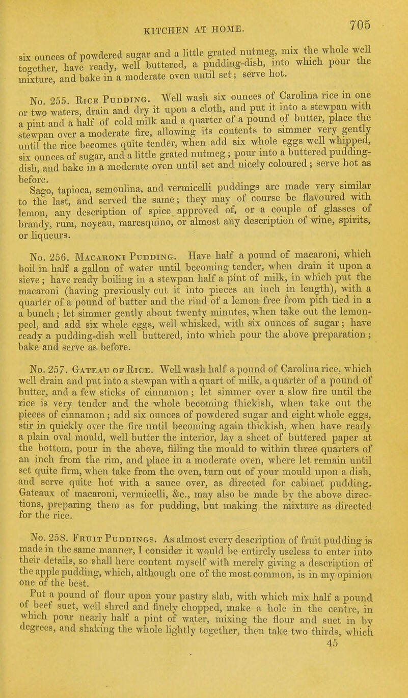 six ounces of powdered sugar and a little grated nutmeg, mix the whole weU ZS^-,\Jo ready, well buttered, a pudding-cLsh, into which pour the mCxture, and baJce in a moderate oven until set; serve hot. No 255 Rice Pudding. WeU wash six ounces of CaroUna rice in one or two waters, drain and dry it upon a cloth, and put it into a stewpan with a Dint and a half of cold miUc and a quarter of a pound of butter, place the stewpan over a moderate fire, aUowing its contents to simmer very gently until the rice becomes quite tender, when add six whole eggs weU whipped, six ounces of sugar, and a httle grated nutmeg; pour into a buttered pudding- dish, and bake in a moderate oven until set and nicely coloured; serve hot as ^^Sa^o, tapioca, semouHna, and vermicelli puddings are made very similar to the last, and served the same; they may of course be flavoured with lemon, any description of spice, approved of, or a couple of glasses of brandy, rum, noyeau, maresquino, or almost any description of wine, spirits, or hqueurs. No. 256. Macaroni Pudding. Have half a pound of macaroni, which boil in half a gallon of water untd becoming tender, when di-ain it upon a sieve ; have ready boiUng in a stewpan half a pint of milk, in which put the macai-oni (having previously cut it into pieces an inch in length), with a quarter of a pound of butter and the rind of a lemon free from pith tied in a a bunch; let simmer gently about twenty minutes, when take out the lemon- peel, and add six whole eggs, well whisked, with six ounces of sugar; have ready a pudding-dish weU buttered, into which pour the above preparation ; bake and serve as before. No. 257. Gateau OF Rice. Well wash half a pound of Carolina rice, which well drain and put into a stewpan with a quart of milk, a quarter of a pound of butter, and a few sticks of cinnamon; let simmer over a slow fire until the rice is veiy tender and the whole becoming thickish, when take out the pieces of cinnamon; add six ounces of powdered sugar and eight whole eggs, stir in quickly over the fire until becoming again thickish, when have ready a plain oval mould, well butter the interior, lay a sheet of buttered paper at the bottom, pour in the above, filling the mould to within three quarters of an inch from the rim, and place in a moderate oven, where let remain until set quite firm, when take from the oven, turn out of your mould upon a dish, and serve quite hot with a sauce over, as dii-ected for cabinet pudding. Gateaux of macaroni, vermicelli, &c., may also be made by the above direc- tions, preparing them as for pudding, but making the mixture as directed for the rice. No. 258. Fruit Puddings. As almost every description of fruit pudding is made in the same manner, I consider it would be entirely useless to enter into their details, so shall here content myself with merely giving a description of the apple pudding, which, although one of the most common, is in my opinion one of the best. Put a pound of flour upon your pastry slab, with which mix half a pound of beef suet, well shred and finely chopped, make a hole in the centre, in which pour nearly half a pint of water, mixing the flour and suet in by aegrees, and shaking the whole hghtly together, then take two thirds, which 45