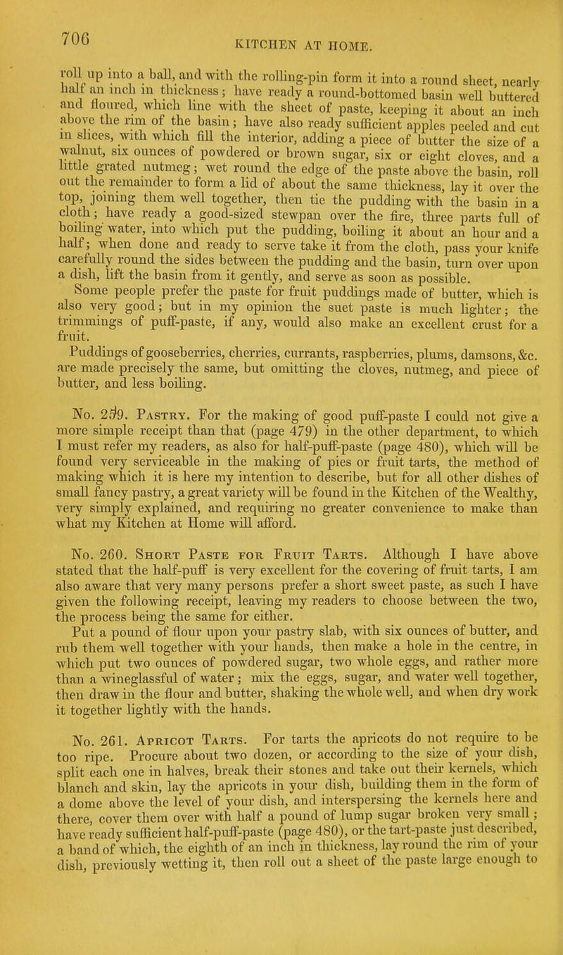 KITCHEN AT HOME. roll up into a ball, and with the rolhng-pin form it into a round sheet, nearly halt an inch in thickness; have ready a round-bottoraed basin weU buttered and floured, which hne with the sheet of paste, keeping it about an inch above the nm of the basin; have also ready sufficient apples peeled and cut m slices, with which fill the interior, adding a piece of butter the size of a walnut, SIX ounces of powdered or brown sugar, six or eight cloves, and a httle grated nutmeg; wet round the edge of the paste above the basin, roll out the remainder to form a lid of about the same thickness, lay it over the top, joining them well together, then tie the pudding with the basin in a cloth; have ready a good-sized stewpan over the fire, three parts full of boihng water, into which put the pudding, boiling it about an hour and a half; when done and ready to serve take it from the cloth, pass your knife carefully round the sides between the pudding and the basin, turn over upon a dish, lift the basin from it gently, and serve as soon as possible. Some people prefer the paste for fruit puddings made of butter, which is also very good; but in my opinion the suet paste is much lighter; the trimmings of puflf-paste, if any, would also make an excellent crust for a fruit. Puddings of gooseberries, cherries, currants, raspberries, plums, damsons, &c. are made precisely the same, but omitting the cloves, nutmeg, and piece of butter, and less boiling. No. 2^9. Pastry. For the making of good puff-paste I could not give a more simple receipt than that (page 479) in the other department, to which I must refer my readers, as also for half-pulF-paste (page 480), which will be found very serviceable in the making of pies or fruit tarts, the method of making which it is here my intention to describe, but for all other dishes of small fancy pastry, a great variety will be found in the Kitchen of the Wealthy, very simply explained, and requiring no greater convenience to make than what my Kitchen at Home will afford. No. 260. Short Paste for Fruit Tarts. Although I have above stated that the half-puff is very excellent for the covering of fruit tarts, I am also aware that very many persons prefer a short sweet paste, as such I have given the following receipt, leaving my readers to choose between the two, the process being the same for either. Put a pound of flour upon your pastry slab, with six ounces of butter, and rub them well together with your liands, then make a hole in the centre, in which put two ounces of powdered sugai-, two whole eggs, and rather more than a wineglassful of water; mis the eggs, sugar, and water well together, then draw in the flour and butter, shaking the whole well, and when dry work it together lightly with the hands. No. 261. Apricot Tarts. For tarts the apricots do not require to be too ripe. Procure about two dozen, or according to the size of your dish, split each one in halves, break their stones and take out theii- kernels, which blanch and skin, lay the apricots in your chsh, building them in the form of a dome above the level of your dish, and interspersing the kernels here and there cover them over with half a pound of lump sugar broken very small; have ready sufficient half-puff-paste (page 480), or the tart-paste just described, a band of which, the eighth of an inch in thickness, lay round the rim of your dish previously wetting it, then roll out a sheet of the paste large enough to
