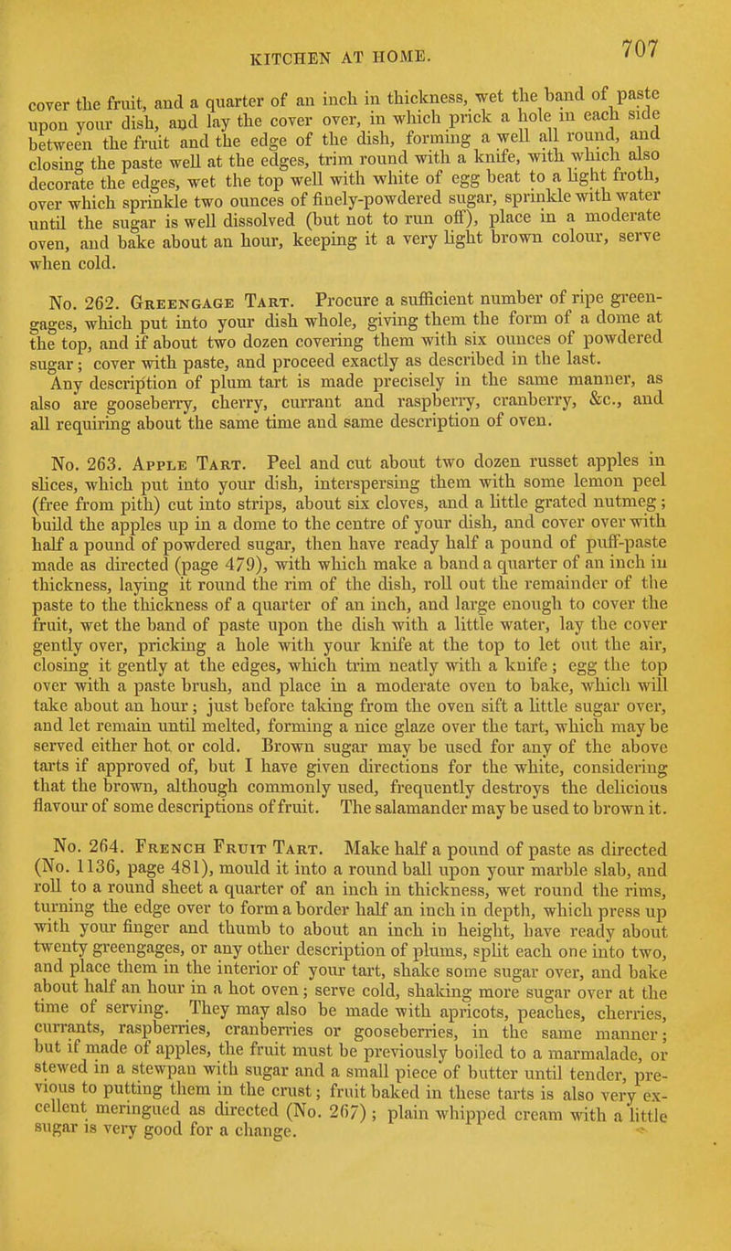 cover the fruit, and a quarter of an inch in thickness, wet the band of paste upon your dish, and lay the cover over, in which prick a hole m each side between the fruit and the edge of the dish, forming a weU all round, and closing the paste weU at the edges, trim round with a knife, with which also decorate the edges, wet the top well with white of egg beat to a light trotii, over which sprinkle two ounces of finely-powdered sugar, sprinkle with water until the sugar is well dissolved (but not to run off), place in a moderate oven, and bake about an hour, keeping it a very light brown colour, serve when cold. No. 262. Greengage Tart. Procure a sufficient number of ripe green- gages, which put into your dish whole, giving them the form of a dome at the top, and if about two dozen covering them with six ounces of powdered sugar; cover with paste, and proceed exactly as described in the last. Any description of plum tart is made precisely in the same manner, as also are gooseberry, cherry, currant and raspbeny, cranberry, &c., and aU requiring about the same time and same description of oven. No. 263. Apple Tart. Peel and cut about two dozen russet apples in slices, which put into your dish, interspersing them with some lemon peel (free from pith) cut into strips, about six cloves, and a little grated nutmeg ; build the apples up in a dome to the centre of your dish, and cover over with half a pound of powdered sugar, then have ready half a pound of puff-paste made as directed (page 479), with which make a band a quarter of an inch in thickness, laying it round the rim of the dish, roU out the remainder of the paste to the tliickness of a quarter of an inch, and large enough to cover the fruit, wet the band of paste upon the dish with a little water, lay the cover gently over, pricking a hole with your knife at the top to let out the air, closing it gently at the edges, which trim neatly with a knife ; egg the top over with a paste brush, and place in a moderate oven to bake, which will take about an hour; just before taking from the oven sift a little sugar over, and let remain until melted, forming a nice glaze over the tart, which may be served either hot or cold. Brown sugar may be used for any of the above tarts if approved of, but I have given directions for the white, considering that the brown, although commonly used, frequently destroys the delicious flavour of some descriptions of fruit. The salamander may be used to brown it. No. 264. French Fruit Tart. Make half a pound of paste as directed (No. 1136, page 481), mould it into a round ball upon your marble slab, and roll to a round sheet a quarter of an inch in thickness, wet round the rims, turning the edge over to form a border half an inch in depth, which press up with your finger and thumb to about an inch in height, have ready about twenty greengages, or any other description of plums, split each one into two, and place them in the interior of your tart, shake some sugar over, and bake about half an hour in a hot oven; serve cold, shaking more sugar over at the time of serving. They may also be made with apricots, peaches, cherries, currants, raspberries, cranbemes or gooseberries, in the same manner; but if made of apples, the fruit must be previously boiled to a marmalade, or stewed in a stewpau with sugar and a small piece of butter until tender, pre- vious to putting them in the crust; fruit baked in these tarts is also very ex- cellent meringued as directed (No. 267) ; plain whipped cream with a little sugar IS very good for a change.