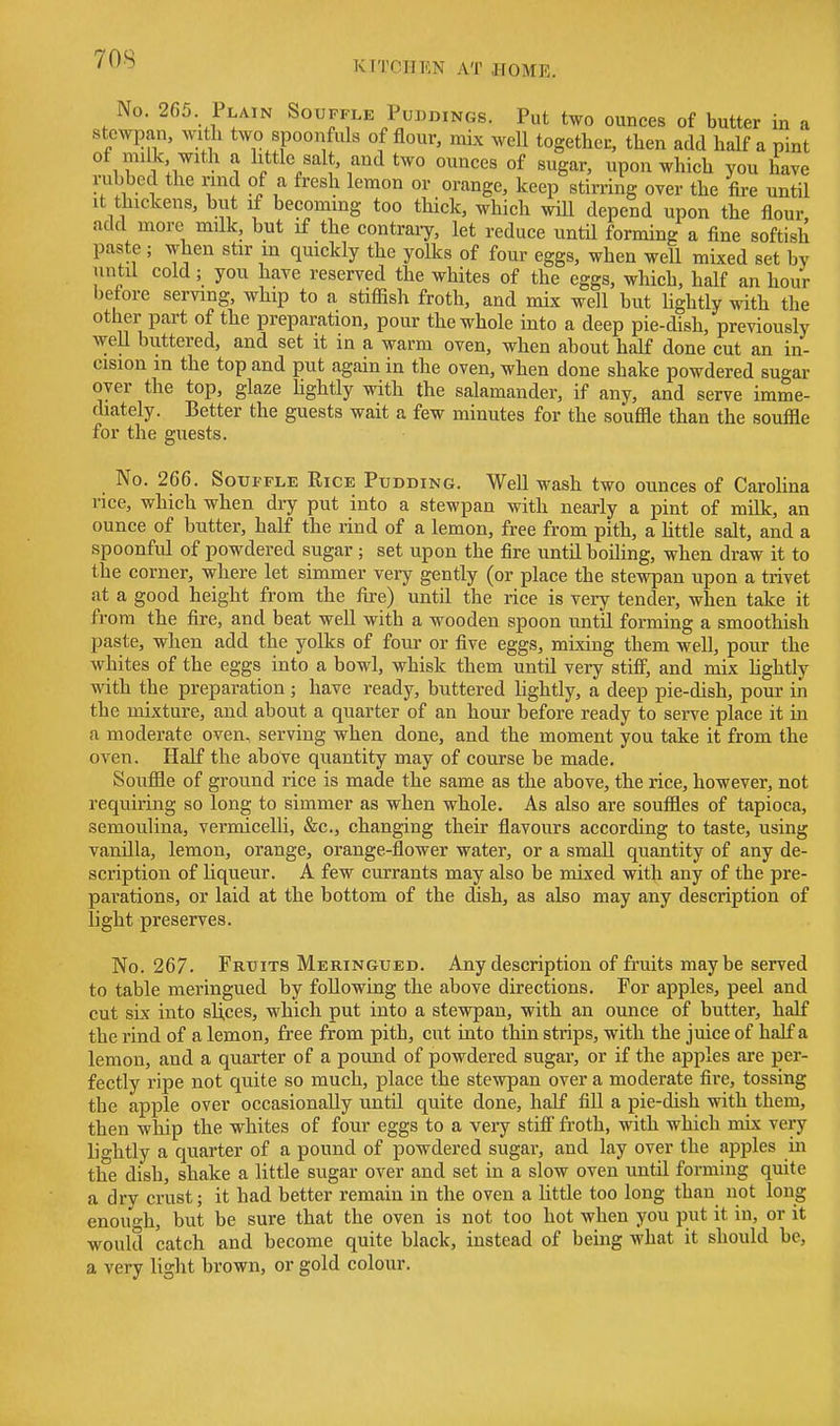 70S KITCIIKN AT JIOME. No. 265 Plain Souffle Puddings. Put two ounces of butter in a stewpan, witli two spoonMs of flour, mix well together, then add half a pint ° if ill • 1 ^i^tle/alt, aii^ two ounces of sugar, upon which you have rubbed the rmd of a fresh lemon or orange, keep stirring over the fire until It thickens, but if becoming too thick, which will depend upon the flour add more milk, but if the contraiy, let reduce until forming a fine softish paste ; when stir m quickly the yolks of four eggs, when well mixed set by until cold; you have reserved the whites of the eggs, which, half an hour before serving, whip to a stiflish froth, and mix well but Ughtly with the other part of the preparation, pour the whole into a deep pie-dish, previously well buttered, and set it in a warm oven, when about half done cut an in- cision in the top and put again in the oven, when done shake powdered sugar oyer the top, glaze hghtly with the salamander, if any, and serve imme- diately. Better the guests wait a few minutes for the souffle than the souffle for the guests. No. 266. Souffle Rice Pudding. Well wash two ounces of Carohna rice, which when dry put into a stewpan with nearly a pint of milk, an ounce of butter, half the rind of a lemon, free from pith, a httle salt, and a spoonful of powdered sugar ; set upon the fire until boiling, when draw it to the corner, where let simmer very gently (or place the stewpan upon a trivet at a good height from the fire) until the rice is very tender, when take it from the fire, and beat well with a wooden spoon until forming a smoothish paste, when add the yolks of four or five eggs, mixing them well, pour the whites of the eggs into a bowl, whisk them until very stiff, and mix hghtly with the preparation ; have ready, buttered lightly, a deep pie-dish, pour in the mixture, and about a quarter of an hour before ready to serve place it in a moderate oven, serving when done, and the moment you take it from the oven. Half the above quantity may of course be made. Souffle of ground rice is made the same as the above, the rice, however, not requiring so long to simmer as when whole. As also are souffles of tapioca, semoulina, vermicelli, &c., changing their flavours according to taste, using vanilla, lemon, orange, orange-flower water, or a small quantity of any de- scription of liqueur. A few currants may also be mixed with any of the pre- parations, or laid at the bottom of the (fish, as also may any description of light preserves. No. 267. Fruits Meringued. Any description of fruits maybe served to table meringued by following the above directions. For apples, peel and cut six into slices, which put into a stewpan, with an ounce of butter, half the rind of a lemon, free from pith, cut into thin strips, with the juice of half a lemon, and a quarter of a pound of powdered sugar, or if the apples are per- fectly ripe not quite so much, place the stewpan over a moderate fire, tossing the apple over occasionally until quite done, half fill a pie-dish with them, then whip the whites of four eggs to a very stiff froth, with which mix very lightly a quarter of a pound of powdered sugar, and lay over the apples in the dish, shake a little sugar over and set in a slow oven until forming quite a dry crust; it had better remain in the oven a Uttle too long than not long enough, but be sure that the oven is not too hot when you put it in, or it would catch and become quite black, instead of being what it should be, a very light brown, or gold colour.