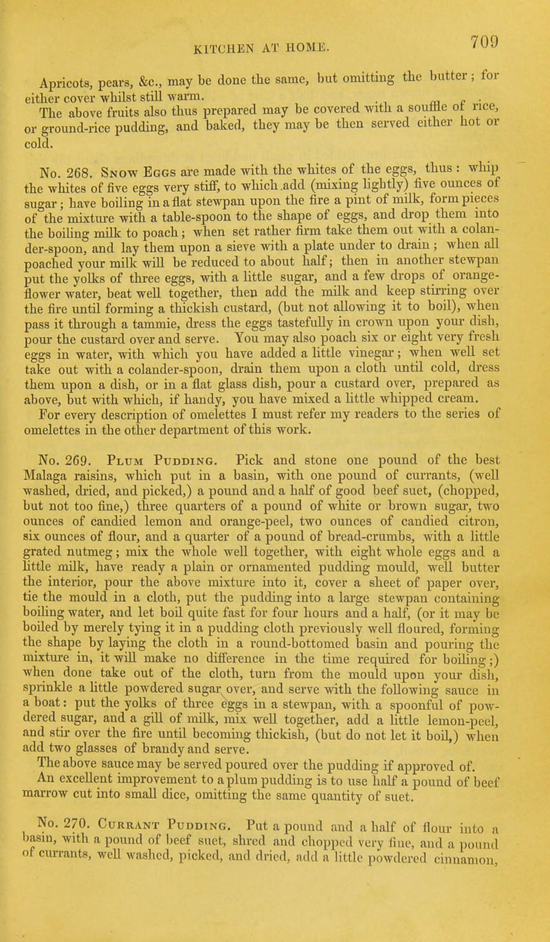Apricots, pears, &c., may be done the same, but omitting the butter; for either cover whilst still warm. m e ■ The above fruits also thus prepared may be covered with a souffle ot rice, or ground-rice pudding, and baked, they may be then served either hot or cold. No. 268. Snow Eggs are made with the whites of the eggs, thus : whip the whites of five eggs very stiff, to which .add (mixing lightly) five ounces of sugar; have boiling in a flat stewpan upon the fire a pint of milk, form pieces of the mixture with a table-spoon to the shape of eggs, and drop them into the boihng Tn^lk to poach; when set rather firm take them out with a colan- der-spoon, and lay them upon a sieve with a plate under to drain ; when all poached your milk will be reduced to about half; then in another stewpan put the yolks of three eggs, with a little sugar, and a few drops of orange- flower water, beat well together, then add the milk and keep stirring over the fire until forming a thickish custard, (but not allowing it to boil), when pass it through a tammie, dress the eggs tastefully in crown upon your dish, pour the custard over and serve. You may also poach six or eight very fresh eggs in water, with which you have added a little vinegar; when well set take out with a colander-spoon, drain them upon a cloth until cold, dress them upon a dish, or in a flat glass dish, pour a custard over, prepared as above, but with which, if handy, you have mixed a little whipped cream. For every description of omelettes I must refer my readers to the series of omelettes in the other department of this work. No. 269. Plum Pudding. Pick and stone one pound of the best Malaga raisins, which put in a basin, with one pound of currants, (well washed, dried, and picked,) a pound and a half of good beef suet, (chopped, but not too fine,) three quarters of a pound of white or brown sugar, two ounces of candied lemon and orange-peel, two ounces of candied citron, six ounces of flour, and a quarter of a pound of bread-crumbs, with a little grated nutmeg; mix the whole weU together, with eight whole eggs and a Uttle xmlk, have ready a plain or ornamented pudding mould, well butter the interior, pour the above mixture into it, cover a sheet of paper over, tie the mould in a cloth, put the pudding into a large stewpan containing boihng water, and let boil quite fast for four hours and a half, (or it may be boiled by merely tying it in a pudding cloth previously well floured, forming the shape by laying the cloth in a round-bottomed basin and pouring the misture in, it will make no difference in the time required for boUing;) when done take out of the cloth, turn from the mould upon your dish, sprinkle a Uttle powdered sugar^over, and serve with the following sauce in a boat: put the yolks of three eggs in a stewpan, with a spoonful of pow- dered sugar, and a gill of milk, mix well together, add a little lemon-peel, and stir over the fire untd becoming thickish, (but do not let it boil,) when add two glasses of brandy and serve. The above sauce may be served poured over the pudding if approved of. An excellent improvement to a plum pudding is to use half a pound of beef marrow cut into small dice, omitting the same quantity of suet. No. 270. Currant Pudding. Put a pound and a half of flour into a basin, with a pound of beef suet, shred and chopped very fine, and a pound of currants, well washed, picked, and dried, add a little powdered cinnamon
