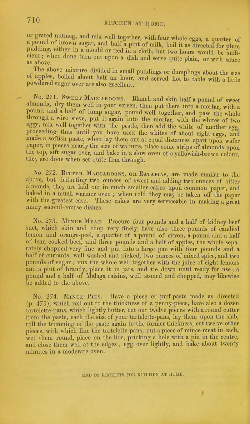 or grated nutmeg, and mix well together, with four whole eggs, a quarter of a pound of brown sugar, and half a pint of milk, boil it as dh^cted for plum pudding either in a mould or tied in a cloth, but two hours would be suffi- cient; when done turn out upon a dish and serve quite plain, or with sauce The above mijcture divided in small puddings or dumphngs about the size ot apples boded about half an hour, and served hot to table with a httle powdered sugar over are also excellent. No. 271. Sweet Maccaroons. Blanch and skin half a pound of sweet almonds, dry them weU in your screen, then put them into a mortar, with a pound and a half of lump sugar, pound well together, and pass the whole through a wire sieve, put it again into the mortar, with the wliites of two eggs, mix well together with the pestle, then add the white of another egg, proceeding thus until you have used the whites of about eight eggs, and made a softish paste, when lay them out at equal distances apart upon wafer paper, in pieces nearly the size of walnuts, place some strips of almonds upon the top, sift sugar over, and bake in a slow oven of a yellowish-brown colour, they are done when set quite firm through. No. 272. Bitter Maccaroons, or Ratafias, are made similar to the above, but deducting two ounces of sweet and adding two ounces of bitter almonds, they are laid out in. much smaller cakes upon common paper, and baked in a much warmer oven; when cold they may be taken off the paper with the greatest ease. These cakes are very serviceable in making a gi-eat many second-course dishes. No. 273. Mince Meat. Procure four pounds and a half of kidney beef suet, which skin and chop very finely, have also three pounds of candied lemon and orange-peel, a quarter of a pound of citron, a pound and a half of lean cooked beef, and three pounds and a half of apples, the whole sepa- rately chopped very fine and put into a large pan with four pounds and a half of currants, well washed and picked, two ounces of mixed spice, and two pounds of sugar; mix the whole weU together with the juice of eight lemons and a pint of brandy, place it in jars, and tie down until ready for use; a pound and a half of Malaga raisins, well stoned and chopped, may likewise be added to the above. No. 274. Mince Pies. Have a piece of pufi-paste made as directed (p. 479), which roll out to the tliickness of a penny-piece, have also a dozen tartelette-paiis, which lightly butter, cut out twelve pieces with a round cutter from the paste, each the size of your tartelette-pans, lay them upon the slab, roll the trimming of the paste again to the former thickness, cut twelve other pieces, with which line the tartelette-pans, put a piece of mince-meat in each, Avet them round, place on the hds, pricking a hole with a pin in the centre, and close them well at the edges; egg over lightly, and bake about twenty minutes in a moderate oven. JiNJD OJ? KECliirTS FOU KITCHEN AT HOME.
