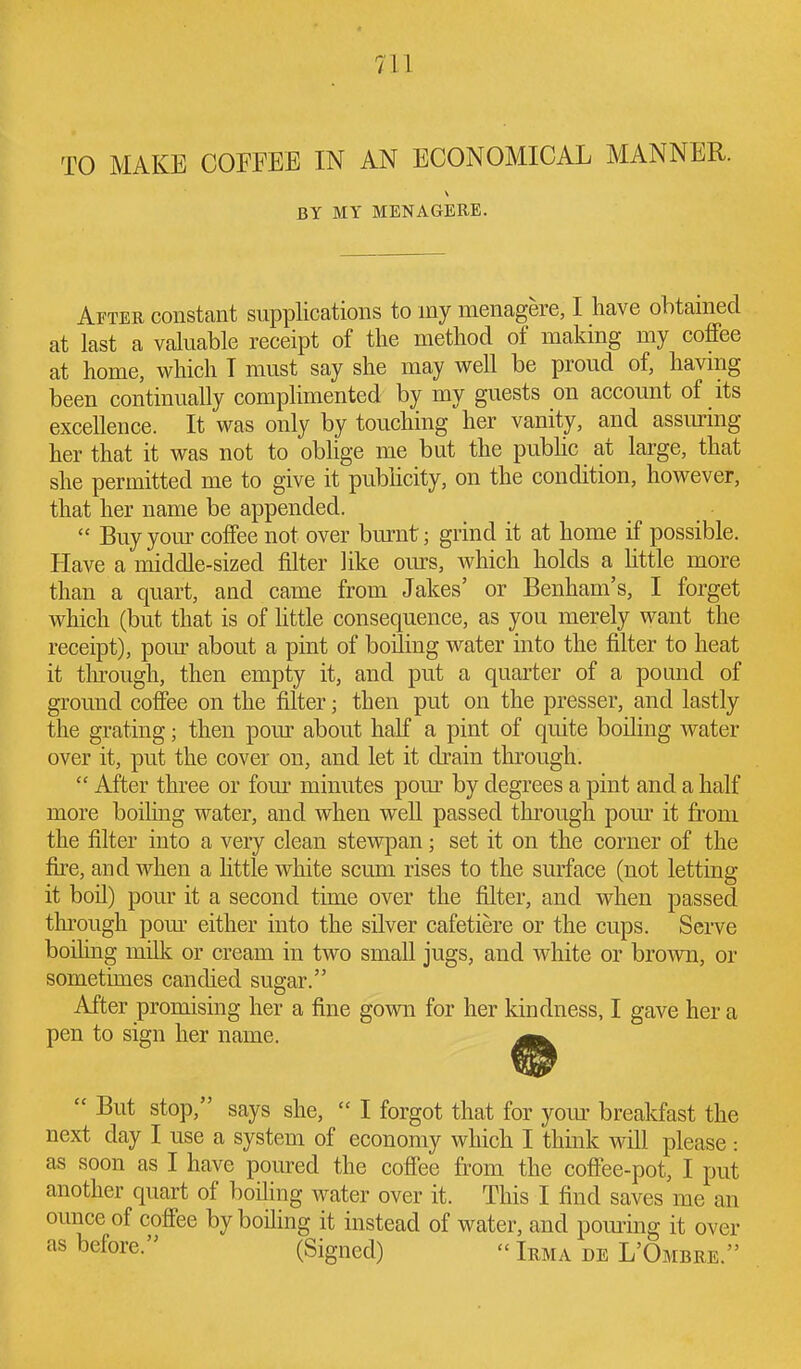 TO MAKE COFFEE IN AN ECONOMICAL MANNER. BY MY MENAGERE. After constant supplications to my menagere, I have obtained at last a valuable receipt of the method of making my coffee at home, which I must say she may well be proud of, havmg been continually complimented by my guests on account of its excellence. It was only by touching her vanity, and assiu-ing her that it was not to obhge me but the pubhc at large, that she permitted me to give it pubhcity, on the condition, however, that her name be appended.  Buy your coffee not over bmiit; grind it at home if possible. Have a middle-sized filter like ours, which holds a httle more than a quart, and came from Jakes' or Benham's, I forget which (but that is of httle consequence, as you merely want the receipt), pour about a pint of boiling water into the filter to heat it tlu'ough, then empty it, and put a quarter of a pound of ground coffee on the filter; then put on the pressor, and lastly the grating; then pom- about half a pint of quite boiling water over it, put the cover on, and let it drain through.  After three or four minutes pom^ by degrees a pint and a half more boihng water, and when well passed through pour it from the filter into a very clean stewpan; set it on the corner of the the, and when a little white scum rises to the surface (not letting it boil) pour it a second time over the filter, and when passed through pom- either into the silver cafetiere or the cups. Serve boiling milk or cream in two small jugs, and white or brovm, or sometimes candied sugar. After promising her a fine gown for her kindness, I gave her a pen to sign her name.  But stop, says she,  I forgot that for yom- breakfast the next day I use a system of economy which I think will please: as soon as I have poured the coffee from the coffee-pot, I put another quart of boiling water over it. This I find saves me an ounce of coffee by boiling it instead of water, and poming it over as before. (Signed) - Irma de L'Ombre.