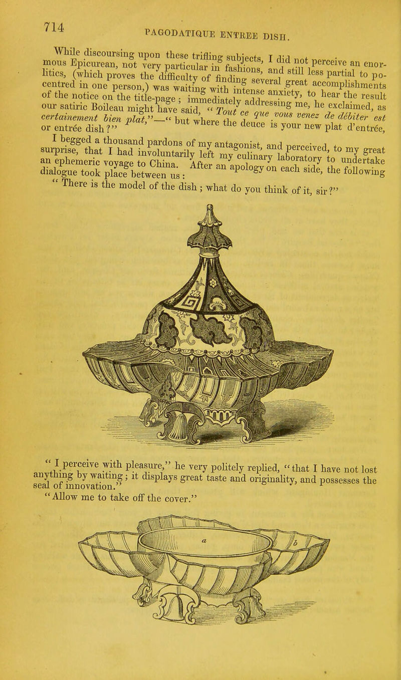 PAGODATIQUE ENTREE DISH. WhUe discoursing upon these trifling subiects I rUrl nnf • mous Epicurean, not very particular in f«li ' < Perceive an enor- litics, (which proves the^Sltv of LdW ^f '^^^ ^'''^'^^ PO centred in one person^ W^S^ wS.f '''^ ^''^^ accompUshments of the notice on the SleXe SpTI 1^^^^ t^^*^ result our satii-ic Boileau rniuh^:e\Z^^^^^^^ f ^^^--^d, as or entrde dish ? ^^^^ yo'ir ^ew plat d'entree, suiSntV^Zria^^^^^^^ and perceived, to great an ephemeric voyage 1^0^ Afti ^ , ^^ laboratory to undertake dialo^gue took pSbSwee'u; :   ^^^^^ ^^^1^' f'^lJ^-^-g  There is the model of the dish ; what do you think of it, sir ?» I perceive with pleasure, he very poHtely repUed, that I have not lost ofiLo^vItion'' ' P^y^ S^*^ ^^^ originality, and possesses the Allow me to take off the cover.