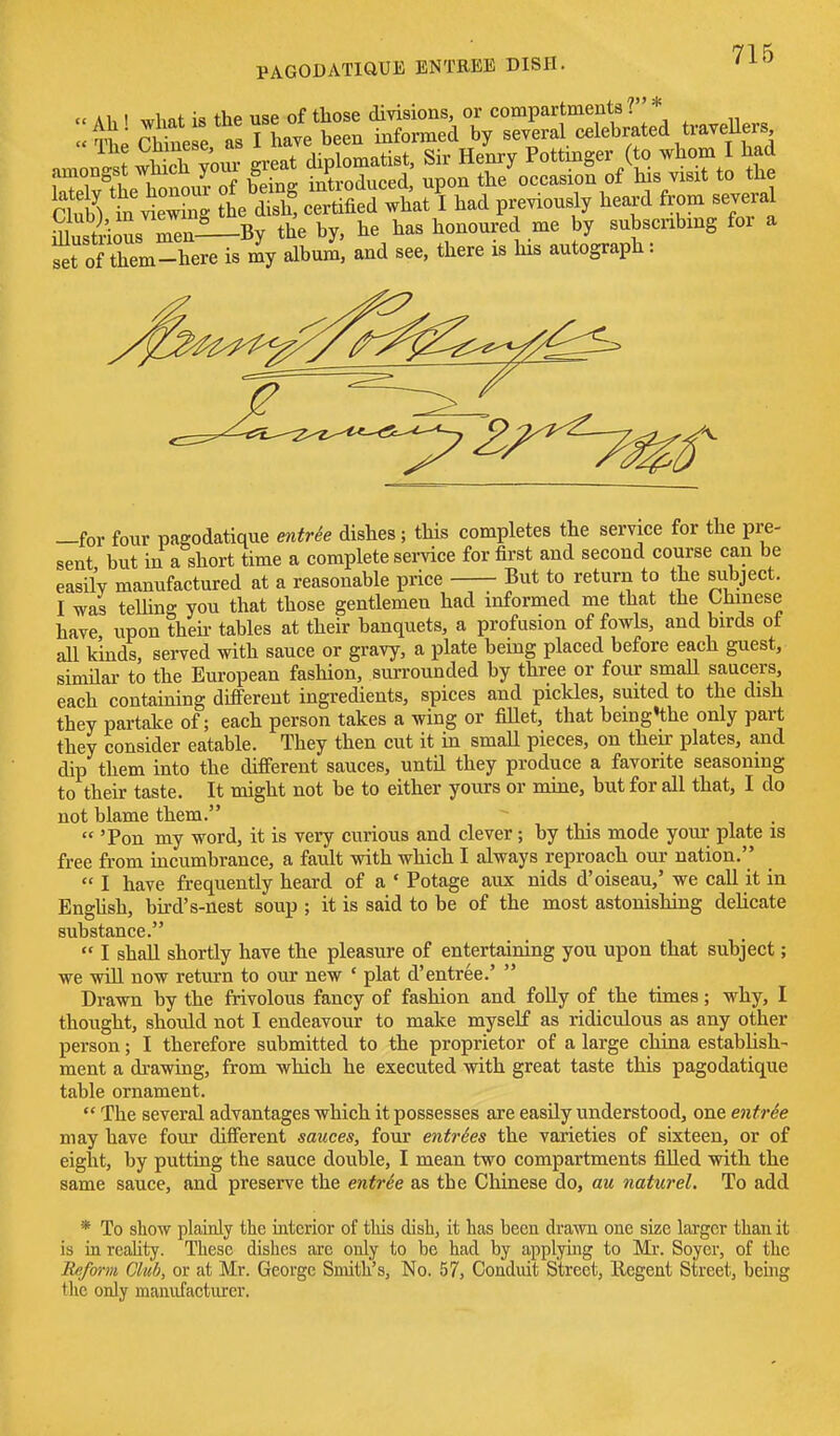 cc A1,1 wlmt is the use of those divisions, or compartments ? * All £e e as Thave been informed by several celebrated travellers nmon^ wS your great diplomatist, Sir Henry Pott nger (to whom I had amongst wmcu you 5 introduced upon the occasion of his visit to the C& trie™ he 2 cSed wtt I had prerioudy heard fr„„ several SSoL mm—By the by. he haa honoured me by »«mg for a Srof them-here i. my album, aad see, there his autograph: —for four paeodatique ewfr^e dishes; this completes the service for the pre- sent but in a short time a complete service for first and second course can be easily manufactured at a reasonable price But to return to the subject. I was telhng you that those gentlemen had informed me that the Chmese have upon then- tables at their banquets, a profusion of fowls, and birds ot all kinds, served with sauce or gravy, a plate being placed before each guest, similar to the European fashion, surrounded by three or four smaU saucers, each containing different ingredients, spices and pickles, suited to the dish they partake of; each person takes a wing or fillet, that beingthe only part they consider eatable. They then cut it in small pieces, on their plates, and dip them into the different sauces, until they produce a favorite seasoning to their taste. It might not be to either yours or mine, but for all that, I do not blame them. . .  'Pon my word, it is very curious and clever; by this mode your plate is free from incumbrance, a fault with which I always reproach our nation.  I have frequently heard of a ' Potage aux nids d'oiseau,' we call it in EngUsh, bird's-nest soup ; it is said to be of the most astonishing delicate substance.  I shall shortly have the pleasure of entertaining you upon that subject; we wiU now return to our new ' plat d'entree.'  Drawn by the frivolous fancy of fashion and folly of the times; why, I thought, should not I endeavour to make myself as ridiculous as any other person; I therefore submitted to the proprietor of a large china establish- ment a drawing, from which he executed with great taste this pagodatique table ornament.  The several advantages which it possesses are easily understood, one enfrSe may have four different sauces, four entries the varieties of sixteen, or of eight, by putting the sauce double, I mean two compartments fiUed with the same sauce, and preserve the entrSe as the Chinese do, au natwel. To add * To show plainly the interior of this dish, it has been dra\vn one size larger than it is in rcahty. These dishes are only to be had by applyuig to Mi'. Soyer, of the Reform Club, or at Mr. George Smith's, No. 57, Conduit Street, llegent Street, bemg the only mamifacturer.