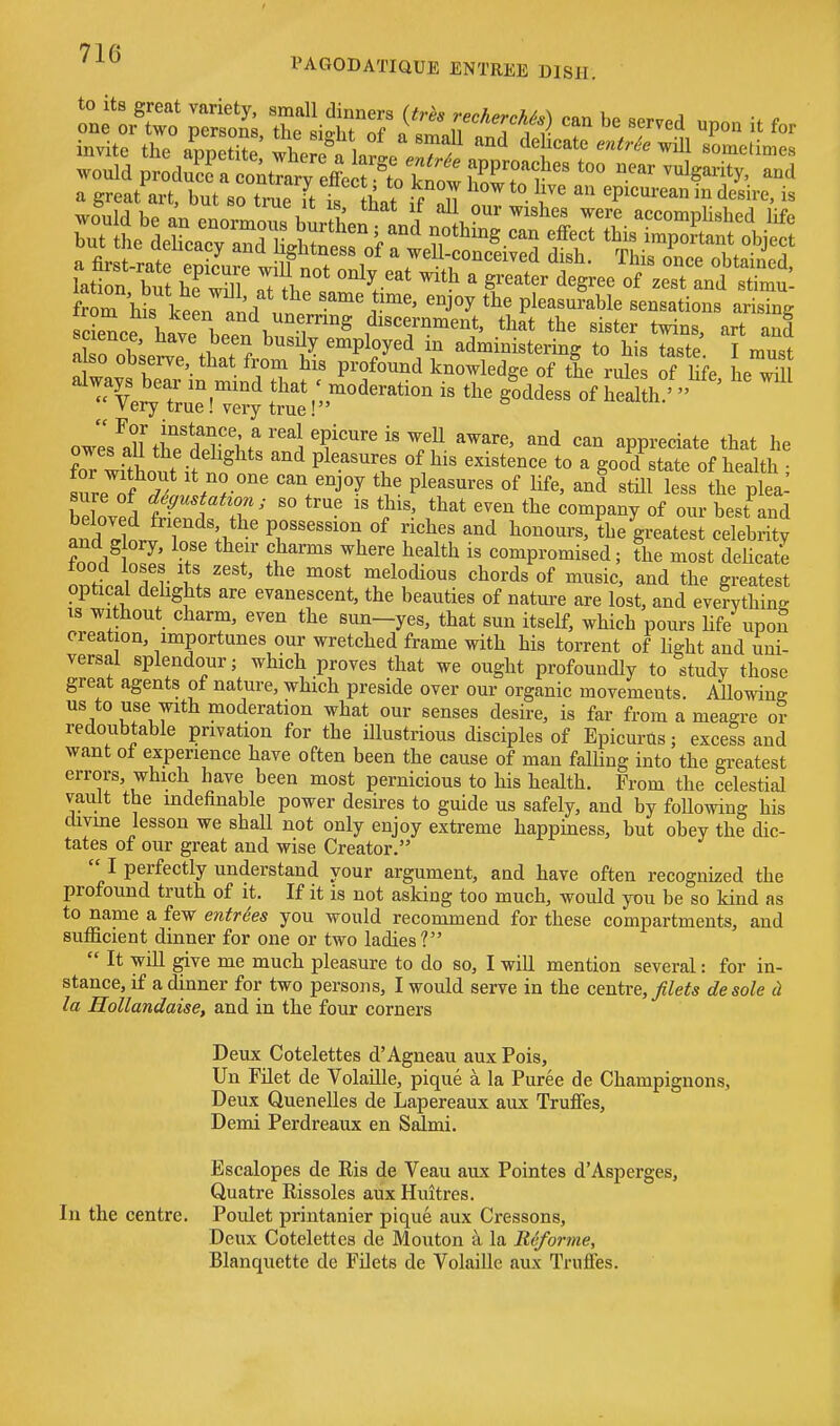 PAGODATIQUE ENTREE DISH. invite the appetoj Ihe reflate r «''-'^« i omeltaes scHp; 1.1! T and unernng discernment, that the sister twins, art and ITnt ^^^^^f^ employed in administering to his taste I must a so obsei-ve that from his profound knowledge of the rules of life he wTl always bear in mind that ; moderation is the goddess of hedth '  ^ Very true! very true! owl^all^h?*rSvi.f 'J T^''^ ^^^ appreciate that he Tr witLut ifl^ ^ P^'^'^T ^.^^^ a good state of health ; sure nf^l, / r '^V^^ P^''^^'^ ^i^^' ^^1^ less the plea! sure of deffustahon; so true is this, that even the company of our best and andlloriT^';.*^' possession of riches and honours, ?he greatest celebrity and g ory, lose their charms where health is compromised; the most dehcate food loses its zest, the most melodious chords of music, and the greatest optical delights are evanescent, the beauties of nature are lost, and everything IS without charm, even the sun-yes, that sun itself, which pours life upon creation, importunes our wretched frame with his torrent of hght and uni- versal splendour; which proves that we ought profoundly to study those great agents of nature, which preside over our organic movements. Mowine us to use with moderation what our senses desire, is far from a meagre or redoubtable privation for the illustrious disciples of Epicurus; excess and want of experience have often been the cause of man falling into the greatest errors, which have been most pernicious to his health. From the celestial vault the indefinable power desires to guide us safely, and by following his divine lesson we shall not only enjoy extreme happiness, but obey the dic- tates of our great and wise Creator. 1 perfectly understand your argument, and have often recognized the profound truth of it. If it is not asking too much, would you be so kind as to name a few entries you would recommend for these compartments, and sufficient dinner for one or two ladies?  It will give me much pleasure to do so, I will mention several: for in- stance, if a dinner for two persons, I would serve in the centre, Jilets de sole cl la Hollandaise, and in the four corners Deux Cotelettes d'Agneau aux Pois, Un Filet de Volaille, pique a la Puree de Champignons, Deux Quenelles de Lapereaux aux Truffes, Demi Perdreaux en Salmi. Escalopes de Ris de Veau aux Pointes d'Asperges, Quatre Rissoles aux Huitres. In the centre. Poulet printanier pique aux Cressons, Deux Cotelettes de Mouton k la Riiforme, Blanquette de FOets de Volaille aux TrufTes.