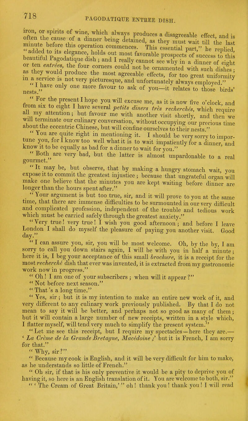 ift^, ^r^'* ^/'iJ ^K^ ''^'^y produces a disagreeable elFect and is often the cause of a dinner being detained, as tbey must wait till the la  , T f'' P't^?^ commences. This essential pirt he repl ed added to Its elegance holds out most favorable prospects of Success ?o S beautifvU Pagodatique dish ; and I reaUy cannot see why in a drner of eiS or ten enMes the four corners could not be ornamented with such dishfs as hey would produce the most agreeable effects, for too great unifom^t; m a service is not very picturesque, and unfortunately alwayf employed nests ^ *° t° birds'  For the present I hope you will excuse me, as it is now five o'clock, and from SIX to eight I have several petits diners trh rechercMs, which requu-e ail my attention; but favour me with another visit shortiy, and then we will terminate our culinary conversation, without occupying our precious time about the eccentric Chinese, but will confine ourselves to their nests  ' You are quite right in mentioning it. I should be very sorrv to impor- tune you, for I know too well what it is to wait impatiently for a dinner and know it to be equally as bad for a dinner to wait for you.  Both are very bad, but the latter is almost unpardonable to a real gourmet.  It may be, but observe, that by making a hungry stomach wait you expose it to commit the greatest mjustice ; because that ungrateful organ wiU make one beheve that the minutes you are kept waiting before dinner are longer than the hours spent after.  Your argument is but too true, sir, and it will prove to you at the same time, that there are immense difficulties to be surmounted in our very difficult . and compHcated profession, independent of the trouble and tedious work which must be carried safely through the greatest anxiety. Very true! very true! I wish you good afternoon; and before I leave London I shall do myself the pleasure of paying you another visit. Good day.  I can assure you, sir, you wiU be most welcome. Oh, by the by, I am sorry to call you down stairs again, I will be with you in half a minute; here it is, I beg your acceptance of this small brochure, it is a receipt for the most recherche dish that ever was invented, it is extracted from my gastronomic work now in progress.  Oh! I am one of your subscribers ; when will it appear ?  Not before next season.  That's a long time.  Yes, sir ; but it is my intention to make an entire new work of it, and very different to any culinary work previously published. By that I do not mean to say it will be better, and perhaps not so good as many of them; but it win contain a large number of new receipts, written in a style which, I flatter myself, will tend very much to simplify the present system. Let me see this receipt, but I require my spectacles—here they are.— ' La Cr^me de la Grande Bretagne, MacMoine but it is French, I am soriy for that. Why, sir?  Because my cook is Enghsh, and it will be very difficult for him to make, as he understands so httle of French,  Oh sir, if that is his only preventive it would be a pity to deprive you of having it, so here is an Enghsh translation of it. You are welcome to both, sir.  ' The Cream of Great Britain,' oh! thank you ! thank you! I will read