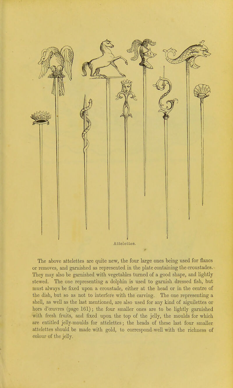 The above attelettes are qtiite new, the four large ones heing used for flancs or removeSj and garnished as represented in the plate containiag the croustades. They may also be gai-nished with vegetables turned of a good shape, and lightly stewed. The one representing a dolphin is used to garnish dressed fish, but must always be fixed upon a croustade, either at the head or in the centre of the dish, but so as not to interfere with the carving. The one representing a shell, as well as the last mentioned, are also used for any kind of aiguilettes or hors d'oeuvi-es (page 161); the four smaller ones are to be lightly garnished with fresh fruits, and fixed upon the top of the jeUy, the moulds for which are entitled jeUy-moulds for attelettes; the heads of these last four smaller attelettes should be made with gold, to correspond well with the richness of colour of tlie jelly.