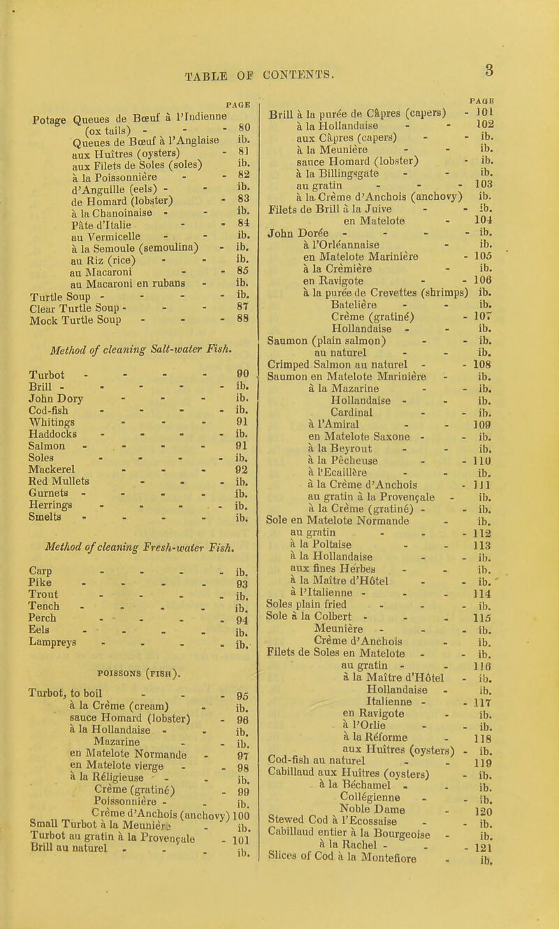 PAGE Potage Queues de Boeul' a I'Indienne (ox tuils) - - • Queues de Boeuf a I'Anglaise aux Huitres (oysters) aux Filets de Soles (soles) a la Poissonniere d'Anguille (eels) - de Homard (lobster) a la Chaiioinaise - Pate d'ltalie au Vertnicelle a la Seraoule (semoulina) au Riz (rice) au Macaroni au Macaroni en rubans Turtle Soup - - - - Clear Turtle Soup - Mock Turtle Soup Method of cleaning Salt-water Fish, Turbot .... 90 Brill - - - - - ib. John Dory - - - ib. Cod-fish - - - - ib. Whitings ... 91 Haddocks - - - . ib. Salmon - . - - . 91 Soles . - - - ib. Mackerel ... 92 Red Mullets - - . ib. Gurnets - - - - ib. Herrings - - - . ib. Smelts . . . . ib. 80 ib. 81 ib. 82 ib. 83 ib. 84 ib. ib. ib. 85 ib. ib. 87 88 Method 0/cleaning Fresh-water Fish. Carp ... Pike .... Trout Tench .... Perch - - . Eels . . Lampreys - ib. 93 ib. ib. 94 ib. ib. poissoNS (fish). Turbotj to boil - . - 95 a la Creme (cream) . ib. sauce Homard (lobster) - 96 a la HoUandaise . . ib. Mazarine . - ib. en Matelote Normande . 97 en Matelote vierge - - 98 a la R61igieuse ' - . Jb. Creme (gratine) . 99* Poissonniere - . jb. Creme d'Anchois (anchovy) 100 Small Turbot a la Meunierj - ib. Turbot au gratin a la Provenpale - lol* Brill au naturel , . - ib. Brill a la pure'e de Cypres (capers) - a la HoUandaise aux Capres (capers) a la Meuniere sauce Homard (lobster) a la Billingsgate au gratin ... a la Creme d'Anchois (anchovy) Filets de Brill a la Juive en Matelote John Dor^e . - - . a I'Orle'annaise en Matelote Mariniere a la Cremiere en Ravigote a la puree de Crevettes (shrimps) Bateliere Creme (gratine) HoUandaise . Saumon (plain salmon) au naturel Crimped Salmon au naturel - Saumon en Matelote Mariniere a la Mazarine HoUandaise - Cardinal a I'Amiral en Matelote Saxone - a la Beyrout a la Pecbeuse a I'EcailRre a la Creme d'Anchois au gratin a la Proven9ale a la Creme (gratine) - Sole en Matelote Normande au gratin ... a la Poltaise a la HoUandaise aux fines He'rbes a la Maitre d'H6tel a I'ltalienne ... Soles plain fried ... Sole n la Colbert - Meuniere - . . Creme d'Anchois Filets de Soles en Matelote . au gratin - a la Maitre d'H6tel - HoUandaise Italienne - en Ravigote a POrUe a la Rel'orme aux Huitres (oysters) . Cod-fish au naturel Cabillaud aux Huitres (oysters) k la Bechamel . CoU^gienne Noble Dame Stewed Cod a I'Ecossaise Cabillaud entier a la Bourgeoise - a la Rachel - . . Slices of Cod a la Montefiore PAUB 101 102 ib. ib. ib. ib. 103 ib. ib. 104 ib. ib. 105 ib. 106 ib. ib. lor ib. ib. ib. 108 ib. ib, ib. ib. 109 ib. ib. 110 ib. Ill ib. ib. ib. 112 113 ib. ib. ib.' 114 ib. 115 ib. ib. ib. 116 ib. ib. 117 ib. ib. 118 ib. 119 ib. ib. ib. 120 ib. ib. 121