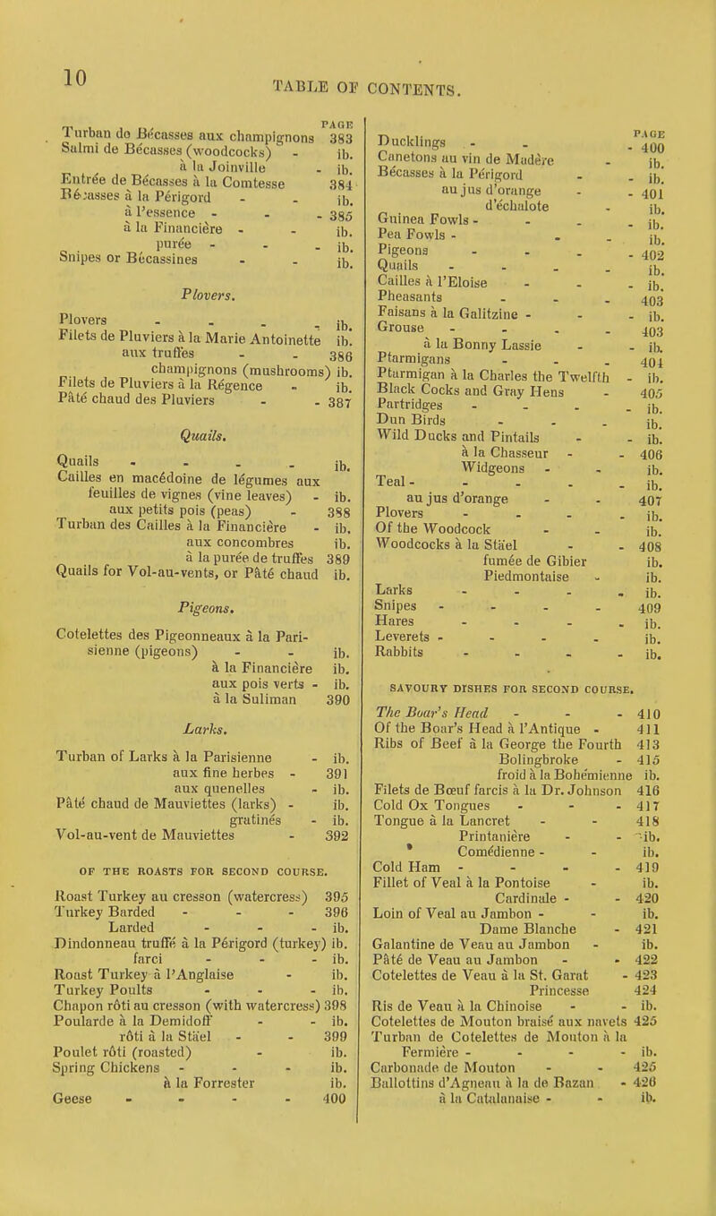 PAGE 383 ib. ■ ib. 384 ib. - 385 ib. ■ ib, ib. ib, ib, 386 Turban do Biicasses aux champignons Stilmi de Becasses (woodcoclis) - a 111 Joinville Entree de Becasses a la Comtesse B^^asses a la Perigoid a I'essence - - . a la Financiere - puree - Snipes or Bucassines Plovers. Plovers - . . _ Filets de Pluviers a la JMarie Antoinette aiix truftes champignons (muslirooms) ib. Filets de Pluviers a la Regence - ib. PMe chaud des Pluviers - . 337 Qteails, Quails - - - - ib. Cailles en mac^doine de legumes aux feuilles de vignes (vine leaves) - ib. aux petits pois (peas) - 388 Turban des Cailles a la Financiere - ib. aux concombres ib. a la puree de truffes 389 Quails for Vol-au-vents, or Pkt& chaud ib. Pigeons. Cotelettes des Pigeonneaux a la Pari- h. la Financiere ib. aux pois verts - ib. a la Suliman 390 Larks. Turban of Larks a la Parisienne - ib. aux fine herbes - 391 aux quenelles - ib. P&tt5 chaud de Mauviettes (larks) - ib. gratines - ib. Vol-au-vent de Mauviettes - 392 OF THE ROASTS FOR SECOND COURSE. Roast Turkey au cresson (watercress) 395 Turkey Barded - - - 396 Larded - - - ib, Dindonneau trufTe a la P6rigord (turkey) ib. farci - - - ib. Roast Turkey a PAnglaise - ib, Turkey Poults - - - ib. Chapon r6ti au cresson (with watercress) 398 Poularde a la DemidotF - - ib. r6ti a la Stiiel - - 399 Poulet r6ti (roasted) - ib. Spring Chickens - - - ib. h. la Forrester ib. Geese - - - - 400 Ducklings Canetons au vin de Madere Becasses a la Perigord au jus d'orange d'echulote Guinea Fowls - - . Pea Fowls - Pigeons - . . Quails .... Cailles a I'Eloise Pheasants ... Faisans a la Galitzine - Grouse - - . . a la Bonny Lassie Ptarmigans ... Ptarmigan a la Charles the Twelfth Black Cocks and Gray Hens Partridges ... Dun Birds Wild Ducks and Pintails fl la Chasseur Widgeons Teal- au jus d'orange Plovers ... Of the Woodcock Woodcocks a la Stiiel fumee de Gibier Piedmontaise Larks ... Snipes .... Hares .... Leverets .... Rabbits - SAVOURY DISHES FOB SECOND COURSE. The Boar's Head - - .410 Of the Boar's Head a rAntique - 411 Ribs of Beef a la George the Fourth 413 Bolingbroke - 415 froid a la Bohemienne ib. Filets de Boeuf farcis a la Dr. Johnson 416 Cold Ox Tongues - - - 4)T Tongue a la Lancret - - 418 Printaniere - . ib. * Comedienne - . ib. Cold Ham - - - - 419 Fillet of Veal a la Pontoise - ib. Cardinale - - 420 Loin of Veal au Jambon . - ib. Dame Blanche - 421 Galantine de Venn au Jambon . ib. Pat6 de Veau au Jambon . » 422 Cotelettes de Veau a la St. Garat - 423 Princesse 424 Ris de Veau h la Chinoise - - ib. Cotelettes de Mouton braise aux navels 425 Turban de Cotelettes de Mouton a la Fermiere - - - - ib. Carbonade de Mouton - - 425 Ballottins d'Agnenu a la de Bazan - 426 a In Catalanaise - - ib. PAGE - 400 ib. - ib. - 401 ib. - ib. ib. - 402 ib. - ib. 403 - ib. 403 - ib. 404 - ib. 405 ■ ib. ib. - ib. 406 ib. ib. 407 ib. ib. 408 ib, ib. ib. 409 ib. ib,