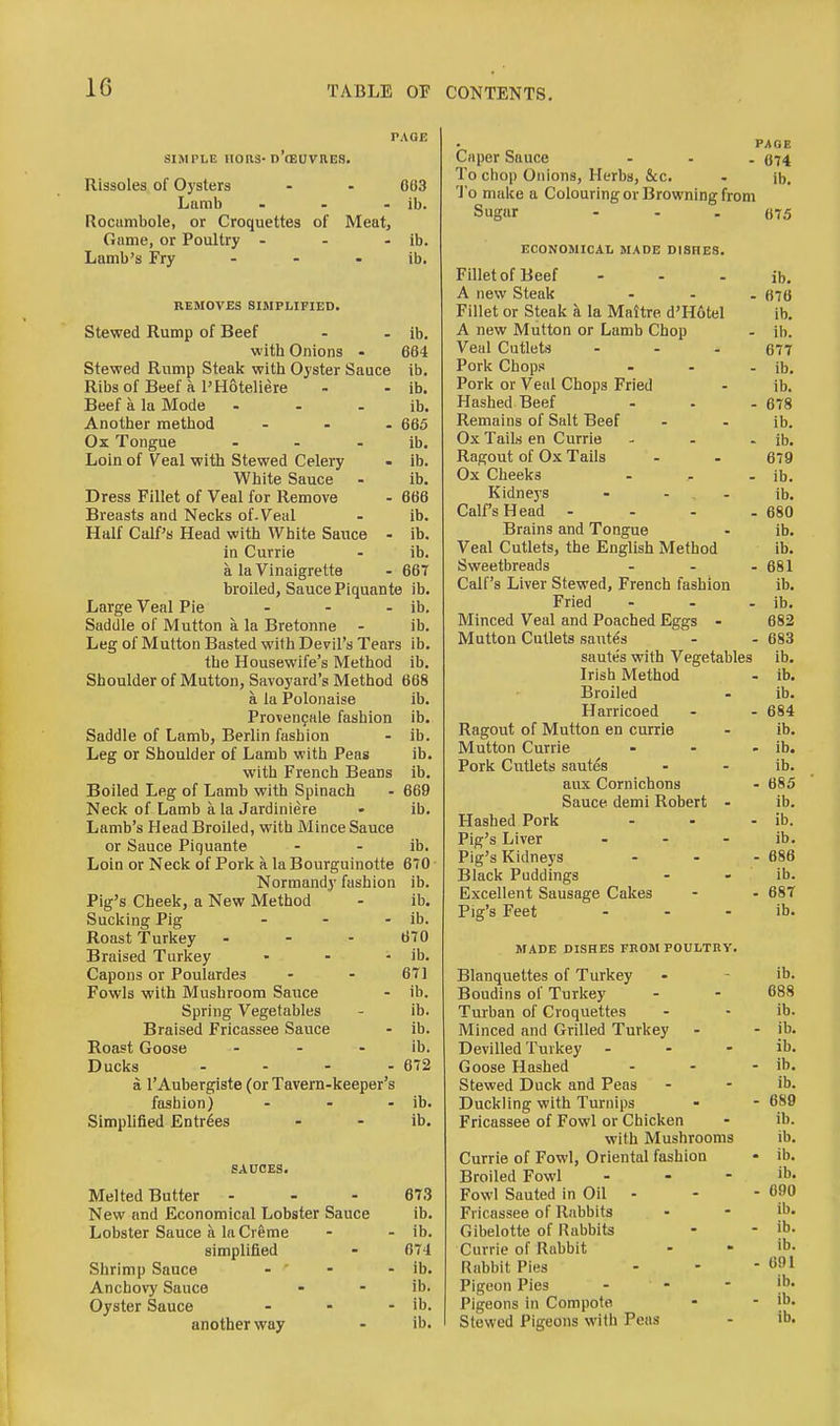 SIMPLE H0R3-D (GUVKES. Rissoles of Oysters - - 0B3 Lamb - - - ib. Rocambole, or Croquettes of Meat, Game, or Poultry - - - ib. Lamb's Fry - - - ib. REMOVES SIMPLIFIED. Stewed Rump of Beef - - ib. with Onions - 664 Stewed Rump Steak with Oyster Sauce ib. Ribs of Beef a PHoteliere - - ib. Beef a la Mode - - - ib. Another method ... 665 Ox Tongue - - - ib. Loin of Veal with Stewed Celery • ib. White Sauce - ib. Dress Fillet of Veal for Remove - 666 Breasts and Necks of.Veal - ib. Half Calf's Head with White Sauce - ib. in Currie - ib. a la Vinaigrette - 667 broiled, Sauce Piquante ib. Large Veal Pie - - - ib. Saddle of Mutton a la Bretonne - ib. Leg of Mutton Basted with Devil's Tears ib. the Housewife's Method ib. Shoulder of Mutton, Savoyard's Method 668 a la Polonaise ib. Proven9ale fashion ib. Saddle of Lamb, Berlin fashion - ib. Leg or Shoulder of Lamb with Peas ib. with French Beans ib. Boiled Leg of Lamb with Spinach - 669 Neck of Lamb a la Jardiniere - ib. Lamb's Head Broiled, with Mince Sauce or Sauce Piquante - - ib. Loin or Neck of Pork a la Bourguinotte 670 Normand3' fashion ib. ib. ib. 670 ib. 671 ib. ib. ib. ib. 672 ib. ib. Pig's Cheek, a New Method Sucking Pig ... Roast Turkey ... Braised Turkey ... Capons or Poulardes Fowls with Mushroom Sauce Spring Vegetables Braised Fricassee Sauce Roast Goose ... Ducks . . . . a I'Aubergiste (or Tavern-keeper's fashion) - Simphfied Entries SAUCES. Melted Butter - - - 673 New and Economical Lobster Sauce ib. Lobster Sauce a la Creme - - ib. simplified - 674 Shrimp Sauce - ' - - ib. Ancho\'y Sauce - - ib. Oyster Sauce - - - ib. another way - ib. PAGE Caper Sauce - - . 074 To chop Onions, Herbs, &c. - ib. To make a Colouring or Browning from Sugar ECONOMICAL MADE DISHES. Fillet of Beef A new Steak . . . Fillet or Steak a la Mattre d'Hotel A new Mutton or Lamb Chop Veal Cutlets Pork Chops . . . Pork or Veal Chops Fried Hashed Beef . . . Remains of Salt Beef Ox Tails en Currie - . . Ragout of Ox Tails Ox Cheeks - Kidne3'S - - , - Calf's Head - - . . Brains and Tongue Veal Cutlets, the English Method Sweetbreads - . . Calf's Liver Stewed, French fashion Fried Minced Veal and Poached Eggs - Mutton Cutlets sautes sautes with Vegetables Irish Method Broiled Harricoed Ragout of Mutton en currie Mutton Currie . . . Pork Cutlets sautes aux Cornichons Sauce demi Robert - Hashed Pork - Pig's Liver ... Pig's Kidneys Black Puddings Excellent Sausage Cakes Pig's Feet MADE DISHES FROM POULTRY. Blanquettes of Turkey Boudins of Turkey Turban of Croquettes Minced and Grilled Turkey Devilled Turkey . - • Goose Hashed . . - Stewed Duck and Peas Duckling with Turnips Fricassee of Fowl or Chicken with Mushrooms Currie of Fowl, Oriental fashion Broiled Fowl - Fowl Sauted in Oil - Fricassee of Rabbits Gibelotte of Rabbits Currie of Rabbit Rabbit Pies Pigeon Pies Pigeons in Compote Stewed Pigeons with Peas 675 ib. 676 ib. ib. 677 ib. ib. 678 ib. ib. 679 ib. ib. 680 ib. ib. 681 ib. ib. 682 683 ib. ib. ib. 684 ib. ib. ib. 685 ib. ib. ib. 686 ib. 687 ib. ib. 688 ib. ib. ib. ib. ib. 689 ib. ib. ib. ib. 690 ib. ib. ib. 691 ib. ib. ib.