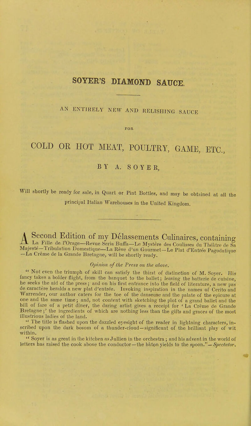 SOYER'S DIAMOND SAUCE. AN ENTIRELY NEW AND RELISHING SAUCE FOR COLD OR HOT MEAT, POULTRY, GAME, ETC., BY A. SOYBR, shortly be ready for sale, in Quart or Pint Bottles, and may be obtained at all the principal Italian Warehouses in the United Kingdom. A Second Edition of my Delassements Culinaires, containing tr- ^rll''' I'Orfge—R-evue Seria Biiffa—Le Mystere des Coulisses du Theatre de Majeste—Iribulation Domestique—La Reve d'un Gourmet—Le Plat d'Entre'e Pagodatique —La Crerae de la Grande Bretagne, will be shortly ready. Opinion of the Pi'ess on the above.  Not even the triumph of skill can satisfy the thirst of distinction of M. Soyer. His fancy takes a bolder flight, from the banquet to the ballet; leaving the batterie de cuisine, he seeks the aid of the press; and on his tirst entrance into the field of literature, a new pas de caractere heralds a new plat d'entree. Invoking inspiration in the names of Cerito and Warrender, our author caters for the toe of the danseuse and the palate of the epicure at one and the same time; and, not content with sketching the plot of a grand ballet and the bill of fare of a petit diner, the daring artist gives a receipt for ' La Creme de Grande Bretagnethe ingredients of which are nothing less than the gifts and graces of the most illustrious ladies of the land.  The title is flashed upon the dazzled eyesight of the reader in lightning characters, in- scribed upon the dark bosom of a thunder-cloud —significant of the brilliant play of wit within.  Soyer is as great in the kitchen as JuUien in the orchestra ; and his advent in the world of letters has raised the cook above the conductor —the baton yields to the s^oon''— Spectator.