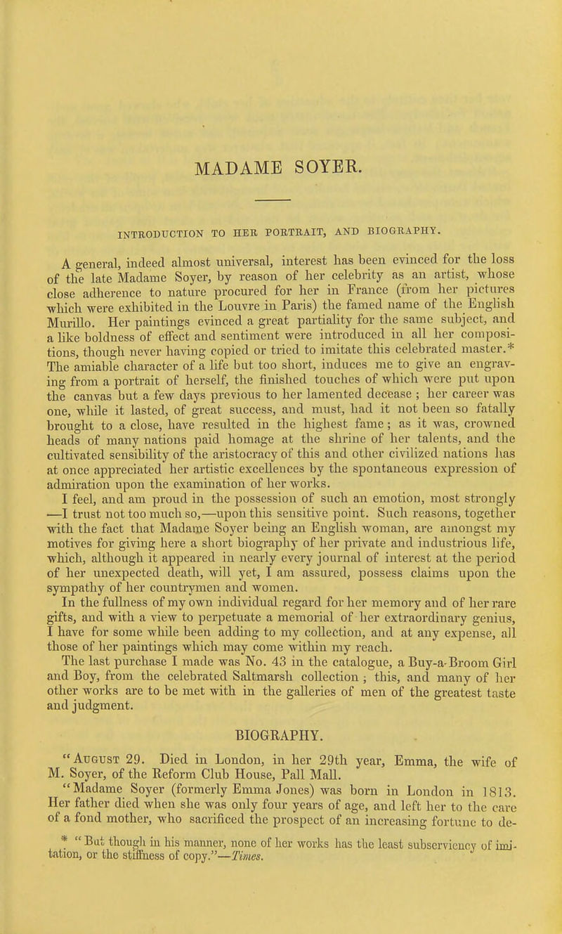 MADAME SOYER. INTRODUCTION TO HER POETBAIT, AND BIOGRAPHY. A general, indeed almost universal, interest has been evinced for the loss of the late Madame Soyer, by reason of her celebrity as an artist, whose close adherence to nature procured for her in France (from lier pictures ■which were exhibited in the Louvre in Paris) the famed name of the English Murillo. Her paintings evinced a great partiahty for the same subject, and a like boldness of effect and sentiment were introduced in all her composi- tions, though never having copied or tried to imitate this celebrated master.* The amiable character of a life but too short, induces me to give an engrav- ing from a portrait of herself, the finished touches of which were put upon the canvas but a few days previous to her lamented decease ; her career was one, while it lasted, of great success, and must, had it not been so fatally brought to a close, have resulted in the highest fame; as it was, crowned heads of many nations paid homage at the shrine of her talents, and the cultivated sensibility of the aristocracy of this and other civilized nations has at once appreciated her artistic excellences by the spontaneous expression of admiration upon the examination of her works. I feel, and am proud in the possession of such an emotion, most strongly —I trust not too much so,—upon this sensitive point. Such reasons, together with the fact that Madame Soyer being an English woman, are amongst my motives for giving here a short biography of her private and industrious life, which, although it appeared in nearly every journal of interest at the period of her unexpected death, will yet, I am assured, possess claims upon the sympathy of her countrymen and women. In the fullness of my own individual regard for her memory and of her rare gifts, and with a view to perpetuate a memorial of her extraordinary genius, I have for some while been adding to my collection, and at any expense, all those of her paintings which may come within my reach. The last purchase I made was No. 43 in the catalogue, a Buy-a-Broom Girl and Boy, from the celebrated Saltmarsh collection ; this, and many of her other works are to be met with in the galleries of men of the greatest taste and judgment. BIOGRAPHY. August 29. Died in London, in her 29th year, Emma, the wife of M. Soyer, of the Reform Club House, Pall Mall. Madame Soyer (formerly Emma Jones) was born in London in 1813. Her father died when she was only four years of age, and left her to the care of a fond mother, who sacrificed the prospect of an increasing fortune to de- * Bat thouj^Ji in his manner, none of her works has the least subserviencv of imi- tation, or the stiffness of copy.—Times.