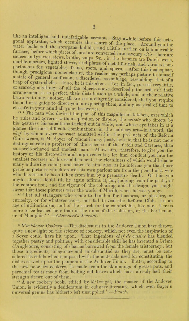 like an intelligent and indefatigable servant. Stay awhile before this octa gonal apparatus, winch occupies the centre of the plac Aiwnd you it water boils and the stewpans bubble, and a Uttle further on isTmoveab e furnace, before which pieces of meat are converted into sa.onry rc^t^,-Ze lve sauces and gravies, stews, broths, soups, &c.; in the distance are Dutch ovens marble mortars, hghted stoves, iced plates of metal for fish, and various com- partments for vegetables, fruits, roots, and spices. After this inadequate, though prodigious nomenclature, the reader may perhaps picture to himself a state of general confusion, a disordered assemblage, resembling that of a heap of oyster-shells. If so, he is mistaken. For, in fact, you see very Uttle, or scarcely anything, of all the objects above described ; the order of their arrangement is so perfect, their distribution as a whole, and in their relative bearings to one another, aU are so inteUigently considered, that you require the aid of a guide to direct you in exploring them, and a good deal of time to ciassity in your ramd all your discoveries. ' The man who devised the plan of this magnificent kitchen, over which he rules and governs without question or dispute, the artiste who du-ects by his gestures his subalterns tricked out in white, and whose eye takes in at a glance the most difficult combinations in the culinary art—in a word, the chef by whom every gourmet admitted within the precincts of the Eeform Club swears, is M. Soyer, of whom it may justly be said that he is not more distinguished as a professor of the science of the Vatels and Caremes, than as a well-behaved and modest man. Allow him, therefore, to give you the history of his discoveries and improvements ; let him conduct you into the smallest recesses of his establishment, the cleanliness of which would shame many a drawing-room; and listen to him, also, as he informs you that those precious pictures which crowd his own parlour are from the pencil of a wife who has recently been taken from him by a premature death. Of this you might almost doubt till he again affirms it, for, judging from the poetry of the composition, and the vigour of the colouring and the design, you might swear that these pictures were the work of Murillo when he was young. ' Let all strangers who come to London for business, or pleasure, or curiosity, or for whatever cause, not fail to visit the Reform Club. In an age of utilitarianism, and of the search for the comfortable, like ours, there is more to be learned here than in the ruins of the Cohseum, of the Parthenon, or of Memphis.' —Chambers's Journal. Workhouse Cookery,—The disclosures in the Andover Union have thrown quite a new light on the science of cookery, which not even the inspii-ation of a Soyer could have hit upon. That ingenious chef de cuisine has blended together pastry and politics ; with considerable skill he has invented a Creme d'Angleterre, consisting of charms borrowed from the female aristocracy; but those ingredients, imaginary and unsubstantial as they are, must be con- sidered as solids when compared with the materials used for constituting the dishes served up to the paupers in the Andover Union. Butter, according to the new poor law cookery, is made from the skimmings of grease pots, and parochial tea is made from boiling old leaves which have already had their strength drawn out of them. A new cookery book, edited by M'Dougal, the master of the Andover Union, is evidently a desideratum in culinary literature, which even Soycr's universal genius has hitherto left unsupplicd.—Punch,