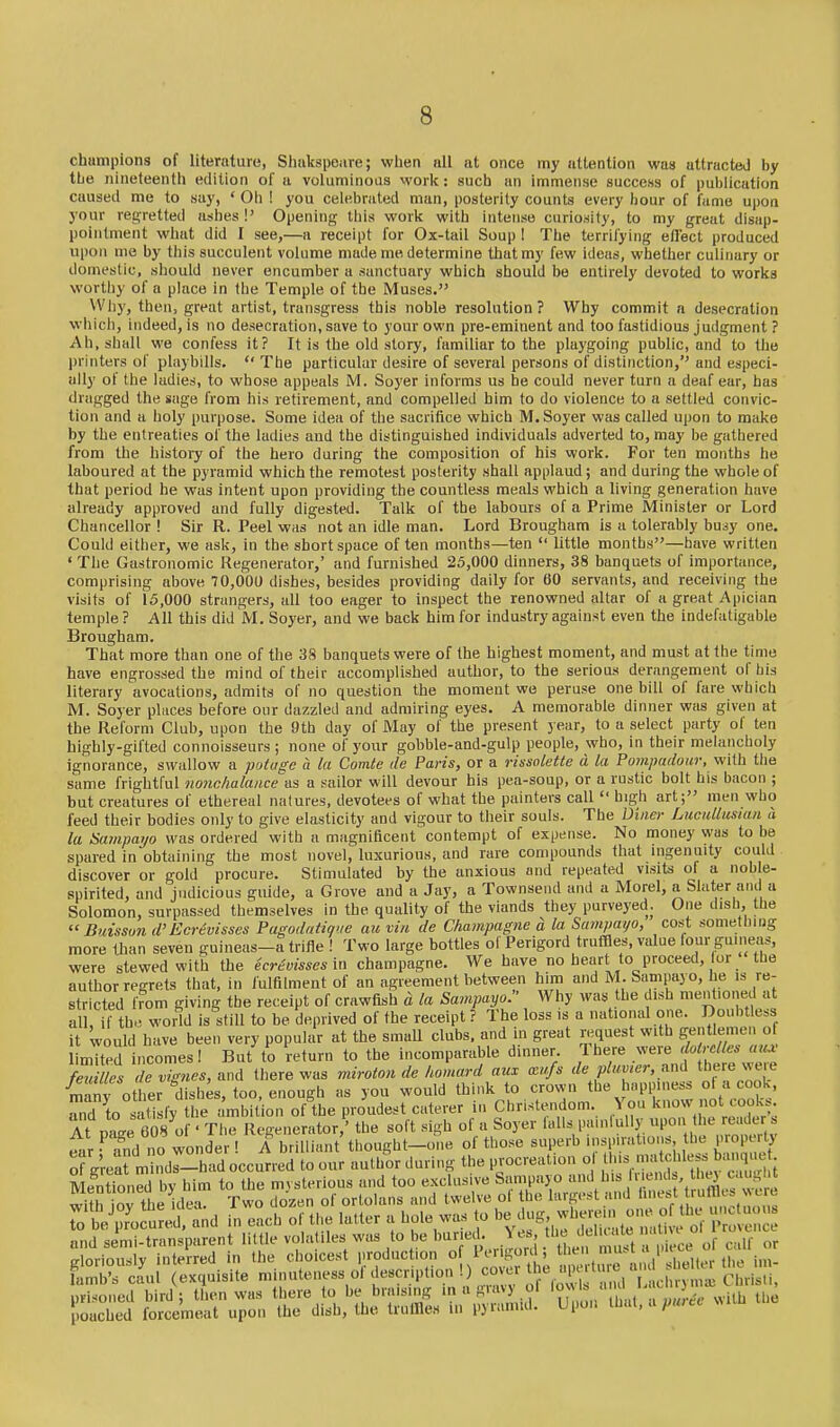 champions of literature, Shakspeare; when all at once my attention was attracted by the nineteenth edition of a voluminous woric: such an immense success of publication caused me to suy, ' Oh ! you celebrated man, posterity counts every liour of fume upon your regretted ashes!' Opening this woric with intense curiosity, to my great disap- pointment what did I see,—a receipt lor Ox-tail Soup I The terrifying ellect produced upon me by this succulent volume made me determine that my few ideas, whether culinary or domestic, should never encumber a sanctuary which should be entirely devoted to works worthy of a place in the Temple of the Muses. Why, then, great artist, transgress this noble resolution? Why commit a desecration which, indeed, is no desecration, save to your own pre-eminent and too fastidious judgment ? Ah, shall we confess it? It is the old story, familiar to the playgoing public, and to the printers of playbills. The particular desire of several persons of distinction,'' and especi- ally of the ladies, to whose appeals M. Soyer informs us he could never turn a deaf ear, has dragged the sage from his retirement, and compelled him to do violence to a settled convic- tion and a holy purpose. Some idea of the sacrifice which M. Soyer was called upon to make by the entreaties of the ladies and the distinguished individuals adverted to, may be gathered from the history of the hero during the composition of his work. For ten months he laboured at the pyramid which the remotest posterity shall applaud; and during the whole of that period he was intent upon providing the countless meals which a living generation have already approved and fully digested. Talk of the labours of a Prime Minister or Lord Chancellor ! Sir R. Peel was not an idle man. Lord Brougham is a tolerably busy one. Could either, we ask, in the short space often months—ten little months—have written ' The Gastronomic Regenerator,' and furnished 25,000 dinners, 38 banquets of importance, comprising above 70,000 dishes, besides providing daily for 60 servants, and receiving the visits of 15,000 strangers, all too eager to inspect the renowned altar of a great Apician temple? All this did M. Soyer, and we back him for industry against even the indefatigable Brougham. That more than one of the 38 banquets were of the highest moment, and must at the time have engrossed the mind of their accomplished author, to the serious derangement of his literary avocations, admits of no question the moment we peruse one bill of fare which M. Soyer places before our dazzled and admiring eyes. A memorable dinner was given at the Reform Club, upon the 9th day of May of the present year, to a select party of ten highly-gifted connoisseurs; none of your gobble-and-gulp people, who, in their melancholy ignorance, swallow a potuge a la Comte tie Paris, or a rissolette d la Pompadour, with tlie same frightful nonchalance as a sailor will devour his pea-soup, or a rustic bolt his bacon ; but creatures of ethereal natures, devotees of what the painters call high art; men who feed their bodies only to give elasticity and vigour to their souls. The Uvier Lucullusian a la Sampai/o was ordered with a magnificent contempt of expense. No money was to be spared in obtaining the most novel, luxurious, and rare compounds that nigenuity could discover or gold procure. Stimulated by the anxious and repeated visits of a noble- spirited, and judicious guide, a Grove and a Jay, a Townsend and a Morel, a Slater and a Solomon, surpassed themselves in the quality of the viands they purveyed. One dish, the B'lisson d'Ecrevisses Pagodatique au vin de Champagne d la Sampayo, cost something more lhan seven guineas-a trifle ! Two large bottles of Perigord truffles, value four guineas, were stewed with the ecr^oissesin champagne. We have no heart to proceed, lor the limited incomes! But to return to the incomparable dinner feuilles de vignes, and there was miroton de homard aux xn/s de plumer, and t_Der« ^^le Vany other dishes, too, enough as you would think to crown the happiness ot a cook, Td to satisfy the < mbit^ion of the proudest caterer in Christendom. You know not cook.. At oase 608 o ' The Regenerator,' the soft sigh of a Soyer falls painlully upon the reader s «i f Tr!d no wonder ! A brilliant' thought-one of those superb inspirations, the property of Menti with to and glori lamb' prisoned bird; then was there to De nraising in a j^..^..^ Uie pouched forcemeat upon the dish, the trullles in pyramid. Upon lhai.apwec