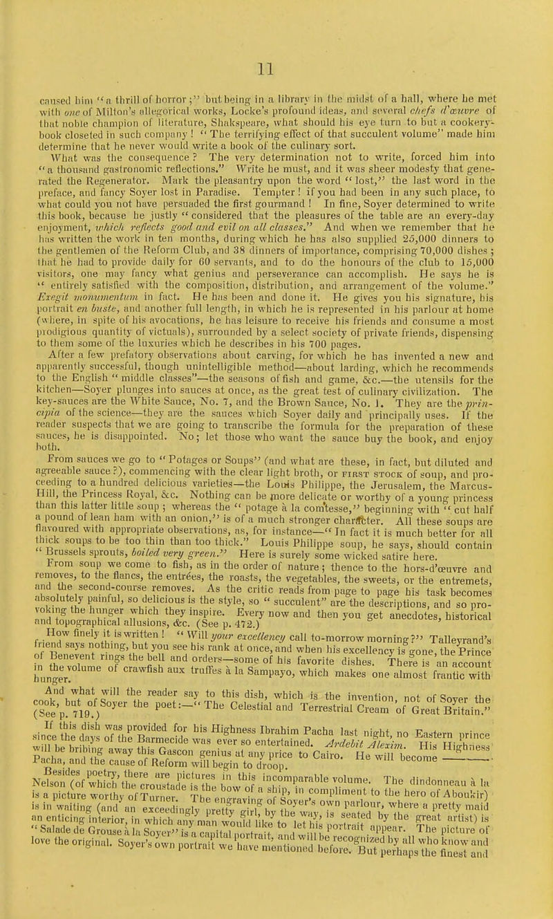 caused liini n llirill of horror; but being in a library in the midst of a hall, where be met with of Milton's iilleproricnl works, Loclvc's profound ideas, and several c/iefs (Cmitvre of that noble champion of lileratiire, Shakspeare, what should his eye turn to but a cookery- book closeted in such company ! The terrifying eflect of that succulent volume made him determine that he never would write a book of the culinary sort. What was the consequence ? The very determination not to write, forced him into n thousand gastronomic reflections. Write he must, and it was sheer modesty that gene- rated the Regenerator. Mark the pleasantry upon the word lost, the last word in the preface, and fancy Soyer lost in Paradise. Tempter ! if you had been in any such place, to what could you not have persuaded the first gourmand ! In fine, Soyer determined to write this book, because he justly considered that the pleasures of the table are an every-day enjoyment, ivhich reflects good and evil on all classes And when we remember that he has written the work in ten months, during which he has also supplied 25,000 dinners to the gentlemen of the Reform Club, and 38 dinners of importance, comprising 70,000 dishes ; that he had to provide daily for 60 servants, and to do the honours of the club to 1.^,000 visitors, one may fancy what genius and perseverance can accomplish. He sa3's he is entirely satisfied with the composition, distribution, and arrangement of the volume. Elegit momtmentirm in fact. He has been and done it. He gives you his signature, his portrait e7i buste, and another full length, in which he is represented in his parlour at home (w iiere, in spite of his avocations, he has leisure to receive his friends and consume a most piodigious quantity of victuals), surrounded by a select society of private friends, dispensing to them some of the luxuries which he describes in his 700 pages. After a few prefatory observations about carving, for which he has invented a new and apparently successful, though unintelligible method—iibout larding, which he recommends to the English middle classes—the seasons offish and game, &c.—the utensils for the kitchen—Soyer plunges into sauces at once, as the great test of culinary civilization. The key-sauces are the White Sauce, No. 7, and the Brown Sauce, No. 1. They are the prin- cipia of the science—they are the sauces which Soyer daily and principally uses. If the reader suspects that we are going to transcribe the formula for the preparation of these sauces, be is disappointed. No; let those who want the sauce buy the book, and enjov both. ' ' ^ ' From sauces we go to Potages or Soups (and what are these, in fact, but diluted and agreeable sauce ?), commencing with the clear light broth, or first stock of soup, and pro- ceeding to a hundred delicious varieties—the Louis Philippe, the Jerusalem, the Marcus- Hill, the Princess Royal, &c. Nothing can be jnore delicate or worthy of a young princess than this latter little soup ; whereas the potage a la com'tesse, beginning with cut half a pound of lean ham with an onion, is of a much stronger charfftter. All these soups are flavoured with appropriate observations, as, for instance— In fact it is much better for all h^k soups to be too thin than too thick. Louis Philippe soup, he says, should contain Brussels sprouts, bmled very green. Here is surely some wicked satire here. Irom soup we come to fish, as in the order of nature; thence to the hors-d'oeuvre and removes, to the flancs, the entrees, the roasts, the vegetables, the sweets, or the entremets, and the second-course removes. As the critic reads from page to page his task becomes absolutely painful, so de icious is the style, so succulent are the descriptions, and so pro- voking the hunger which they inspire. Every now and then you get anecdotes, histodcal and topographical allusions, &c. (See p. 472.) ■'6 , i. i i-ai How finely it is written ! Will your excellency call to-morrow morning ? Talleyrand's friend says nothing, but you see his rank at once,and when his excellency is^ne'Srince' of Benevent rings the bell and orders-some of his favorite dishes. There ^ an account liungeT ---fi^baux trulfes a la Sampayo, which makes one almost f^Xwith conker/'nU'' '^^l ^^'^ the invention, not of Soyer the (Set'p 719 ) P°«t:-The Celestial and Terrestrial Cream of Great BriTain '' sincVtheclliSonVeSmPcn'. ^^'^ ^'g^'^^^ I^'-ahim Pacha last night, no Eastern prince wrbe br bi 4 awavfhur^^^^^^^^^ ever so entertained. Ardchit Ale^i.n. His Highness Pais S'tl ^^J^^ *° '^ecome -1—. ^^S^S^^lZ^i^^j:J^ incomparable volume. The dindonneau a la is a picture worthy ofTurne TtJ eS^avfn^ Ifl' f*he hero of Aboukir) is in waiting (and an eX'din/v nre ItH 1 >'''°''' ^^''^ « ''^y 'iJ