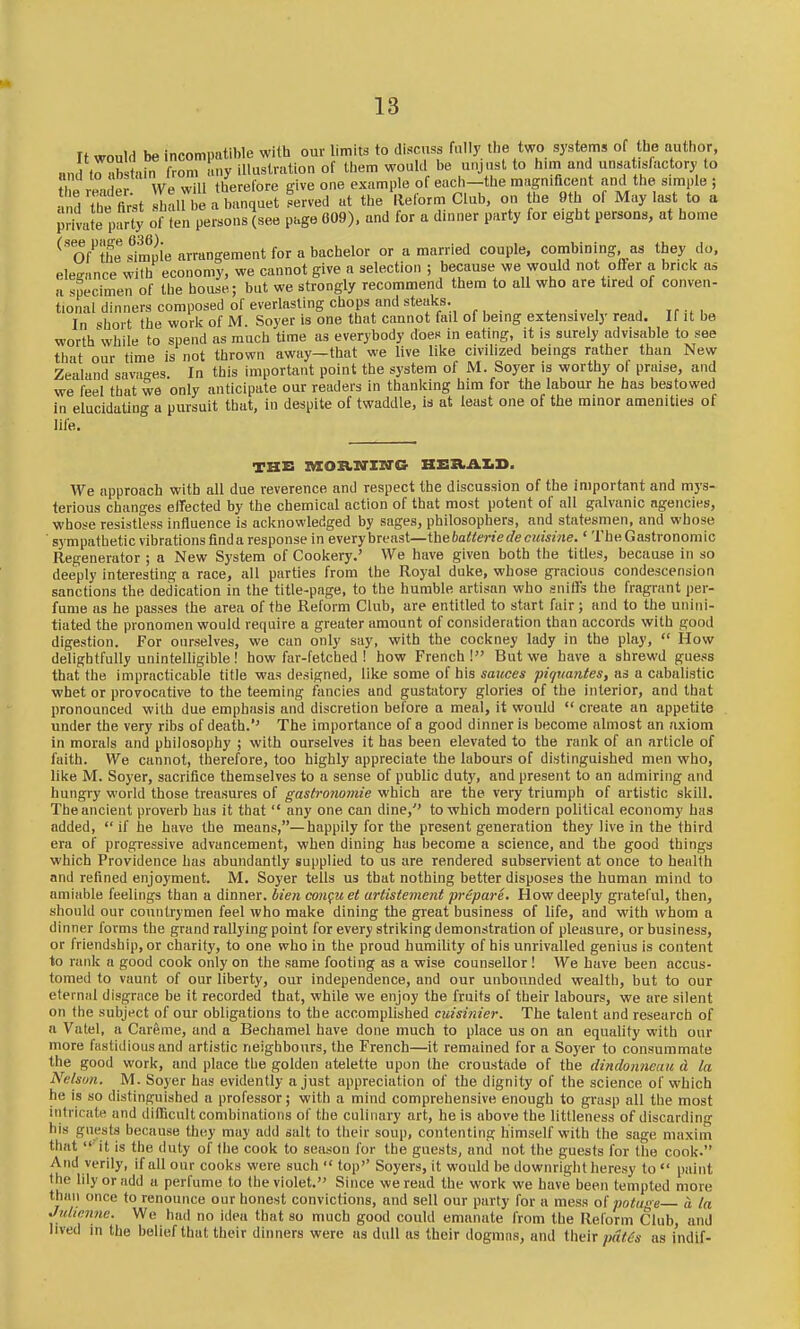 It would be incompatible with our limits to discuss fally the two systems of tbe author, and tHb tain from any illustration of them would be unjust to him and unsat.slactory to he nUer We will therefore give one example of each-the mijgnificent and the s.raple ; •, ?1 hi first shall be a banquet served at the llelorm Club, on the 9th of May last to a Jrivate party of ten persons (see page 009), and for a dinner party for eight persons, at home ^Tf^'the Sie arrangement for a bachelor or a married couple, combining as they do, eWance wilb economy, we cannot give a selection ; because we would not ofter a brick as a specimen of the house; but we strongly recommend them to all who are tired of conven- tional dinners composed of everlasting chops and steaks. ^ Tr-^. In short the work of M. Soyer is one that cannot fail of being extensively read. If it be worth while to spend as much time as everybody does in eating, it is surely advisable to see that our time is not thrown away—that we live like civilized beings rather than New Zealand savages In this important point the system of M. Soyer is worthy ol praise, and we I'eel that we only anticipate our readers in thanking him for the labour he has bestowed in elucidating a pursuit that, in despite of twaddle, is at least one of the minor amenities of life. THE KOB.IO'XXI'C HEXtAIiD. We approach with all due reverence and respect the discussion of the important and mys- terious changes effected by the chemical action of that most potent of all galvanic agencies, whose resistless influence is acknowledged by sages, philosophers, and statesmen, and whose sympathetic vibrations find a response in every breast—thebaiteriede cuisine.' The Gastronomic Regenerator ; a New System of Cookery.' We have given both the titles, because in so deeply interesting a race, all parties from the Royal duke, whose gracious condescension sanctions the dedication in the title-page, to the humble artisan who snilfs the fragrant per- fume as he passes the area of the Reform Club, are entitled to start fair; and to the unini- tiated the pronomen would require a greater amount of consideration than accords with good digestion. For ourselves, we can only say, with the cockney lady in the play,  How delightfully unintelligible! how far-fetched ! how French! But we have a shrewd guess that the impracticable title was designed, like some of his sauces piquantes, as a cabalistic whet or provocative to the teeming fancies and gustatory glories of the interior, and that pronounced with due emphasis and discretion bel'ore a meal, it would  create an appetite under the very ribs of death.'' The importance of a good dinner is become almost an axiom in morals and philosophy ; with ourselves it has been elevated to the rank of an article of faith. We cannot, therefore, too highly appreciate the labours of distinguished men who, like M. Soyer, sacrifice themselves to a sense of public duty, and present to an admiring and hungry world those treasures of gastronomic which are the very triumph of artistic skill. The ancient proverb has it that  any one can dine,'' to which modern political economy has added,  if he have the means,—happily for the present generation they live in the third era of progressive advancement, when dining has become a science, and the good things which Providence has abundantly supplied to us are rendered subservient at once to health and refined enjoyment. M. Soyer tells us that nothing better disposes the human mind to amiable feelings than a dinner, bieii con^uet artistement prepare. How deeply grateful, then, should our countrymen feel who make dining the great business of life, and with whom a dinner forms the grand rallying point for every striking demonstration of pleasure, or business, or friendship, or charity, to one who in the proud humility of his unrivalled genius is content to rank a good cook only on the same footing as a wise counsellor ! We have been accus- tomed to vaunt of our liberty, our independence, and our unbounded wealth, but to our eternal disgrace be it recorded that, while we enjoy the fruits of their labours, we are silent on the subject of our obligations to the accomplished cuisinicr. The talent and research of a Vatel, a Careme, and a Bechamel have done much to place us on an equality with our more fastidious and artistic neighbours, the French—it remained for a Soyer to consummate the good work, and place the golden atelette upon the croustade of the dindoimeait d la Nelson. M. Soyer has evidently a just appreciation of the dignity of the science of which he is so distinguished a professor; with a mind comprehensive enough to grasp all the most intricate and diiEcult combinations of the culinary art, he is above the littleness of discarding his guests because they may add salt to their soup, contenting himself with the sage maxim that  it Is the duty of the cook to season for the guests, and not the guests for the cook. And verily, if all our cooks were such top'' Soyers, it would be downright heresy to  paint the lily or add a perfume to the violet. Since we read the work we have been tempted more than once to renounce our honest convictions, and sell our party for a mess of potuge a la Juiienne. We had no idea that so much good could emanate from the Reform Club, and lived in the belief that their dinners were us dull as their dogmas, and their pdt6s as indif-